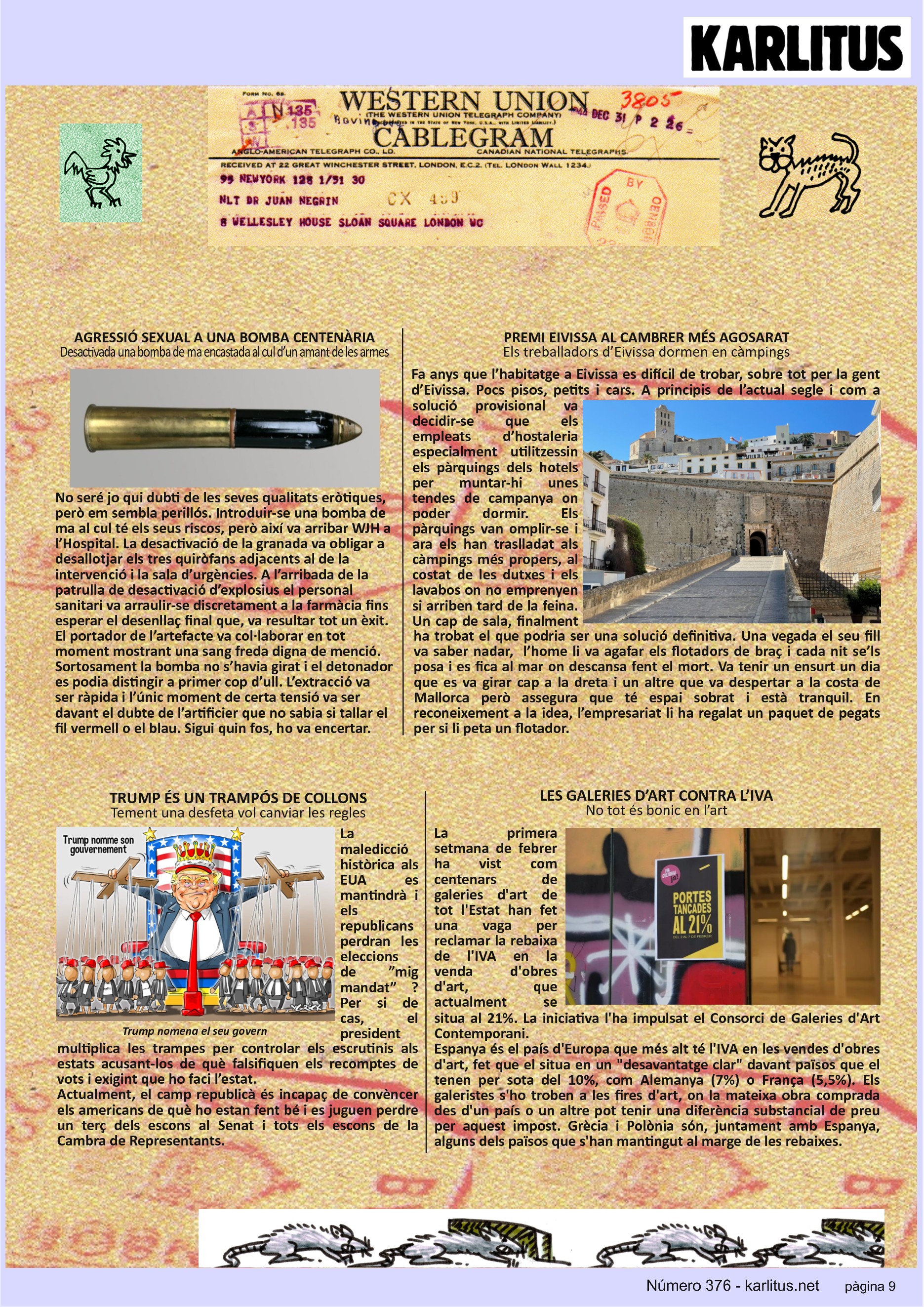 NOVENA PÀGINA
AGRESSIÓ SEXUAL A UNA BOMBA CENTENÀRIA
Desactivada una bomba de ma encastada al cul d’un amant de les armes
No seré jo qui dubti de les seves qualitats eròtiques, però em sembla perillós. Introduir-se una bomba de ma al cul té els seus riscos, però així va arribar WJH a l’Hospital. La desactivació de la granada va obligar a desallotjar els tres quiròfans adjacents al de la intervenció i la sala d’urgències. A l’arribada de la patrulla de desactivació d’explosius el personal sanitari va arraulir-se discretament a la farmàcia fins esperar el desenllaç final que, va resultar tot un èxit. El portador de l’artefacte va col·laborar en tot moment mostrant una sang freda digna de menció. Sortosament la bomba no s’havia girat i el detonador es podia distingir a primer cop d’ull. L’extracció va ser ràpida i l’únic moment de certa tensió va ser davant el dubte de l’artificier que no sabia si tallar el fil vermell o el blau. Sigui quin fos, ho va encertar.
PREMI EIVISSA AL CAMBRER MÉS AGOSARAT
Els treballadors d’Eivissa dormen en càmpings
Fa anys que l’habitatge a Eivissa es difícil de trobar, sobre tot per la gent d’Eivissa. Pocs pisos, petits i cars. A principis de l’actual segle i com a solució provisional va decidir-se que els empleats d’hostaleria especialment utilitzessin els pàrquings dels hotels per muntar-hi unes tendes de campanya on poder dormir. Els pàrquings van omplir-se i ara els han traslladat als càmpings més propers, al costat de les dutxes i els lavabos on no emprenyen si arriben tard de la feina. Un cap de sala, finalment ha trobat el que podria ser una solució definitiva. Una vegada el seu fill va saber nadar, l’home li va agafar els flotadors de braç i cada nit se’ls posa i es fica al mar on descansa fent el mort. Va tenir un ensurt un dia que es va girar cap a la dreta i un altre que va despertar a la costa de Mallorca però assegura que té espai sobrat i està tranquil. En reconeixement a la idea, l’empresariat li ha regalat un paquet de pegats per si li peta un flotador.
TRUMP ÉS UN TRAMPÓS DE COLLONS
Tement una desfeta vol canviar les regles
La maledicció històrica als EUA es mantindrà i els republicans perdran les eleccions de ”mig mandat” ? Per si de cas, el president multiplica les trampes per controlar els escrutinis als estats acusant-los de què falsifiquen els recomptes de vots i exigint que ho faci l’estat.
Actualment, el camp republicà és incapaç de convèncer els americans de què ho estan fent bé i es juguen perdre un terç dels escons al Senat i tots els escons de la Cambra de Representants.
LES GALERIES D’ART CONTRA L’IVA
No tot és bonic en l’art
La primera setmana de febrer ha vist com centenars de galeries d'art de tot l'Estat han fet una vaga per reclamar la rebaixa de l'IVA en la venda d'obres d'art, que actualment se situa al 21%. La iniciativa l'ha impulsat el Consorci de Galeries d'Art Contemporani.
Espanya és el país d'Europa que més alt té l'IVA en les vendes d'obres d'art, fet que el situa en un desavantatge clar davant països que el tenen per sota del 10%, com Alemanya (7%) o França (5,5%). Els galeristes s'ho troben a les fires d'art, on la mateixa obra comprada des d'un país o un altre pot tenir una diferència substancial de preu per aquest impost. Grècia i Polònia són, juntament amb Espanya, alguns dels països que s'han mantingut al marge de les rebaixes.