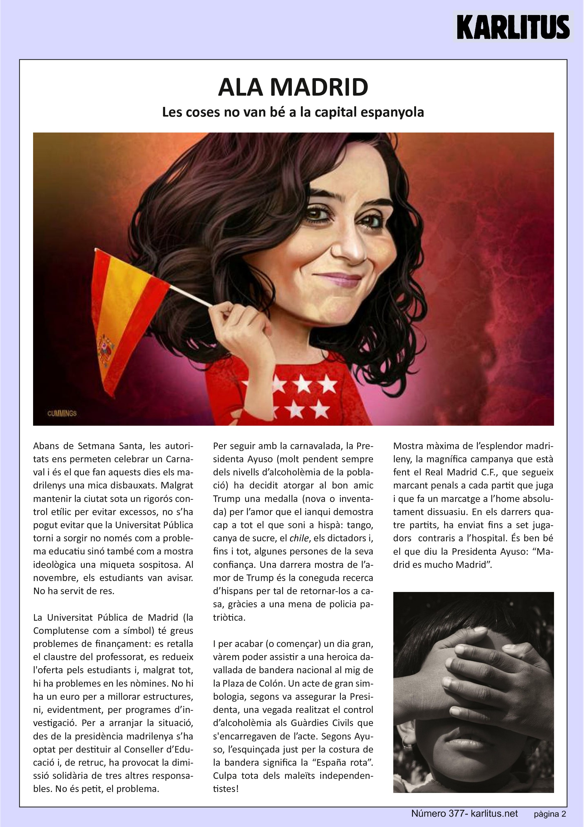 SEGONA PÀGINA
ALA MADRID
Les coses no van bé a la capital espanyola
Abans de Setmana Santa, les autoritats ens permeten celebrar un Carnaval i és el que fan aquests dies els madrilenys una mica disbauxats. Malgrat mantenir la ciutat sota un rigorós control etílic per evitar excessos, no s’ha pogut evitar que la Universitat Pública torni a sorgir no només com a problema educatiu sinó també com a mostra ideològica una miqueta sospitosa. Al novembre, els estudiants van avisar. No ha servit de res.
La Universitat Pública de Madrid (la Complutense com a símbol) té greus problemes de finançament: es retalla el claustre del professorat, es redueix l'oferta pels estudiants i, malgrat tot, hi ha problemes en les nòmines. No hi ha un euro per a millorar estructures, ni, evidentment, per programes d’investigació. Per a arranjar la situació, des de la presidència madrilenya s’ha optat per destituir al Conseller d’Educació i, de retruc, ha provocat la dimissió solidària de tres altres responsables. No és petit, el problema.
Per seguir amb la carnavalada, la Presidenta Ayuso (molt pendent sempre dels nivells d’alcoholèmia de la població) ha decidit atorgar al bon amic Trump una medalla (nova o inventada) per l’amor que el ianqui demostra cap a tot el que soni a hispà: tango, canya de sucre, el chile, els dictadors i, fins i tot, algunes persones de la seva confiança. Una darrera mostra de l’amor de Trump és la coneguda recerca d’hispans per tal de retornar‐los a casa, gràcies a una mena de policia patriòtica.
I per acabar (o començar) un dia gran, vàrem poder assistir a una heroica davallada de bandera nacional al mig de la Plaza de Colón. Un acte de gran simbologia, segons va assegurar la Presidenta, una vegada realitzat el control d’alcoholèmia als Guàrdies Civils que s'encarregaven de l’acte. Segons Ayuso, l’esquinçada just per la costura de la bandera significa la “España rota”. Culpa tota dels maleïts independentistes!
Mostra màxima de l’esplendor madrileny, la magnífica campanya que està fent el Real Madrid C.F., que segueix marcant penals a cada partit que juga i que fa un marcatge a l’home absolutament dissuasiu. En els darrers quatre partits, ha enviat fins a set jugadors contraris a l’hospital. És ben bé el que diu la Presidenta Ayuso: “Madrid es mucho Madrid”.