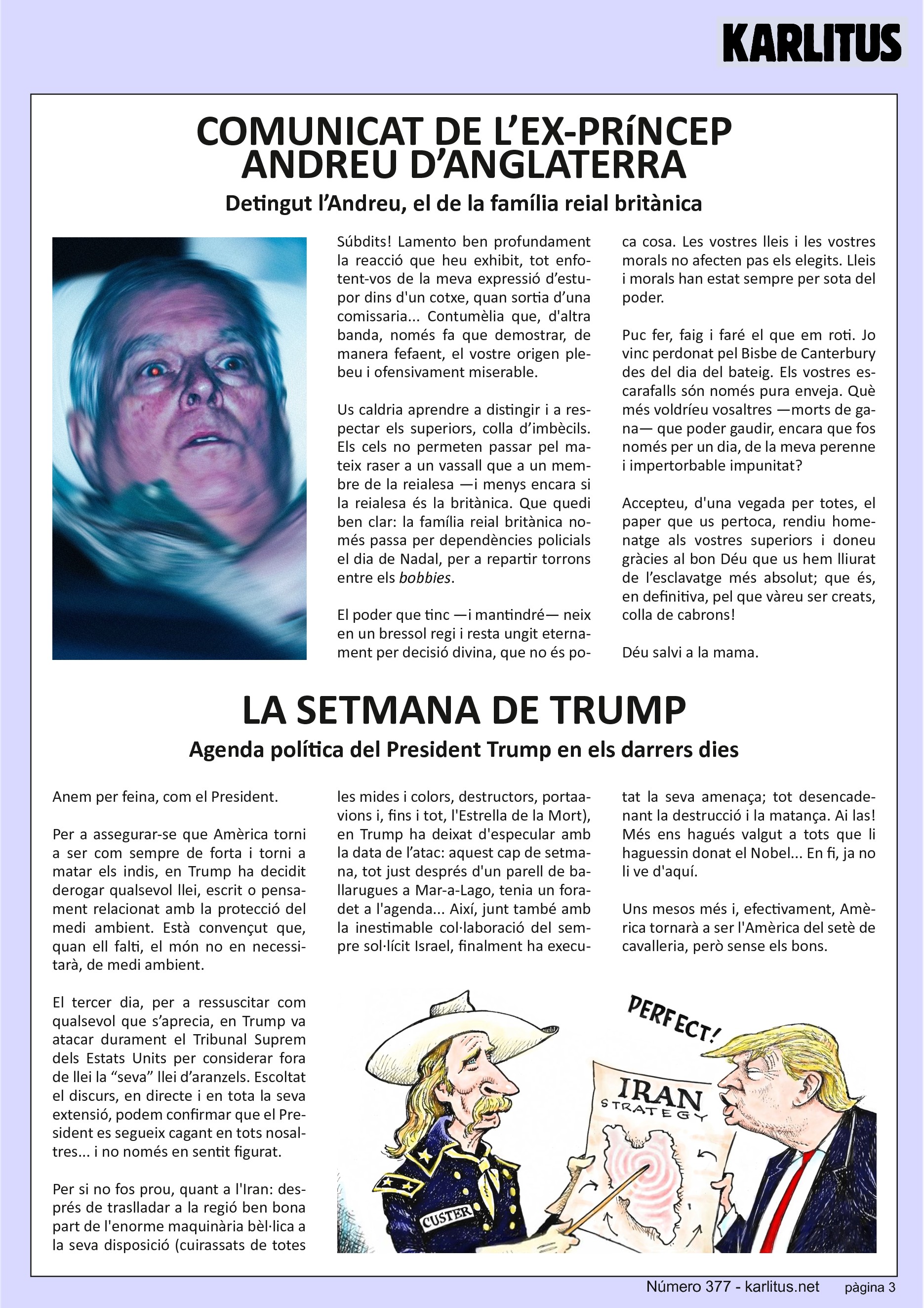 TERCERA PÀGINA
COMUNICAT DE L’EX‐PRíNCEP ANDREU D’ANGLATERRA
Detingut l’Andreu, el de la família reial britànica
Súbdits! Lamento ben profundament la reacció que heu exhibit, tot enfotent‐vos de la meva expressió d’estupor dins d'un cotxe, quan sortia d’una comissaria... Contumèlia que, d'altra banda, només fa que demostrar, de manera fefaent, el vostre origen plebeu i ofensivament miserable.
Us caldria aprendre a distingir i a respectar els superiors, colla d’imbècils. Els cels no permeten passar pel mateix raser a un vassall que a un membre de la reialesa —i menys encara si la reialesa és la britànica. Que quedi ben clar: la família reial britànica només passa per dependències policials el dia de Nadal, per a repartir torrons entre els bobbies.
El poder que tinc —i mantindré— neix en un bressol regi i resta ungit eternament per decisió divina, que no és poca cosa. Les vostres lleis i les vostres morals no afecten pas els elegits. Lleis
i morals han estat sempre per sota del poder.
Puc fer, faig i faré el que em roti. Jo vinc perdonat pel Bisbe de Canterbury des del dia del bateig. Els vostres escarafalls són només pura enveja. Què més voldríeu vosaltres —morts de gana— que poder gaudir, encara que fos només per un dia, de la meva perenne i impertorbable impunitat? Accepteu, d'una vegada per totes, el paper que us pertoca, rendiu homenatge als vostres superiors i doneu gràcies al bon Déu que us hem lliurat de l’esclavatge més absolut; que és, en definitiva, pel que vàreu ser creats, colla de cabrons!
Déu salvi a la mama.
LA SETMANA DE TRUMP
Agenda política del President Trump en els darrers dies
Anem per feina, com el President.
Per a assegurar‐se que Amèrica torni a ser com sempre de forta i torni a matar els indis, en Trump ha decidit derogar qualsevol llei, escrit o pensament relacionat amb la protecció del medi ambient. Està convençut que, quan ell falti, el món no en necessitarà, de medi ambient.
El tercer dia, per a ressuscitar com qualsevol que s’aprecia, en Trump va atacar durament el Tribunal Suprem dels Estats Units per considerar fora de llei la “seva” llei d’aranzels. Escoltat el discurs, en directe i en tota la seva extensió, podem confirmar que el President es segueix cagant en tots nosaltres... i no només en sentit figurat.
Per si no fos prou, quant a l'Iran: després de traslladar a la regió ben bona part de l'enorme maquinària bèl·lica a la seva disposició (cuirassats de totes les mides i colors, destructors, portaavions i, fins i tot, l'Estrella de la Mort), en Trump ha deixat d'especular amb la data de l’atac: aquest cap de setmana, tot just després d'un parell de ballarugues a Mar‐a‐Lago, tenia un foradet a l'agenda... Així, junt també amb la inestimable col∙laboració del sempre sol∙lícit Israel, finalment ha executat la seva amenaça; tot desencadenant la destrucció i la matança. Ai las! Més ens hagués valgut a tots que li haguessin donat el Nobel... En fi, ja no li ve d'aquí.
Uns mesos més i, efectivament, Amèrica tornarà a ser l'Amèrica del setè de cavalleria, però sense els bons.
