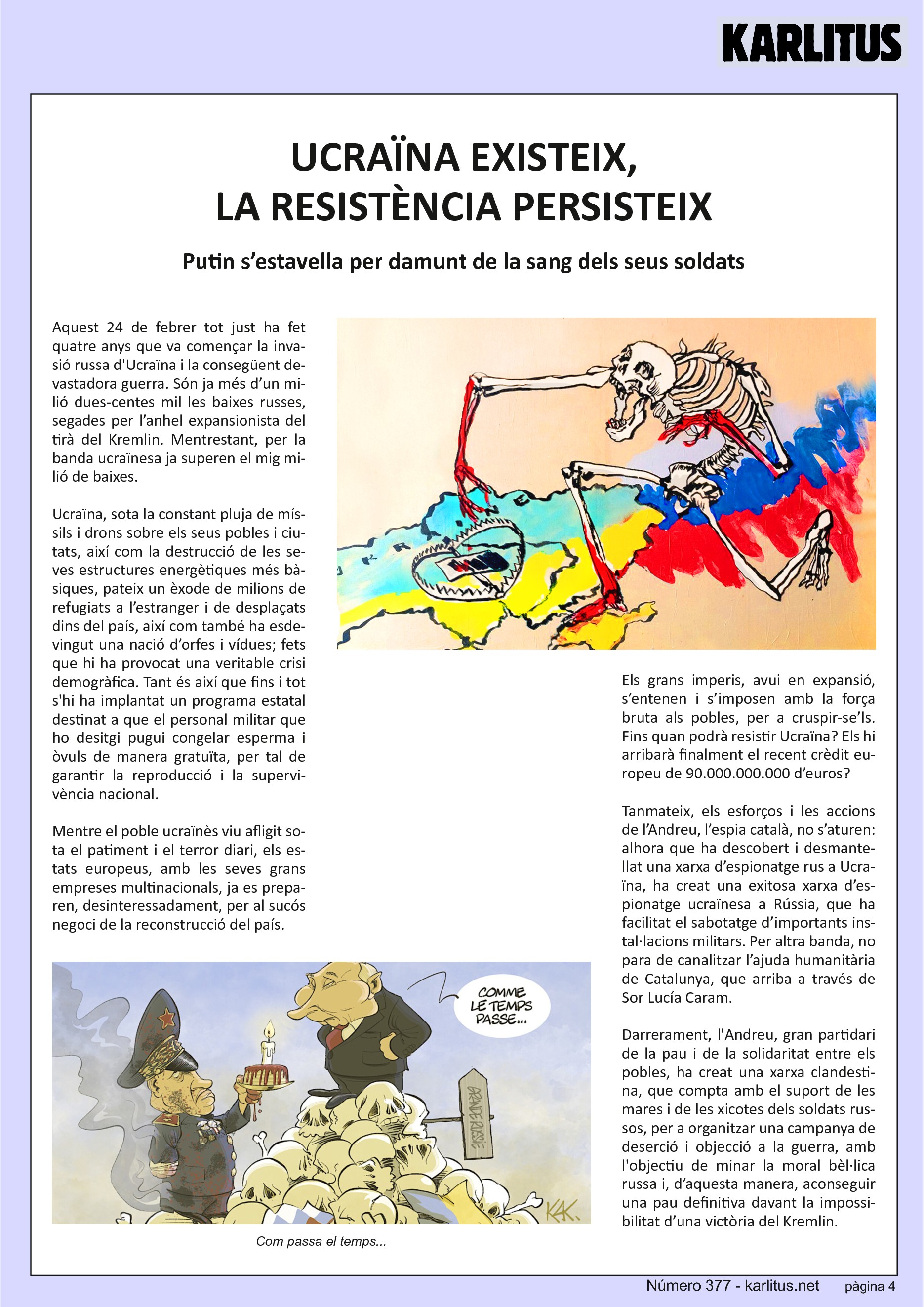 QUARTA PÀGINA
UCRAÏNA EXISTEIX, LA RESISTÈNCIA PERSISTEIX
Putin s’estavella per damunt de la sang dels seus soldats
Aquest 24 de febrer tot just ha fet quatre anys que va començar la invasió russa d'Ucraïna i la consegüent devastadora guerra. Són ja més d’un milió dues‐centes mil les baixes russes, segades per l’anhel expansionista del tirà del Kremlin. Mentrestant, per la banda ucraïnesa ja superen el mig milió de baixes. Ucraïna, sota la constant pluja de míssils i drons sobre els seus pobles i ciutats, així com la destrucció de les seves estructures energètiques més bàsiques, pateix un èxode de milions de refugiats a l’estranger i de desplaçats dins del país, així com també ha esdevingut una nació d’orfes i vídues; fets que hi ha provocat una veritable crisi demogràfica. Tant és així que fins i tot s'hi ha implantat un programa estatal destinat a que el personal militar que ho desitgi pugui congelar esperma i òvuls de manera gratuïta, per tal de garantir la reproducció i la supervivència nacional.
Mentre el poble ucraïnès viu afligit sota el patiment i el terror diari, els estats europeus, amb les seves grans empreses multinacionals, ja es preparen, desinteressadament, per al sucós negoci de la reconstrucció del país.
Els grans imperis, avui en expansió, s’entenen i s’imposen amb la força bruta als pobles, per a cruspir‐se’ls. Fins quan podrà resistir Ucraïna? Els hi arribarà finalment el recent crèdit europeu de 90.000.000.000 d’euros?
Tanmateix, els esforços i les accions de l’Andreu, l’espia català, no s’aturen: alhora que ha descobert i desmantellat una xarxa d’espionatge rus a Ucraïna, ha creat una exitosa xarxa d’espionatge ucraïnesa a Rússia, que ha facilitat el sabotatge d’importants instal·lacions militars. Per altra banda, no para de canalitzar l’ajuda humanitària de Catalunya, que arriba a través de Sor Lucía Caram.
Darrerament, l'Andreu, gran partidari de la pau i de la solidaritat entre els pobles, ha creat una xarxa clandestina, que compta amb el suport de les mares i de les xicotes dels soldats russos, per a organitzar una campanya de deserció i objecció a la guerra, amb l'objectiu de minar la moral bèl·lica russa i, d’aquesta manera, aconseguir una pau definitiva davant la impossibilitat d’una victòria del Kremlin.