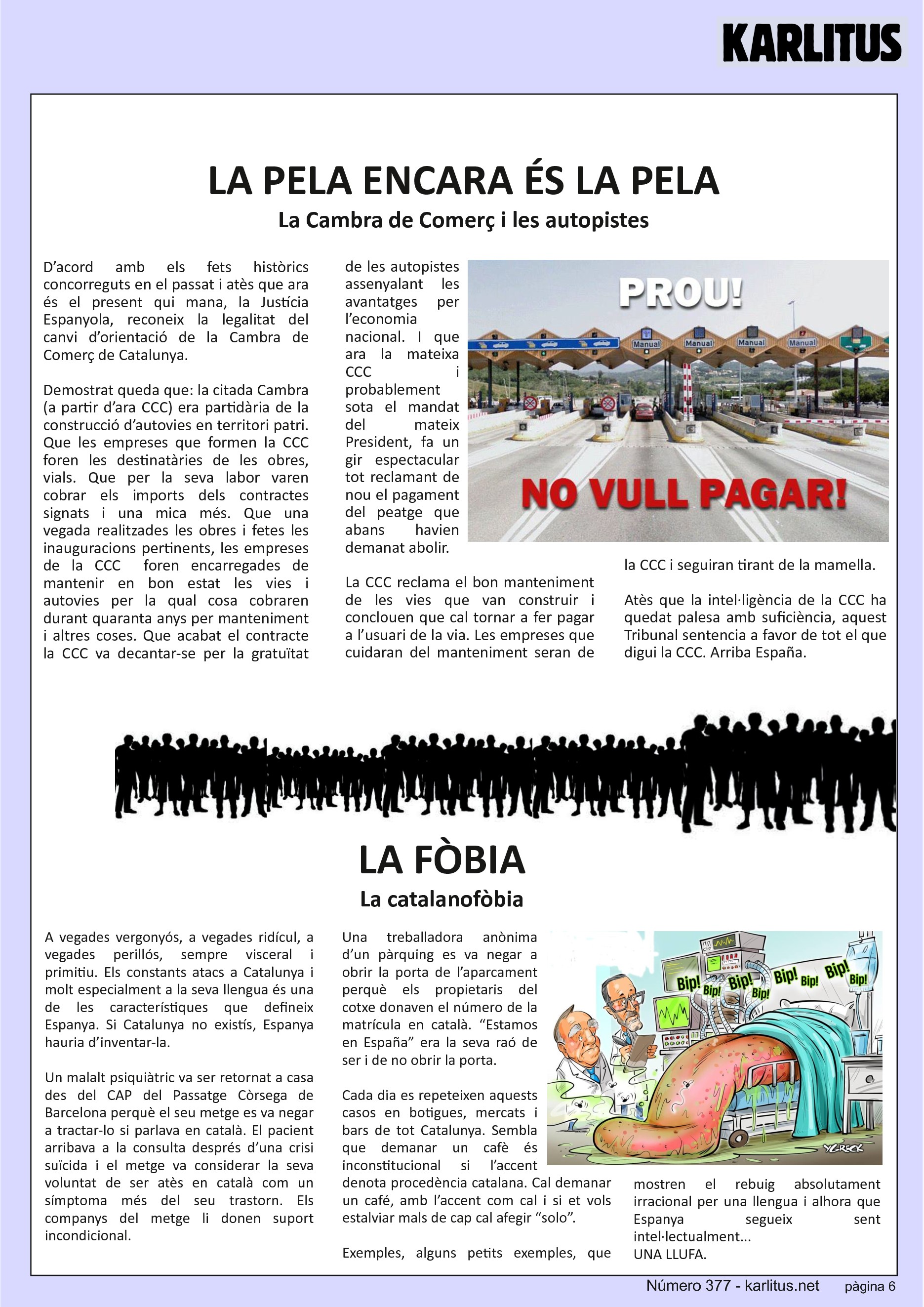 SISENA PÀGINA
LA PELA ENCARA ÉS LA PELA
La Cambra de Comerç i les autopistes
D’acord amb els fets històrics concorreguts en el passat i atès que ara és el present qui mana, la Justícia Espanyola, reconeix la legalitat del canvi d’orientació de la Cambra de Comerç de Catalunya.
Demostrat queda que: la citada Cambra (a partir d’ara CCC) era partidària de la construcció d’autovies en territori patri. Que les empreses que formen la CCC foren les destinatàries de les obres, vials. Que per la seva labor varen cobrar els imports dels contractes signats i una mica més. Que una vegada realitzades les obres i fetes les inauguracions pertinents, les empreses de la CCC foren encarregades de mantenir en bon estat les vies i autovies per la qual cosa cobraren durant quaranta anys per manteniment i altres coses. Que acabat el contracte la CCC va decantar-se per la gratuïtat de les autopistes assenyalant les avantatges per l’economia nacional. I que ara la mateixa CCC i probablement sota el mandat del mateix President, fa un gir espectacular tot reclamant de nou el pagament del peatge que abans havien demanat abolir.
La CCC reclama el bon manteniment de les vies que van construir i conclouen que cal tornar a fer pagar a l’usuari de la via. Les empreses que cuidaran del manteniment seran de la CCC i seguiran tirant de la mamella.
Atès que la intel·ligència de la CCC ha quedat palesa amb suficiència, aquest Tribunal sentencia a favor de tot el que digui la CCC. Arriba España.
LA FÒBIA
La catalanofòbia
A vegades vergonyós, a vegades ridícul, a vegades perillós, sempre visceral i primitiu. Els constants atacs a Catalunya i molt especialment a la seva llengua és una de les característiques que defineix Espanya. Si Catalunya no existís, Espanya hauria d’inventar-la.
Un malalt psiquiàtric va ser retornat a casa des del CAP del Passatge Còrsega de Barcelona perquè el seu metge es va negar a tractar-lo si parlava en català. El pacient arribava a la consulta després d’una crisi suïcida i el metge va considerar la seva voluntat de ser atès en català com un símptoma més del seu trastorn. Els companys del metge li donen suport incondicional.
Una treballadora anònima d’un pàrquing es va negar a obrir la porta de l’aparcament perquè els propietaris del cotxe donaven el número de la matrícula en català. “Estamos en España” era la seva raó de ser i de no obrir la porta.
Cada dia es repeteixen aquests casos en botigues, mercats i bars de tot Catalunya. Sembla que demanar un cafè és inconstitucional si l’accent denota procedència catalana. Cal demanar un café, amb l’accent com cal i si et vols estalviar mals de cap cal afegir “solo”.
Exemples, alguns petits exemples, que mostren el rebuig absolutament irracional per una llengua i alhora que Espanya segueix sent intel·lectualment...
UNA LLUFA.