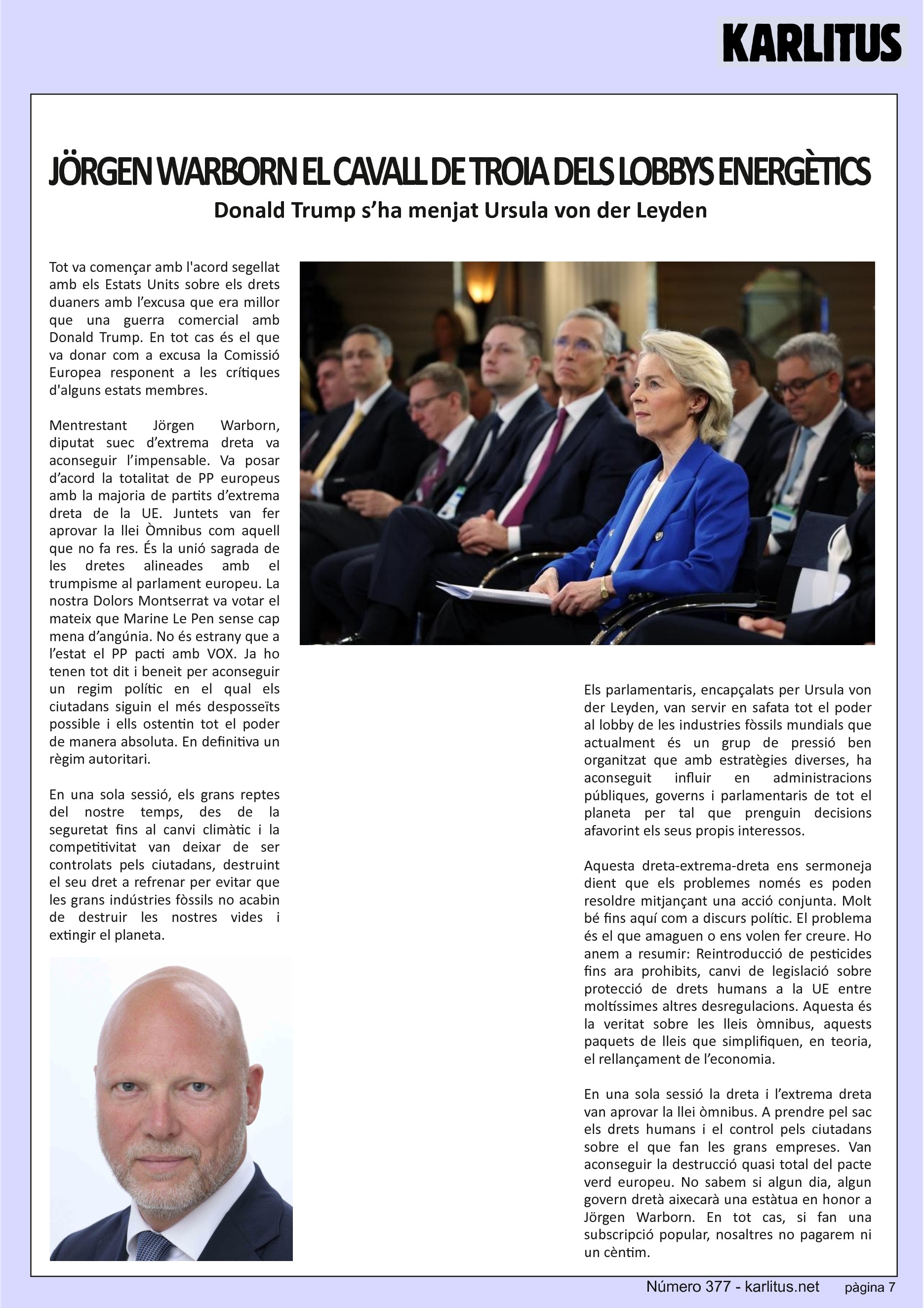 SETENA PÀGINA
JÖRGEN WARBORN EL CAVALL DE TROIA DELS LOBBYS ENERGÈTICS
Donald Trump s’ha menjat Ursula von der Leyden
Tot va començar amb l'acord segellat amb els Estats Units sobre els drets duaners amb l’excusa que era millor que una guerra comercial amb Donald Trump. En tot cas és el que va donar com a excusa la Comissió Europea responent a les crítiques d'alguns estats membres.
Mentrestant Jörgen Warborn, diputat suec d’extrema dreta va aconseguir l’impensable. Va posar d’acord la totalitat de PP europeus amb la majoria de partits d’extrema dreta de la UE. Juntets van fer aprovar la llei Òmnibus com aquell que no fa res. És la unió sagrada de les dretes alineades amb el trumpisme al parlament europeu. La nostra Dolors Montserrat va votar el mateix que Marine Le Pen sense cap mena d’angúnia. No és estrany que a l’estat el PP pacti amb VOX. Ja ho tenen tot dit i beneit per aconseguir un regim polític en el qual els ciutadans siguin el més desposseïts possible i ells ostentin tot el poder de manera absoluta. En definitiva un règim autoritari.
En una sola sessió, els grans reptes del nostre temps, des de la seguretat fins al canvi climàtic i la competitivitat van deixar de ser controlats pels ciutadans, destruint el seu dret a refrenar per evitar que les grans indústries fòssils no acabin de destruir les nostres vides i extingir el planeta.
Els parlamentaris, encapçalats per Ursula von der Leyden, van servir en safata tot el poder al lobby de les industries fòssils mundials que actualment és un grup de pressió ben organitzat que amb estratègies diverses, ha aconseguit influir en administracions públiques, governs i parlamentaris de tot el planeta per tal que prenguin decisions afavorint els seus propis interessos.
Aquesta dreta-extrema-dreta ens sermoneja dient que els problemes només es poden resoldre mitjançant una acció conjunta. Molt bé fins aquí com a discurs polític. El problema és el que amaguen o ens volen fer creure. Ho anem a resumir: Reintroducció de pesticides fins ara prohibits, canvi de legislació sobre protecció de drets humans a la UE entre moltíssimes altres desregulacions. Aquesta és la veritat sobre les lleis òmnibus, aquests paquets de lleis que simplifiquen, en teoria, el rellançament de l’economia.
En una sola sessió la dreta i l’extrema dreta van aprovar la llei òmnibus. A prendre pel sac els drets humans i el control pels ciutadans sobre el que fan les grans empreses. Van aconseguir la destrucció quasi total del pacte verd europeu. No sabem si algun dia, algun govern dretà aixecarà una estàtua en honor a Jörgen Warborn. En tot cas, si fan una subscripció popular, nosaltres no pagarem ni un cèntim.