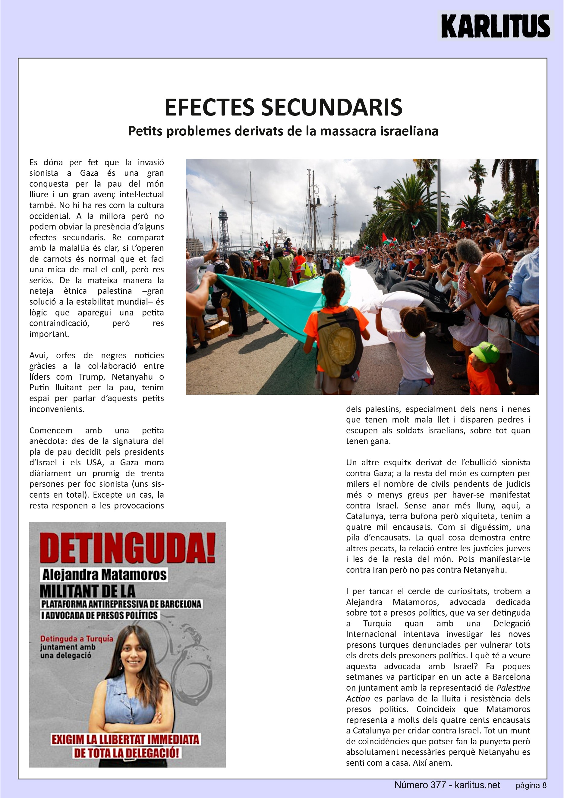 VUITENA PÀGINA
EFECTES SECUNDARIS
Petits problemes derivats de la massacra israeliana
Es dόna per fet que la invasió sionista a Gaza és una gran conquesta per la pau del món lliure i un gran avenç intel·lectual també. No hi ha res com la cultura occidental. A la millora però no podem obviar la presència d’alguns efectes secundaris. Re comparat amb la malaltia és clar, si t’operen de carnots és normal que et faci una mica de mal el coll, però res seriós. De la mateixa manera la neteja ètnica palestina –gran solució a la estabilitat mundial– és lògic que aparegui una petita contraindicació, però res important.
Avui, orfes de negres notícies gràcies a la col·laboració entre líders com Trump, Netanyahu o Putin lluitant per la pau, tenim espai per parlar d’aquests petits inconvenients.
Comencem amb una petita anècdota: des de la signatura del pla de pau decidit pels presidents d’Israel i els USA, a Gaza mora diàriament un promig de trenta persones per foc sionista (uns sis-cents en total). Excepte un cas, la resta responen a les provocacions dels palestins, especialment dels nens i nenes que tenen molt mala llet i disparen pedres i escupen als soldats israelians, sobre tot quan tenen gana.
Un altre esquitx derivat de l’ebullició sionista contra Gaza; a la resta del món es compten per milers el nombre de civils pendents de judicis més o menys greus per haver-se manifestat contra Israel. Sense anar més lluny, aquí, a Catalunya, terra bufona però xiquiteta, tenim a quatre mil encausats. Com si diguéssim, una pila d’encausats. La qual cosa demostra entre altres pecats, la relació entre les justícies jueves i les de la resta del món. Pots manifestar-te contra Iran però no pas contra Netanyahu.
I per tancar el cercle de curiositats, trobem a Alejandra Matamoros, advocada dedicada sobre tot a presos polítics, que va ser detinguda a Turquia quan amb una Delegació Internacional intentava investigar les noves presons turques denunciades per vulnerar tots els drets dels presoners polítics. I què té a veure aquesta advocada amb Israel? Fa poques setmanes va participar en un acte a Barcelona on juntament amb la representació de Palestine Action es parlava de la lluita i resistència dels presos polítics. Coincideix que Matamoros representa a molts dels quatre cents encausats a Catalunya per cridar contra Israel. Tot un munt de coincidències que potser fan la punyeta però absolutament necessàries perquè Netanyahu es senti com a casa. Així anem.