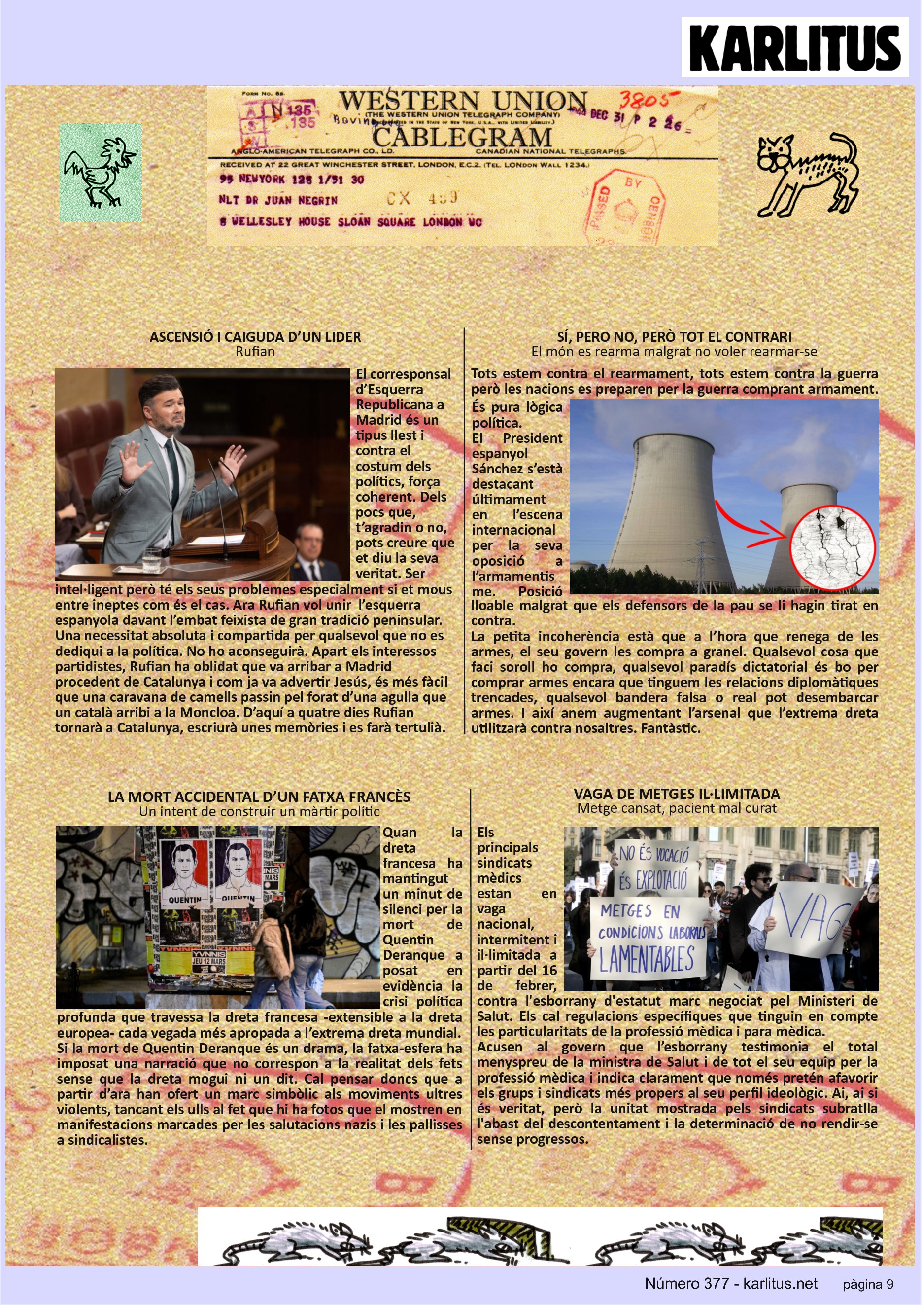NOVENA PÀGINA
ASCENSIÓ I CAIGUDA D’UN LIDER
Rufian
El corresponsal d’Esquerra Republicana a Madrid és un tipus llest i contra el costum dels polítics, força coherent. Dels pocs que, t’agradin o no, pots creure que et diu la seva veritat. Ser intel·ligent però té els seus problemes especialment si et mous entre ineptes com és el cas. Ara Rufian vol unir l’esquerra espanyola davant l’embat feixista de gran tradició peninsular. Una necessitat absoluta i compartida per qualsevol que no es dediqui a la política. No ho aconseguirà. Apart els interessos partidistes, Rufian ha oblidat que va arribar a Madrid procedent de Catalunya i com ja va advertir Jesús, és més fàcil que una caravana de camells passin pel forat d’una agulla que un català arribi a la Moncloa. D’aquí a quatre dies Rufian tornarà a Catalunya, escriurà unes memòries i es farà tertulià.
SÍ, PERO NO, PERÒ TOT EL CONTRARI
El món es rearma malgrat no voler rearmar-se
Tots estem contra el rearmament, tots estem contra la guerra però les nacions es preparen per la guerra comprant armament. És pura lògica política.
El President espanyol Sánchez s’està destacant últimament en l’escena internacional per la seva oposició a l’armamentisme. Posició lloable malgrat que els defensors de la pau se li hagin tirat en contra.
La petita incoherència està que a l’hora que renega de les armes, el seu govern les compra a granel. Qualsevol cosa que faci soroll ho compra, qualsevol paradís dictatorial és bo per comprar armes encara que tinguem les relacions diplomàtiques trencades, qualsevol bandera falsa o real pot desembarcar armes. I així anem augmentant l’arsenal que l’extrema dreta utilitzarà contra nosaltres. Fantàstic.
LA MORT ACCIDENTAL D’UN FATXA FRANCÈS
Un intent de construir un màrtir polític
Quan la dreta francesa ha mantingut un minut de silenci per la mort de Quentin Deranque a posat en evidència la crisi política profunda que travessa la dreta francesa -extensible a la dreta europea- cada vegada més apropada a l’extrema dreta mundial.
Si la mort de Quentin Deranque és un drama, la fatxa-esfera ha imposat una narració que no correspon a la realitat dels fets sense que la dreta mogui ni un dit. Cal pensar doncs que a partir d’ara han ofert un marc simbòlic als moviments ultres violents, tancant els ulls al fet que hi ha fotos que el mostren en manifestacions marcades per les salutacions nazis i les pallisses a sindicalistes.
VAGA DE METGES IL·LIMITADA
Metge cansat, pacient mal curat
Els principals sindicats mèdics estan en vaga nacional, intermitent i il·limitada a partir del 16 de febrer, contra l'esborrany d'estatut marc negociat pel Ministeri de Salut. Els cal regulacions específiques que tinguin en compte les particularitats de la professió mèdica i para mèdica.
Acusen al govern que l’esborrany testimonia el total menyspreu de la ministra de Salut i de tot el seu equip per la professió mèdica i indica clarament que només pretén afavorir els grups i sindicats més propers al seu perfil ideològic. Ai, ai si és veritat, però la unitat mostrada pels sindicats subratlla l'abast del descontentament i la determinació de no rendir-se sense progressos.