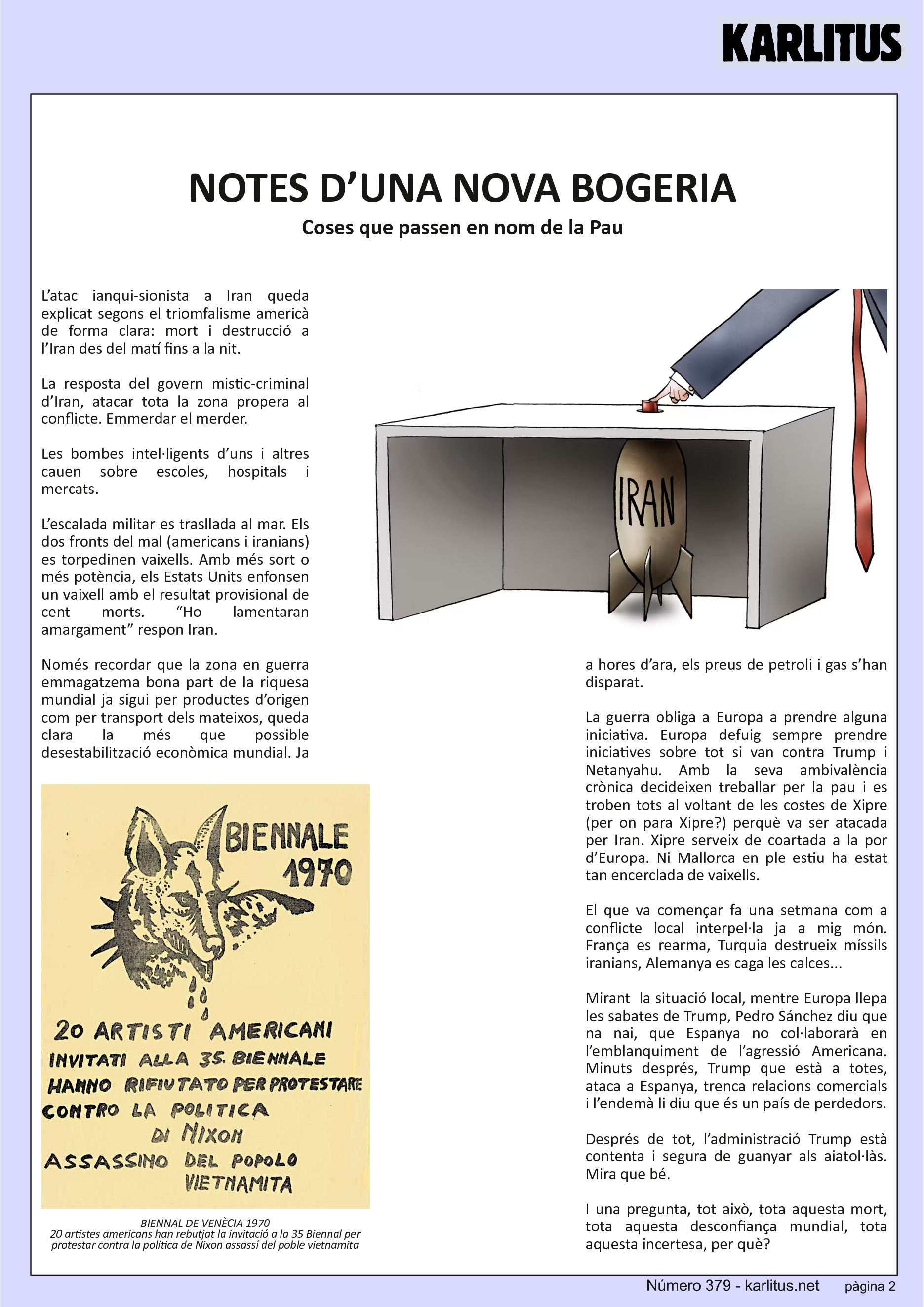 SEGONA PÀGINA
NOTES D’UNA NOVA BOGERIA
Coses que passen en nom de la Pau
L’atac ianqui-sionista a Iran queda explicat segons el triomfalisme americà de forma clara: mort i destrucció a l’Iran des del matí fins a la nit.
La resposta del govern mistic-criminal d’Iran, atacar tota la zona propera al conflicte. Emmerdar el merder.
Les bombes intel·ligents d’uns i altres cauen sobre escoles, hospitals i mercats.
L’escalada militar es trasllada al mar. Els dos fronts del mal (americans i iranians) es torpedinen vaixells. Amb més sort o més potència, els Estats Units enfonsen un vaixell amb el resultat provisional de cent morts. “Ho lamentaran amargament” respon Iran.
Només recordar que la zona en guerra emmagatzema bona part de la riquesa mundial ja sigui per productes d’origen com per transport dels mateixos, queda clara la més que possible desestabilització econòmica mundial. Ja a hores d’ara, els preus de petroli i gas s’han disparat.
La guerra obliga a Europa a prendre alguna iniciativa. Europa defuig sempre prendre iniciatives sobre tot si van contra Trump i Netanyahu. Amb la seva ambivalència crònica decideixen treballar per la pau i es troben tots al voltant de les costes de Xipre (per on para Xipre?) perquè va ser atacada per Iran. Xipre serveix de coartada a la por d’Europa. Ni Mallorca en ple estiu ha estat tan encerclada de vaixells.
El que va començar fa una setmana com a conflicte local interpel·la ja a mig món. França es rearma, Turquia destrueix míssils iranians, Alemanya es caga les calces...
Mirant la situació local, mentre Europa llepa les sabates de Trump, Pedro Sánchez diu que na nai, que Espanya no col·laborarà en l’emblanquiment de l’agressió Americana. Minuts després, Trump que està a totes, ataca a Espanya, trenca relacions comercials i l’endemà li diu que és un país de perdedors.
Després de tot, l’administració Trump està contenta i segura de guanyar als aiatol·làs. Mira que bé.
I una pregunta, tot això, tota aquesta mort, tota aquesta desconfiança mundial, tota aquesta incertesa, per què?
