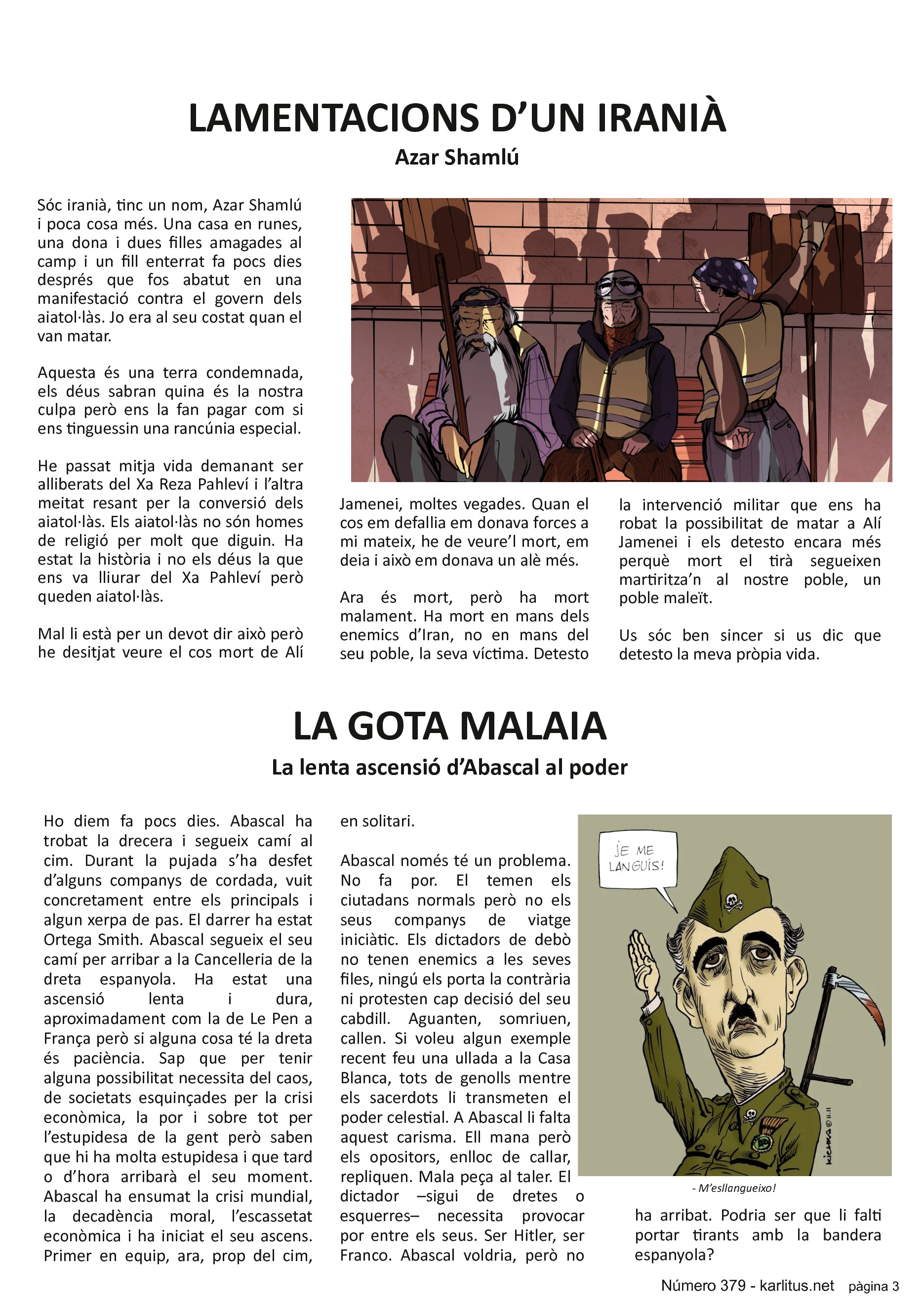 TERCERA PÀGINA
LAMENTACIONS D’UN IRANIÀ
Azar Shamlú
Sóc iranià, tinc un nom, Azar Shamlú i poca cosa més. Una casa en runes, una dona i dues filles amagades al camp i un fill enterrat fa pocs dies després que fos abatut en una manifestació contra el govern dels aiatol·làs. Jo era al seu costat quan el van matar.
Aquesta és una terra condemnada, els déus sabran quina és la nostra culpa però ens la fan pagar com si ens tinguessin una rancúnia especial.
He passat mitja vida demanant ser alliberats del Xa Reza Pahleví i l’altra meitat resant per la conversió dels aiatol·làs. Els aiatol·làs no són homes de religió per molt que diguin. Ha estat la història i no els déus la que ens va lliurar del Xa Pahleví però queden aiatol·làs.
Mal li està per un devot dir això però he desitjat veure el cos mort de Alí Jamenei, moltes vegades. Quan el cos em defallia em donava forces a mi mateix, he de veure’l mort, em deia i això em donava un alè més.
Ara és mort, però ha mort malament. Ha mort en mans dels enemics d’Iran, no en mans del seu poble, la seva víctima. Detesto la intervenció militar que ens ha robat la possibilitat de matar a Alí Jamenei i els detesto encara més perquè mort el tirà segueixen martiritza’n al nostre poble, un poble maleït.
Us sóc ben sincer si us dic que detesto la meva pròpia vida.
LA GOTA MALAIA
La lenta ascensió d’Abascal al poder
Ho diem fa pocs dies. Abascal ha trobat la drecera i segueix camí al cim. Durant la pujada s’ha desfet d’alguns companys de cordada, vuit concretament entre els principals i algun xerpa de pas. El darrer ha estat Ortega Smith. Abascal segueix el seu camí per arribar a la Cancelleria de la dreta espanyola. Ha estat una ascensió lenta i dura, aproximadament com la de Le Pen a França però si alguna cosa té la dreta és paciència. Sap que per tenir alguna possibilitat necessita del caos, de societats esquinçades per la crisi econòmica, la por i sobre tot per l’estupidesa de la gent però saben que hi ha molta estupidesa i que tard o d’hora arribarà el seu moment. Abascal ha ensumat la crisi mundial, la decadència moral, l’escassetat econòmica i ha iniciat el seu ascens. Primer en equip, ara, prop del cim, en solitari.
Abascal només té un problema. No fa por. El temen els ciutadans normals però no els seus companys de viatge iniciàtic. Els dictadors de debò no tenen enemics a les seves files, ningú els porta la contrària ni protesten cap decisió del seu cabdill. Aguanten, somriuen, callen. Si voleu algun exemple recent feu una ullada a la Casa Blanca, tots de genolls mentre els sacerdots li transmeten el poder celestial. A Abascal li falta aquest carisma. Ell mana però els opositors, enlloc de callar, repliquen. Mala peça al taler. El dictador –sigui de dretes o esquerres– necessita provocar por entre els seus. Ser Hitler, ser Franco. Abascal voldria, però no ha arribat. Podria ser que li falti portar tirants amb la bandera espanyola?
