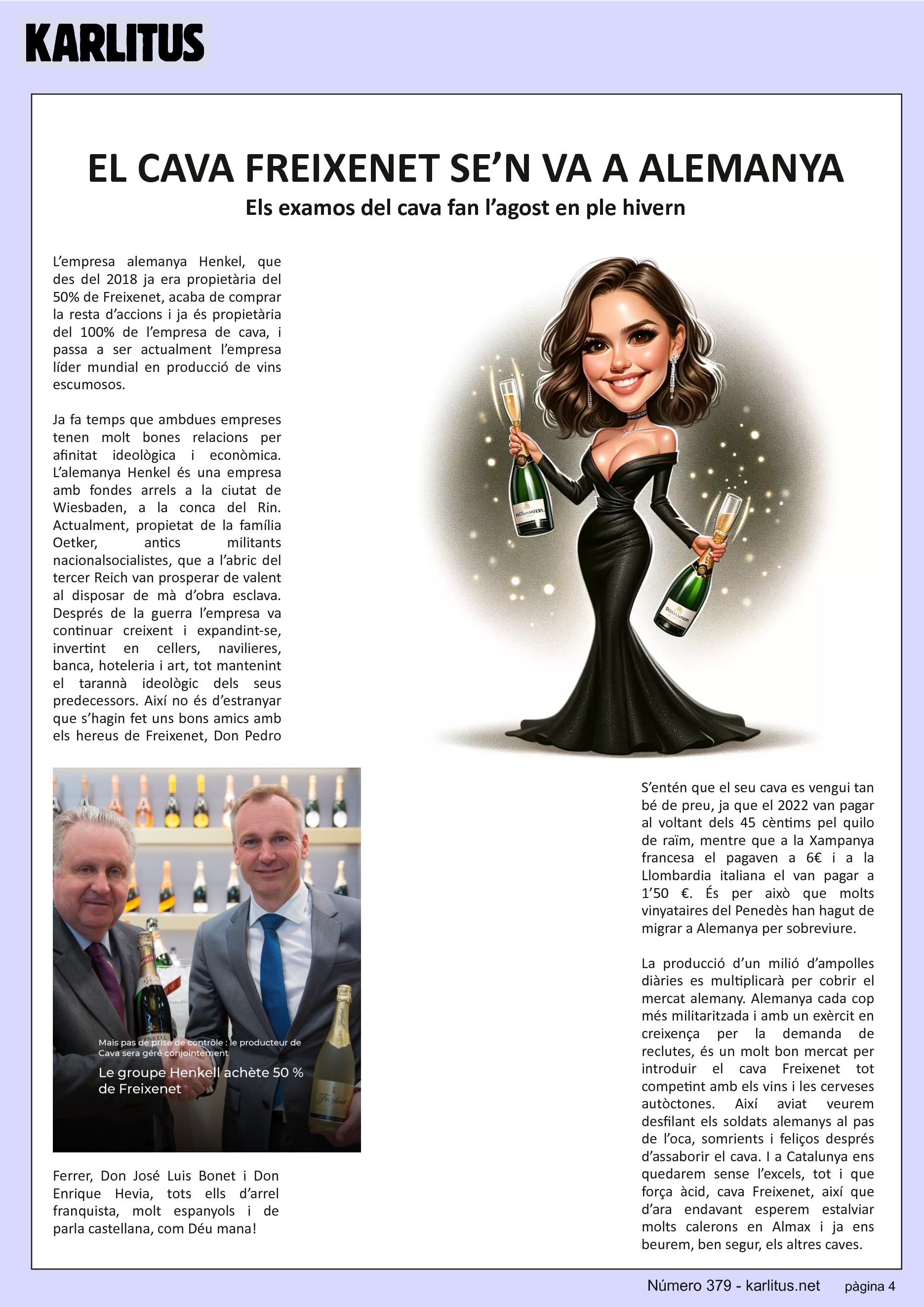 QUARTA PÀGINA
EL CAVA FREIXENET SE’N VA A ALEMANYA
Els examos del cava fan l’agost en ple hivern
L’empresa alemanya Henkel, que des del 2018 ja era propietària del 50% de Freixenet, acaba de comprar la resta d’accions i ja és propietària del 100% de l’empresa de cava, i passa a ser actualment l’empresa líder mundial en producció de vins escumosos.
Ja fa temps que ambdues empreses tenen molt bones relacions per afinitat ideològica i econòmica. L’alemanya Henkel és una empresa amb fondes arrels a la ciutat de Wiesbaden, a la conca del Rin. Actualment, propietat de la família Oetker, antics militants nacionalsocialistes, que a l’abric del tercer Reich van prosperar de valent al disposar de mà d’obra esclava. Després de la guerra l’empresa va continuar creixent i expandint-se, invertint en cellers, navilieres, banca, hoteleria i art, tot mantenint el tarannà ideològic dels seus predecessors. Així no és d’estranyar que s’hagin fet uns bons amics amb els hereus de Freixenet, Don Pedro Ferrer, Don José Luis Bonet i Don Enrique Hevia, tots ells d’arrel franquista, molt espanyols i de parla castellana, com Déu mana!
S’entén que el seu cava es vengui tan bé de preu, ja que el 2022 van pagar al voltant dels 45 cèntims pel quilo de raïm, mentre que a la Xampanya francesa el pagaven a 6€ i a la Llombardia italiana el van pagar a 1’50 €. És per això que molts vinyataires del Penedès han hagut de migrar a Alemanya per sobreviure.
La producció d’un milió d’ampolles diàries es multiplicarà per cobrir el mercat alemany. Alemanya cada cop més militaritzada i amb un exèrcit en creixença per la demanda de reclutes, és un molt bon mercat per introduir el cava Freixenet tot competint amb els vins i les cerveses autòctones. Així aviat veurem desfilant els soldats alemanys al pas de l’oca, somrients i feliços després d’assaborir el cava. I a Catalunya ens quedarem sense l’excels, tot i que força àcid, cava Freixenet, així que d’ara endavant esperem estalviar molts calerons en Almax i ja ens beurem, ben segur, els altres caves.