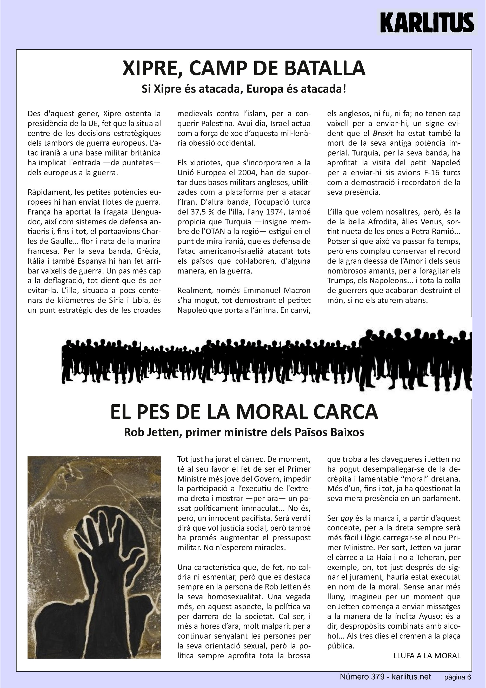 SISENA PÀGINA
XIPRE, CAMP DE BATALLA
Si Xipre és atacada, Europa és atacada!
Des d'aquest gener, Xipre ostenta la presidència de la UE, fet que la situa al centre de les decisions estratègiques dels tambors de guerra europeus. L’atac iranià a una base militar britànica ha implicat l'entrada —de puntetes— dels europeus a la guerra.
Ràpidament, les petites potències europees hi han enviat flotes de guerra. França ha aportat la fragata Llenguadoc, així com sistemes de defensa antiaeris i, fins i tot, el portaavions Charles de Gaulle… flor i nata de la marina francesa. Per la seva banda, Grècia, Itàlia i també Espanya hi han fet arribar vaixells de guerra. Un pas més cap a la deflagració, tot dient que és per evitar‐la. L’illa, situada a pocs centenars de kilòmetres de Síria i Líbia, és un punt estratègic des de les croades medievals contra l’islam, per a conquerir Palestina. Avui dia, Israel actua com a força de xoc d’aquesta mil∙lenària obessió occidental.
Els xipriotes, que s'incorporaren a la Unió Europea el 2004, han de suportar dues bases militars angleses, utilitzades com a plataforma per a atacar l’Iran. D'altra banda, l’ocupació turca del 37,5 % de l'illa, l'any 1974, també propicia que Turquia —insigne membre de l'OTAN a la regió— estigui en el punt de mira iranià, que es defensa de l’atac americano‐israelià atacant tots els països que col∙laboren, d'alguna manera, en la guerra.
Realment, només Emmanuel Macron s’ha mogut, tot demostrant el petitet Napoleó que porta a l’ànima. En canvi, els anglesos, ni fu, ni fa; no tenen cap vaixell per a enviar hi, un signe evident que el 'Brexit' ha estat també la mort de la seva antiga potència imperial. Turquia, per la seva banda, ha aprofitat la visita del petit Napoleó per a enviar‐hi sis avions F‐16 turcs com a demostració i recordatori de la seva presència.
L’illa que volem nosaltres, però, és la de la bella Afrodita, àlies Venus, sortint nueta de les ones a Petra Ramió... Potser sí que això va passar fa temps, però ens complau conservar el record de la gran deessa de l’Amor i dels seus nombrosos amants, per a foragitar els Trumps, els Napoleons... i tota la colla de guerrers que acabaran destruint el món, si no els aturem abans.
EL PES DE LA MORAL CARCA
Rob Jetten, primer ministre dels Països Baixos
Tot just ha jurat el càrrec. De moment, té al seu favor el fet de ser el Primer Ministre més jove del Govern, impedir la participació a l’executiu de l'extrema dreta i mostrar —per ara— un passat políticament immaculat... No és, però, un innocent pacifista. Serà verd i dirà que vol justícia social, però també ha promés augmentar el pressupost militar. No n'esperem miracles.
Una característica que, de fet, no caldria ni esmentar, però que es destaca sempre en la persona de Rob Jetten és la seva homosexualitat. Una vegada més, en aquest aspecte, la política va per darrera de la societat. Cal ser, i més a hores d’ara, molt malparit per a continuar senyalant les persones per la seva orientació sexual, però la política sempre aprofita tota la brossa que troba a les clavegueres i Jetten no ha pogut desempallegar‐se de la decrèpita i lamentable “moral” dretana. Més d’un, fins i tot, ja ha qüestionat la seva mera presència en un parlament.
Ser 'gay' és la marca i, a partir d’aquest concepte, per a la dreta sempre serà més fàcil i lògic carregar‐se el nou Primer Ministre. Per sort, Jetten va jurar el càrrec a La Haia i no a Teheran, per exemple, on, tot just després de signar el jurament, hauria estat executat en nom de la moral. Sense anar més lluny, imagineu per un moment que en Jetten comença a enviar missatges a la manera de la ínclita Ayuso; és a dir, despropòsits combinats amb alcohol... Als tres dies el cremen a la plaça
pública.
LLUFA A LA MORAL