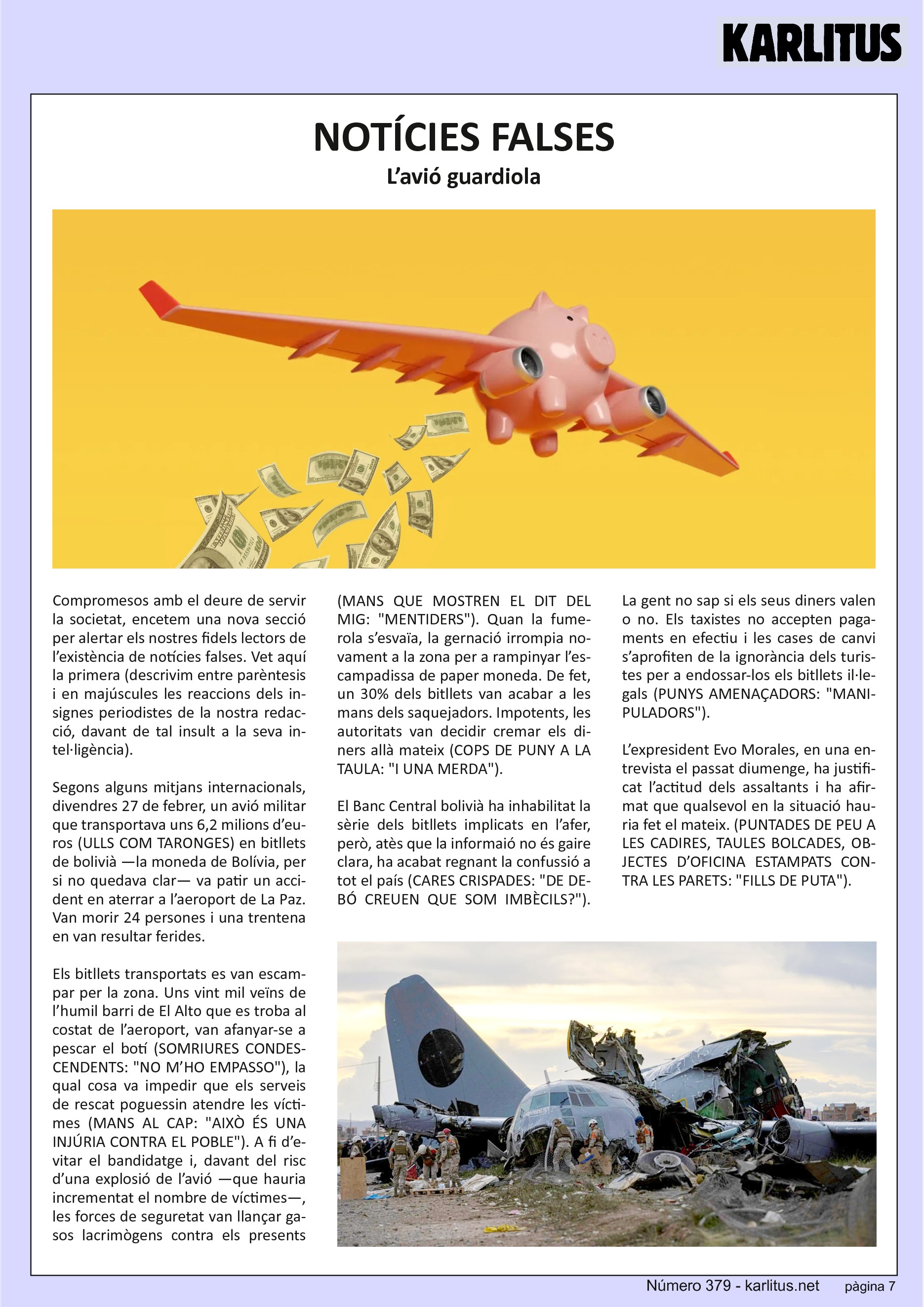 SETENA PÀGINA
NOTÍCIES FALSES
L’avió guardiola
Compromesos amb el deure de servir la societat, encetem una nova secció per alertar els nostres fidels lectors de l’existència de notícies falses. Vet aquí la primera (descrivim entre parèntesis i en majúscules les reaccions dels insignes periodistes de la nostra redacció, davant de tal insult a la seva intel∙ligència).
Segons alguns mitjans internacionals, divendres 27 de febrer, un avió militar que transportava uns 6,2 milions d’euros (ULLS COM TARONGES) en bitllets de bolivià —la moneda de Bolívia, per si no quedava clar— va patir un accident en aterrar a l’aeroport de La Paz. Van morir 24 persones i una trentena en van resultar ferides.
Els bitllets transportats es van escampar per la zona. Uns vint mil veïns de l’humil barri de El Alto que es troba al costat de l’aeroport, van afanyar‐se a pescar el botí (SOMRIURES CONDESCENDENTS: NO M’HO EMPASSO), la qual cosa va impedir que els serveis de rescat poguessin atendre les víctimes (MANS AL CAP: AIXÒ ÉS UNA INJÚRIA CONTRA EL POBLE). A fi d’evitar el bandidatge i, davant del risc d’una explosió de l’avió —que hauria incrementat el nombre de víctimes—, les forces de seguretat van llançar gasos lacrimògens contra els presents (MANS QUE MOSTREN EL DIT DEL MIG: MENTIDERS). Quan la fumerola s’esvaïa, la gernació irrompia novament a la zona per a rampinyar l’escampadissa de paper moneda. De fet, un 30 % dels bitllets van acabar a les mans dels saquejadors. Impotents, les autoritats van decidir cremar els diners allà mateix (COPS DE PUNY A LA TAULA: I UNA MERDA).
El Banc Central bolivià ha inhabilitat la sèrie dels bitllets implicats en l’afer, però, atès que la informaió no és gaire clara, ha acabat regnant la confussió a tot el país (CARES CRISPADES: DE DEBÓ CREUEN QUE SOM IMBÈCILS?).
La gent no sap si els seus diners valen o no. Els taxistes no accepten pagaments en efectiu i les cases de canvi s’aprofiten de la ignorància dels turistes per a endossar‐los els bitllets il∙legals (PUNYS AMENAÇADORS: MANIPULADORS).
L’expresident Evo Morales, en una entrevista el passat diumenge, ha justificat l’actitud dels assaltants i ha afirmat que qualsevol en la situació hauria fet el mateix. (PUNTADES DE PEU A LES CADIRES, TAULES BOLCADES, OBJECTES D’OFICINA ESTAMPATS CONTRA LES PARETS: FILLS DE PUTA).