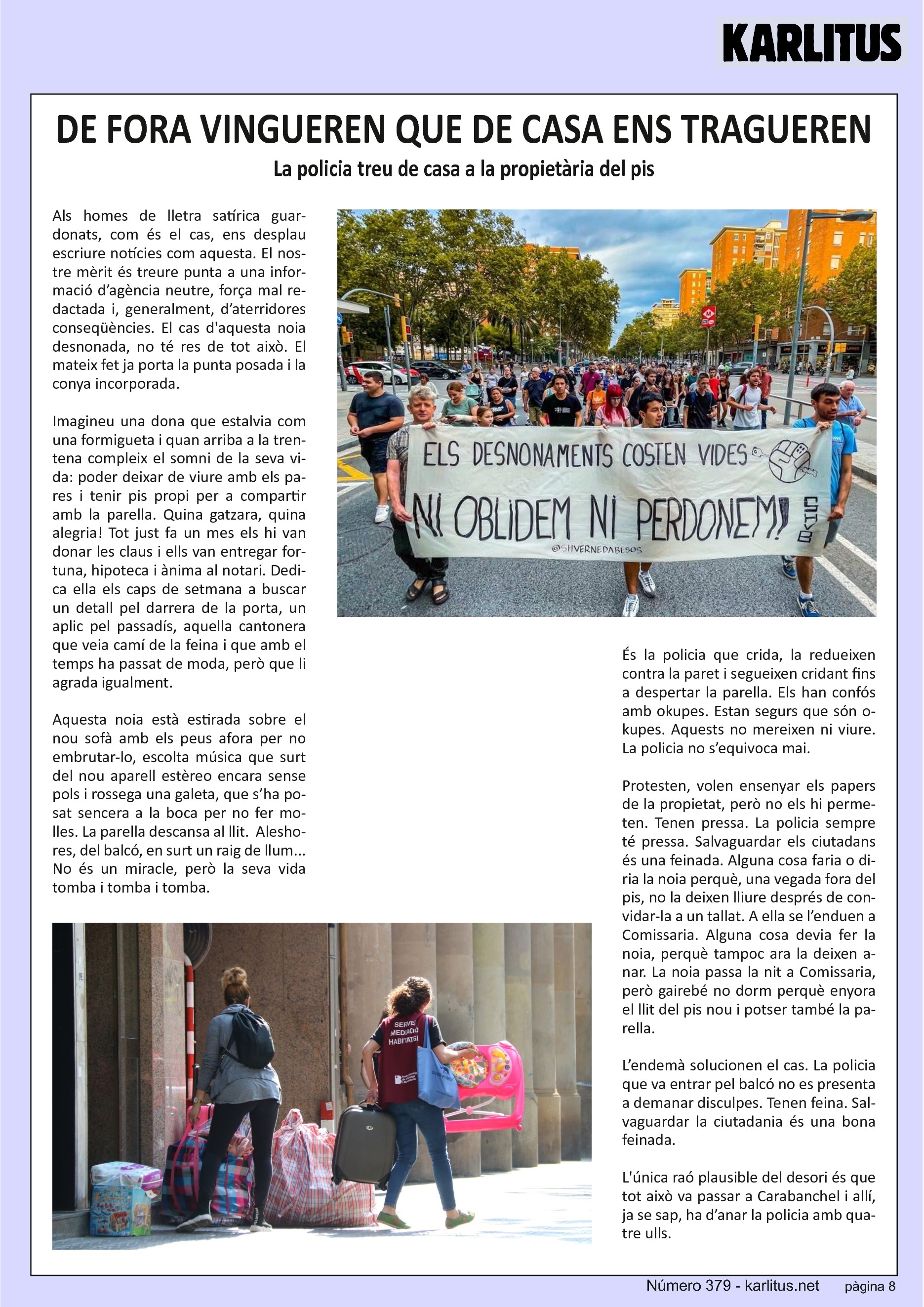 VUITENA PÀGINA
DE FORA VINGUEREN QUE DE CASA ENS TRAGUEREN
La policia treu de casa a la propietària del pis
Als homes de lletra satírica guardonats, com és el cas, ens desplau escriure notícies com aquesta. El nostre mèrit és treure punta a una informació d’agència neutre, força mal redactada i, generalment, d’aterridores conseqüències. El cas d'aquesta noia desnonada, no té res de tot això. El mateix fet ja porta la punta posada i la conya incorporada.
Imagineu una dona que estalvia com una formigueta i quan arriba a la trentena compleix el somni de la seva vida: poder deixar de viure amb els pares i tenir pis propi per a compartir amb la parella. Quina gatzara, quina alegria! Tot just fa un mes els hi van donar les claus i ells van entregar fortuna, hipoteca i ànima al notari. Dedica ella els caps de setmana a buscar un detall pel darrera de la porta, un aplic pel passadís, aquella cantonera que veia camí de la feina i que amb el temps ha passat de moda, però que li
agrada igualment.
Aquesta noia està estirada sobre el nou sofà amb els peus afora per no embrutar‐lo, escolta música que surt del nou aparell estèreo encara sense pols i rossega una galeta, que s’ha posat sencera a la boca per no fer molles. La parella descansa al llit. Aleshores, del balcó, en surt un raig de llum... No és un miracle, però la seva vida tomba i tomba i tomba.
És la policia que crida, la redueixen contra la paret i segueixen cridant fins a despertar la parella. Els han confós amb okupes. Estan segurs que són okupes. Aquests no mereixen ni viure. La policia no s’equivoca mai.
Protesten, volen ensenyar els papers de la propietat, però no els hi permeten. Tenen pressa. La policia sempre té pressa. Salvaguardar els ciutadans és una feinada. Alguna cosa faria o diria la noia perquè, una vegada fora del pis, no la deixen lliure després de convidar‐la a un tallat. A ella se l’enduen a Comissaria. Alguna cosa devia fer la noia, perquè tampoc ara la deixen anar. La noia passa la nit a Comissaria, però gairebé no dorm perquè enyora el llit del pis nou i potser també la parella.
L’endemà solucionen el cas. La policia que va entrar pel balcó no es presenta a demanar disculpes. Tenen feina. Salvaguardar la ciutadania és una bona feinada.
L'única raó plausible del desori és que tot això va passar a Carabanchel i allí, ja se sap, ha d’anar la policia amb quatre ulls.