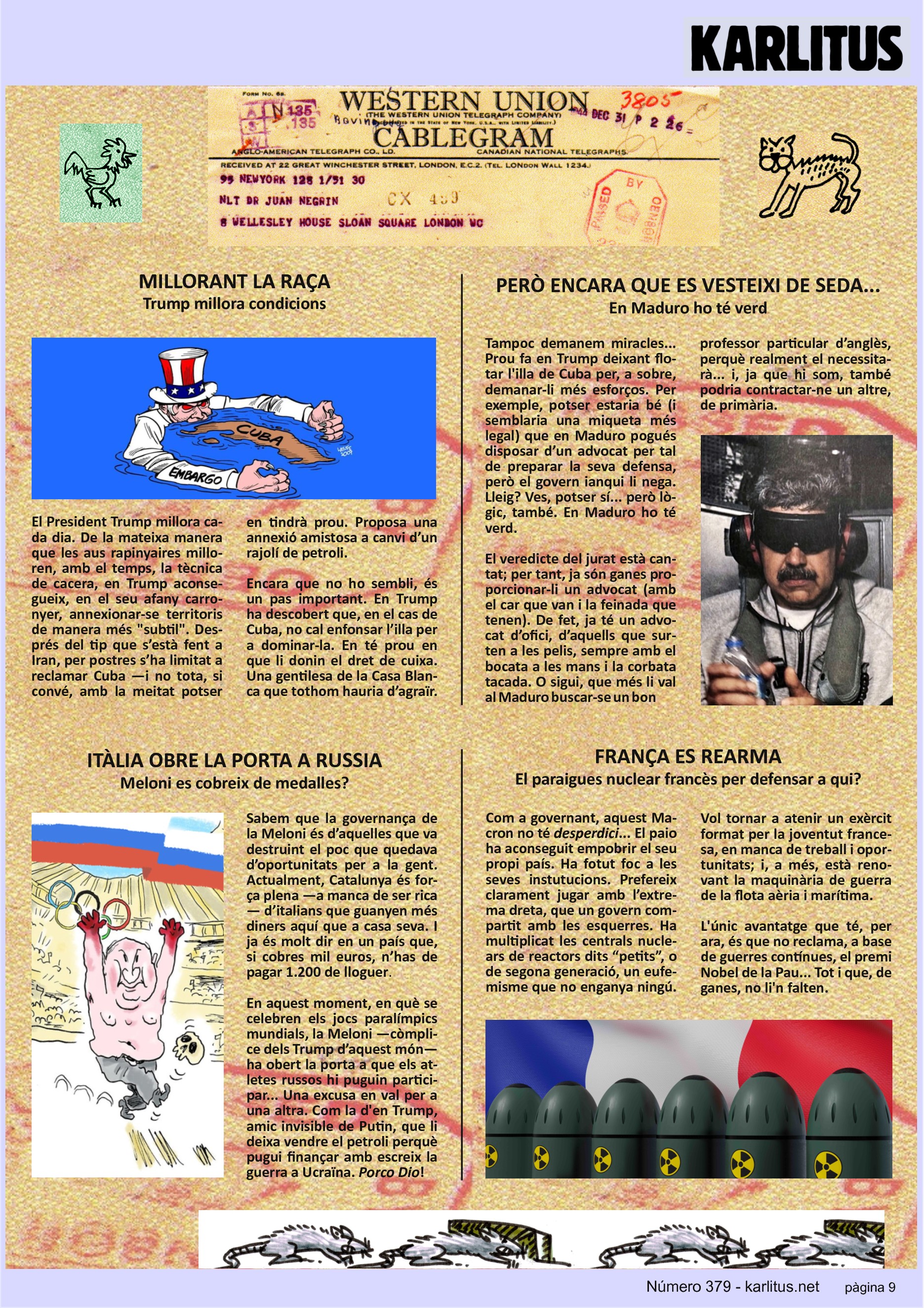 NOVENA PÀGINA
MILLORANT LA RAÇA
Trump millora condicions
El President Trump millora cada dia. De la mateixa manera que les aus rapinyaires milloren, amb el temps, la tècnica de cacera, en Trump aconsegueix, en el seu afany carronyer, annexionar‐se territoris de manera més subtil. Després del tip que s’està fent a Iran, per postres s’ha limitat a reclamar Cuba —i no tota, si convé, amb la meitat potser en tindrà prou. Proposa una anexió amistosa a canvi d’un rajolí de petroli.
Encara que no ho sembli, és un pas important. En Trump ha descobert que, en el cas de Cuba, no cal enfonsar l’illa per a dominar‐la. En té prou en que li donin el dret de cuixa. Una gentilesa de la Casa Blanca que tothom hauria d’agraïr.
PERÒ ENCARA QUE ES VESTEIXI DE SEDA...
En Maduro ho té verd
Tampoc demanem miracles... Prou fa en Trump deixant flotar l'illa de Cuba per, a sobre, demanar‐li més esforços. Per exemple, potser estaria bé (i semblaria una miqueta més legal) que en Maduro pogués disposar d’un advocat per tal de preparar la seva defensa, però el govern ianqui li nega. Lleig? Ves, potser sí... però lògic, també. En Maduro ho té verd.
El veredicte del jurat està cantat; per tant, ja són ganes proporcionar‐li un advocat (amb el car que van i la feinada que tenen). De fet, ja té un advocat d’ofici, d’aquells que surten a les pelis, sempre amb el bocata a les mans i la corbata tacada. O sigui, que més li val al Maduro buscar‐se un bon professor particular d’anglès, perquè realment el necessitarà... i, ja que hi som, també podria contractar‐ne un altre de primària.
ITÀLIA OBRE LA PORTA A RUSSIA
Meloni es cobreix de medalles?
Sabem que la governança de la Meloni és d’aquelles que va destruint el poc que quedava d’oportunitats per a la gent. Actualment, Catalunya és força plena —a manca de ser rica— d’italians que guanyen més diners aquí que a casa seva. I ja és molt dir en un país que, si cobres mil euros, n’has de pagar 1.200 de lloguer.
En aquest moment, en què se celebren els jocs paralímpics mundials, la Meloni —còmplice dels Trump d’aquest món— ha obert la porta a que els atletes russos hi puguin participar... Una excusa en val per a una altra. Com la d'en Trump, amic invisible de Putin, que li deixa vendre el petroli perquè pugui finançar amb escreix la guerra a Ucraïna. 'Porco Dio'!
FRANÇA ES REARMA
El paraigues nuclear francès per defensar a qui?
Com a governant, aquest Macron no té desperdici... El paio ha aconseguit empobrir el seu propi país. Ha fotut foc a les seves instutucions. Prefereix clarament jugar amb l’extrema dreta, que un govern compartit amb les esquerres. Ha multiplicat les centrals nuclears de reactors dits “petits”, o de segona generació, un eufemisme que no enganya ningú. Vol tornar a atenir un exèrcit format per la joventut francesa, en manca de treball i oportunitats; i, a més, està renovant la maquinària de guerra de la flota aèria i marítima.
L'únic avantatge que té, per ara, és que no reclama, a base de guerres contínues, el premi Nobel de la Pau... Tot i que, de ganes, no li'n falten.