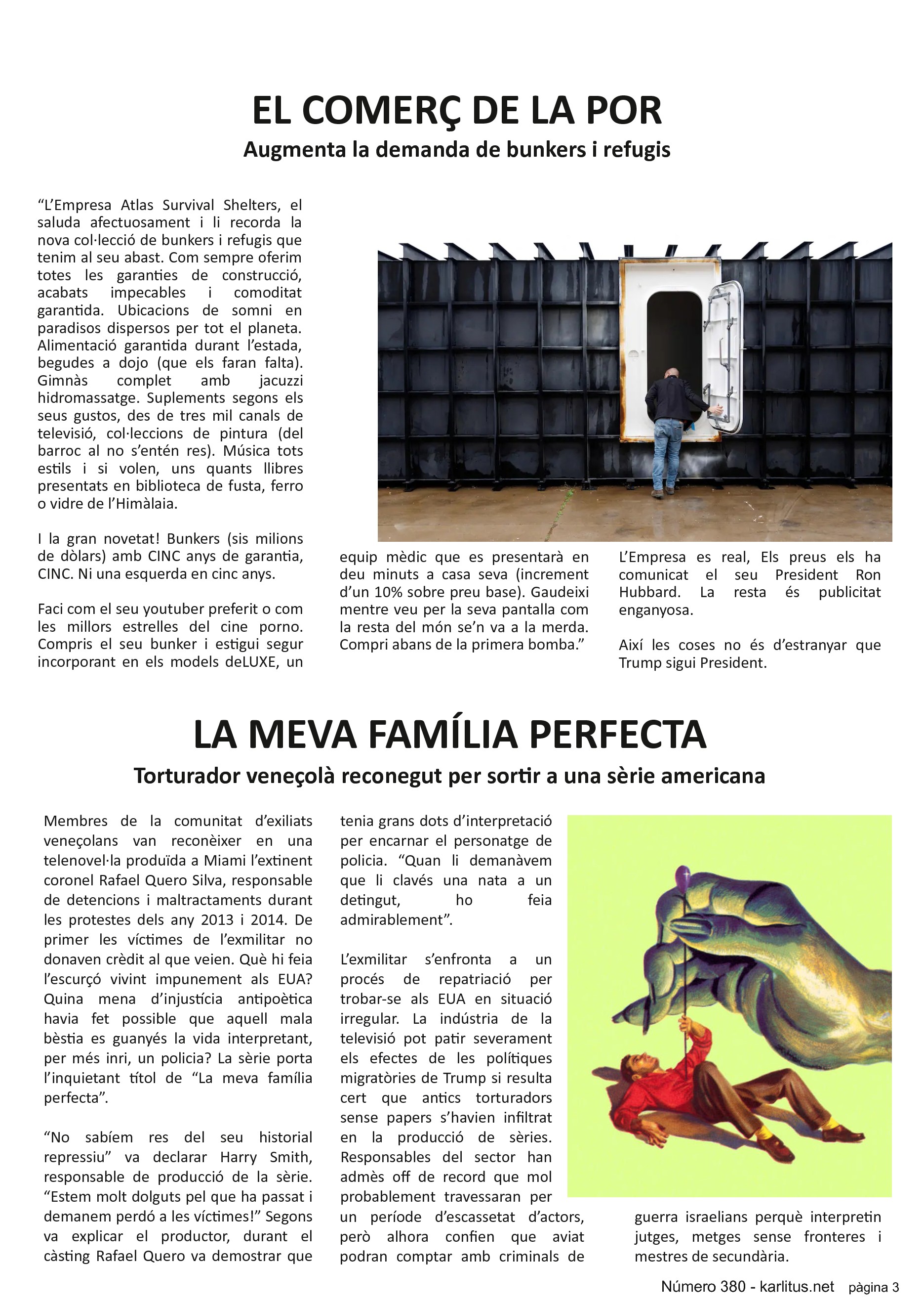 TERCERA PÀGINA
EL COMERÇ DE LA POR
Augmenta la demanda de bunkers i refugis
“L’Empresa Atlas Survival Shelters, el saluda afectuosament i li recorda la nova col·lecció de bunkers i refugis que tenim al seu abast. Com sempre oferim totes les garanties de construcció, acabats impecables i comoditat garantida. Ubicacions de somni en paradisos dispersos per tot el planeta. Alimentació garantida durant l’estada, begudes a dojo (que els faran falta). Gimnàs complet amb jacuzzi hidromassatge. Suplements segons els seus gustos, des de tres mil canals de televisió, col·leccions de pintura (del barroc al no s’entén res). Música tots estils i si volen, uns quants llibres presentats en biblioteca de fusta, ferro o vidre de l’Himàlaia.
I la gran novetat! Bunkers (sis milions de dòlars) amb CINC anys de garantia, CINC. Ni una esquerda en cinc anys.
Faci com el seu youtuber preferit o com les millors estrelles del cine porno. Compris el seu bunker i estigui segur incorporant en els models deLUXE, un equip mèdic que es presentarà en deu minuts a casa seva (increment d’un 10% sobre preu base). Gaudeixi mentre veu per la seva pantalla com la resta del món se’n va a la merda. Compri abans de la primera bomba.”
L’Empresa es real, Els preus els ha comunicat el seu President Ron Hubbard. La resta és publicitat enganyosa.
Així les coses no és d’estranyar que Trump sigui President.
LA MEVA FAMÍLIA PERFECTA
Torturador veneçolà reconegut per sortir a una sèrie americana
Membres de la comunitat d’exiliats veneçolans van reconèixer en una telenovel·la produïda a Miami l’extinent coronel Rafael Quero Silva, responsable de detencions i maltractaments durant les protestes dels any 2013 i 2014. De primer les víctimes de l’exmilitar no donaven crèdit al que veien. Què hi feia l’escurçó vivint impunement als EUA? Quina mena d’injustícia antipoètica havia fet possible que aquell mala bèstia es guanyés la vida interpretant, per més inri, un policia? La sèrie porta l’inquietant títol de “La meva família perfecta”.
“No sabíem res del seu historial repressiu” va declarar Harry Smith, responsable de producció de la sèrie. “Estem molt dolguts pel que ha passat i demanem perdó a les víctimes!” Segons va explicar el productor, durant el càsting Rafael Quero va demostrar que tenia grans dots d’interpretació per encarnar el personatge de policia. “Quan li demanàvem que li clavés una nata a un detingut, ho feia admirablement”.
L’exmilitar s’enfronta a un procés de repatriació per trobar-se als EUA en situació irregular. La indústria de la televisió pot patir severament els efectes de les polítiques migratòries de Trump si resulta cert que antics torturadors sense papers s’havien infiltrat en la producció de sèries. Responsables del sector han admès off de record que mol probablement travessaran per un període d’escassetat d’actors, però alhora confien que aviat podran comptar amb criminals de guerra israelians perquè interpretin jutges, metges sense fronteres i mestres de secundària.