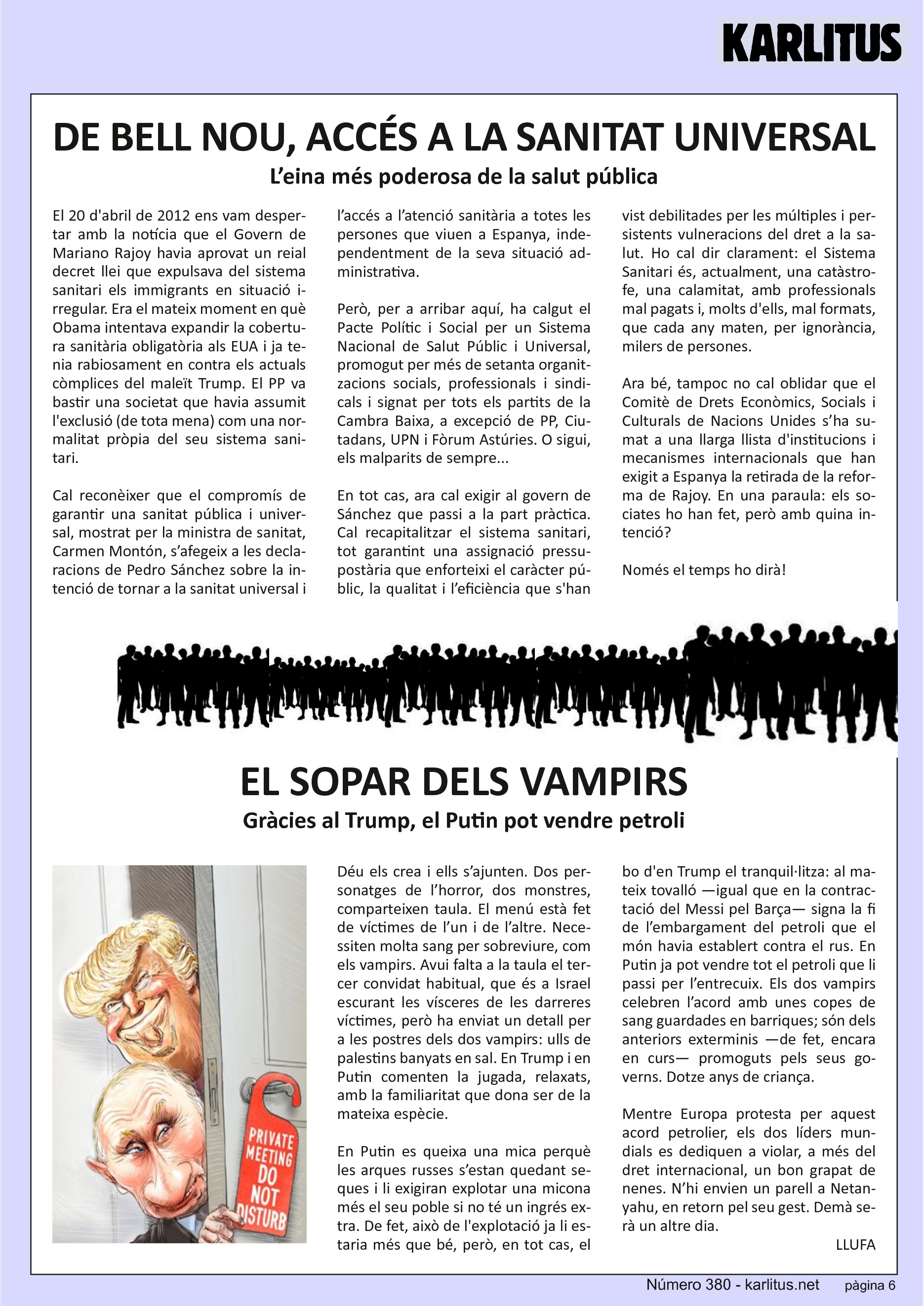 SISENA PÀGINA
DE BELL NOU, ACCÉS A LA SANITAT UNIVERSAL
L’eina més poderosa de la salut pública
El 20 d'abril de 2012 ens vam despertar amb la notícia que el Govern de Mariano Rajoy havia aprovat un reial decret llei que expulsava del sistema sanitari els immigrants en situació irregular. Era el mateix moment en què Obama intentava expandir la cobertura sanitària obligatòria als EUA i ja tenia rabiosament en contra els actuals còmplices del maleït Trump. El PP va bastir una societat que havia assumit l'exclusió (de tota mena) com una normalitat pròpia del seu sistema sanitari.
Cal reconèixer que el compromís de garantir una sanitat pública i universal, mostrat per la ministra de sanitat, Carmen Montón, s’afegeix a les declaracions de Pedro Sánchez sobre la intenció de tornar a la sanitat universal i l’accés a l’atenció sanitària a totes les persones que viuen a Espanya, independentment de la seva situació administrativa.
Però, per a arribar aquí, ha calgut el Pacte Polític i Social per un Sistema Nacional de Salut Públic i Universal, promogut per més de setanta organitzacions socials, professionals i sindicals i signat per tots els partits de la Cambra Baixa, a excepció de PP, Ciutadans, UPN i Fòrum Astúries. O sigui, els malparits de sempre...
En tot cas, ara cal exigir al govern de Sánchez que passi a la part pràctica. Cal recapitalitzar el sistema sanitari, tot garantint una assignació pressupostària que enforteixi el caràcter públic, la qualitat i l’eficiència que s'han vist debilitades per les múltiples i persistents vulneracions del dret a la salut. Ho cal dir clarament: el Sistema Sanitari és, actualment, una catàstrofe, una calamitat, amb professionals mal pagats i, molts d'ells, mal formats, que cada any maten, per ignorància, milers de persones.
Ara bé, tampoc no cal oblidar que el Comitè de Drets Econòmics, Socials i Culturals de Nacions Unides s’ha sumat a una llarga llista d'institucions i mecanismes internacionals que han exigit a Espanya la retirada de la reforma de Rajoy. En una paraula: els sociates ho han fet, però amb quina intenció?
Només el temps ho dirà!
EL SOPAR DELS VAMPIRS
Gràcies al Trump, el Putin pot vendre petroli
Déu els crea i ells s’ajunten. Dos personatges de l’horror, dos monstres, comparteixen taula. El menú està fet de víctimes de l’un i de l’altre. Necessiten molta sang per sobreviure, com els vampirs. Avui falta a la taula el tercer convidat habitual, que és a Israel escurant les vísceres de les darreres víctimes, però ha enviat un detall per a les postres dels dos vampirs: ulls de palestins banyats en sal. En Trump i en Putin comenten la jugada, relaxats, amb la familiaritat que dona ser de la mateixa espècie.
En Putin es queixa una mica perquè les arques russes s’estan quedant seques i li exigiran explotar una micona més el seu poble si no té un ingrés extra. De fet, això de l'explotació ja li estaria més que bé, però, en tot cas, el bo d'en Trump el tranquil·litza: al mateix tovalló —igual que en la contractació del Messi pel Barça— signa la fi de l’embargament del petroli que el món havia establert contra el rus. En Putin ja pot vendre tot el petroli que li passi per l’entrecuix. Els dos vampirs celebren l’acord amb unes copes de sang guardades en barriques; són dels anteriors exterminis —de fet, encara en curs— promoguts pels seus governs. Dotze anys de criança.
Mentre Europa protesta per aquest acord petrolier, els dos líders mundials es dediquen a violar, a més del dret internacional, un bon grapat de nenes. N’hi envien un parell a Netanyahu, en retorn pel seu gest. Demà serà un altre dia.
LLUFA