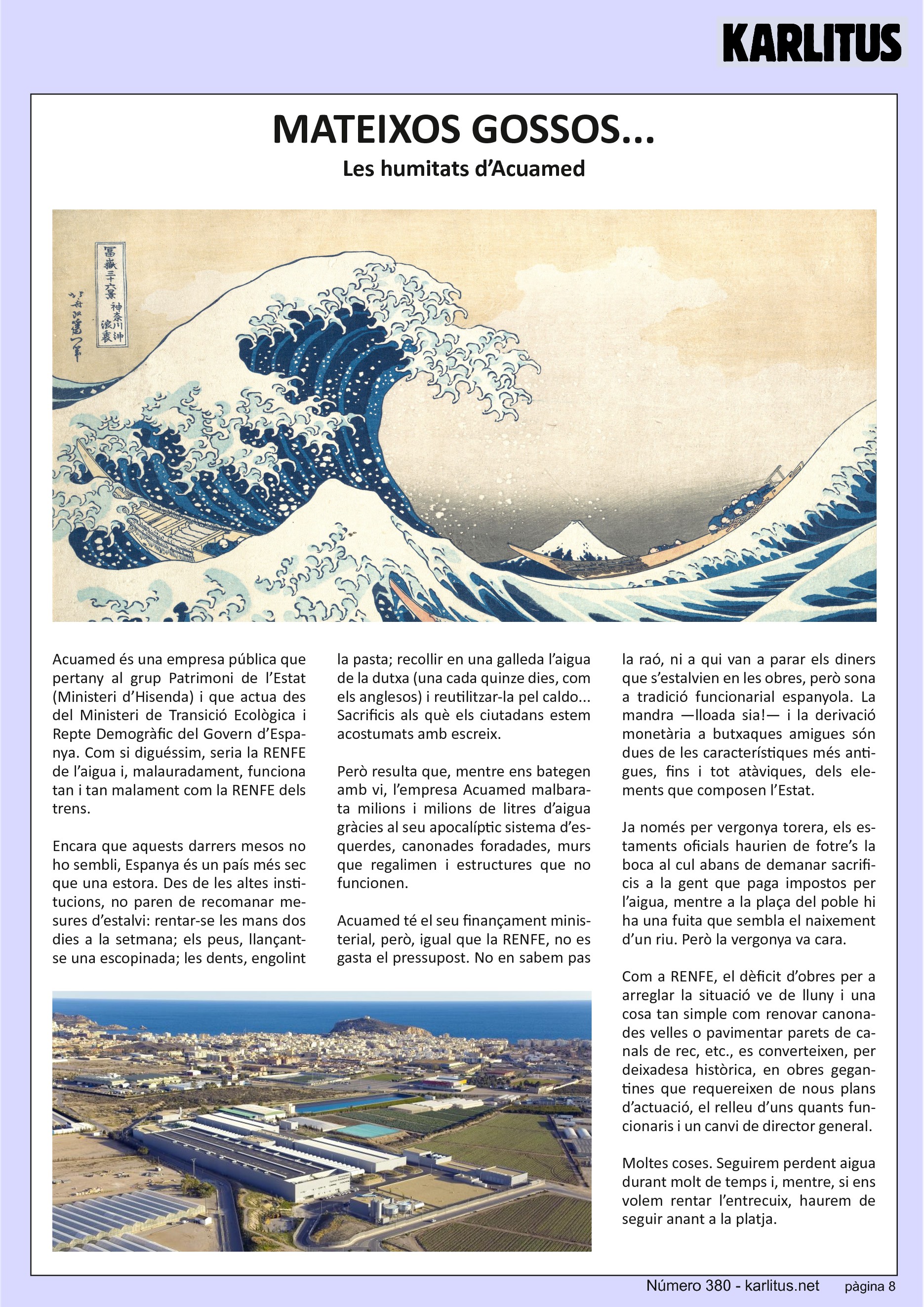 VUITENA PÀGINA
MATEIXOS GOSSOS...
Les humitats d’Acuamed
Acuamed és una empresa pública que pertany al grup Patrimoni de l’Estat (Ministeri d’Hisenda) i que actua des del Ministeri de Transició Ecològica i Repte Demogràfic del Govern d’Espanya. Com si diguéssim, seria la RENFE de l’aigua i, malauradament, funciona tan i tan malament com la RENFE dels trens.
Encara que aquests darrers mesos no ho sembli, Espanya és un país més sec que una estora. Des de les altes institucions, no paren de recomanar mesures d’estalvi: rentar‐se les mans dos dies a la setmana; els peus, llançant-se una escopinada; les dents, engolint la pasta; recollir en una galleda l’aigua de la dutxa (una cada quinze dies, com els anglesos) i reutilitzar‐la pel caldo... Sacrificis als què els ciutadans estem acostumats amb escreix.
Però resulta que, mentre ens bategen amb vi, l’empresa Acuamed malbarata milions i milions de litres d’aigua gràcies al seu apocalíptic sistema d’esquerdes, canonades foradades, murs que regalimen i estructures que no funcionen.
Acuamed té el seu finançament ministerial, però, igual que la RENFE, no es gasta el pressupost. No en sabem pas la raó, ni a qui van a parar els diners que s’estalvien en les obres, però sona a tradició funcionarial espanyola. La mandra —lloada sia!— i la derivació monetària a butxaques amigues són dues de les característiques més antigues, fins i tot atàviques, dels elements que composen l’Estat.
Ja només per vergonya torera, els estaments oficials haurien de fotre’s la boca al cul abans de demanar sacrificis a la gent que paga impostos per l’aigua, mentre a la plaça del poble hi ha una fuita que sembla el naixement d’un riu. Però la vergonya va cara.
Com a RENFE, el dèficit d’obres per a arreglar la situació ve de lluny i una cosa tan simple com renovar canonades velles o pavimentar parets de canals de rec, etc., es converteixen, per deixadesa històrica, en obres gegantines que requereixen de nous plans d’actuació, el relleu d’uns quants funcionaris i un canvi de director general.
Moltes coses. Seguirem perdent aigua durant molt de temps i, mentre, si ens volem rentar l’entrecuix, haurem de seguir anant a la platja.