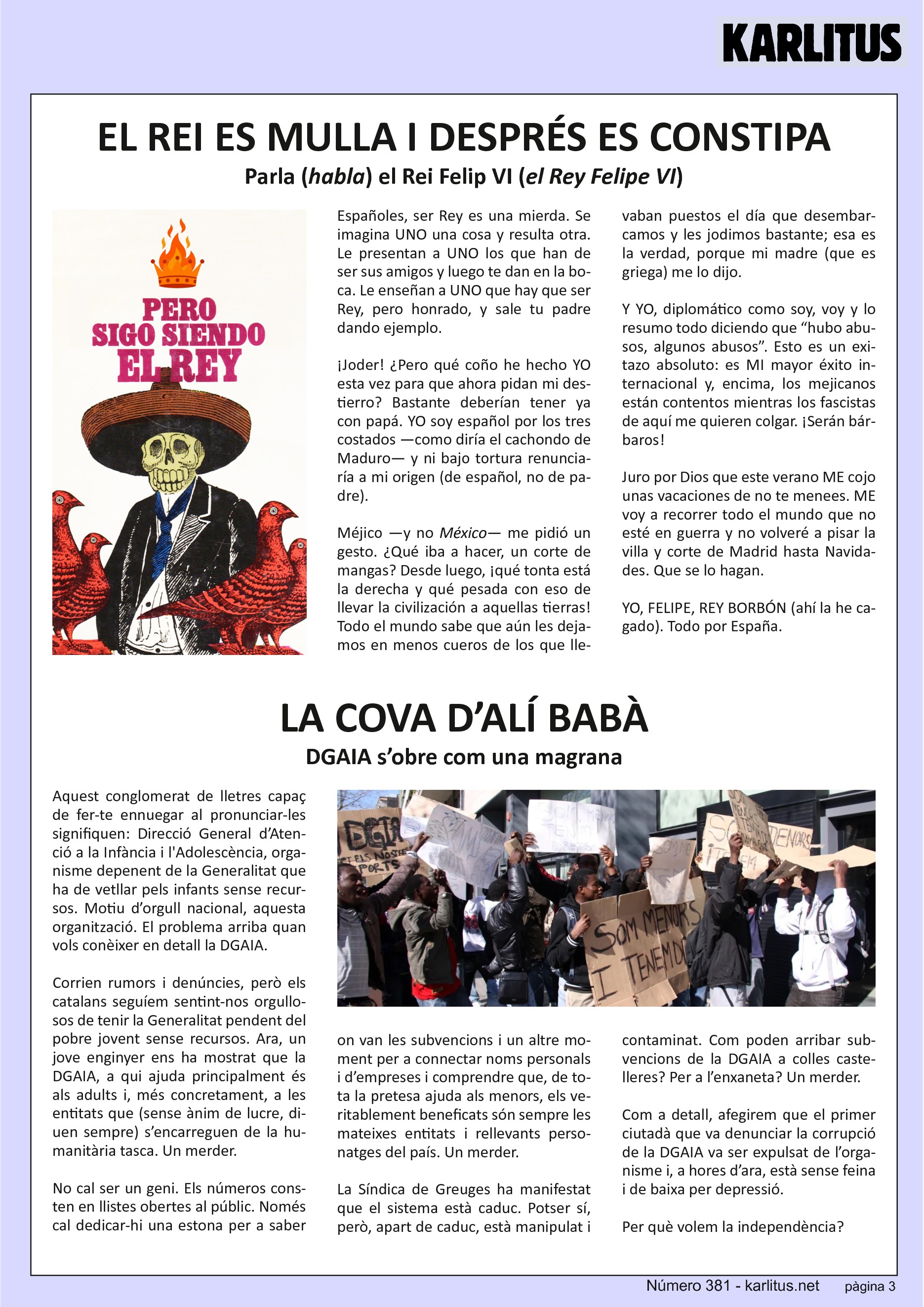 TERCERA PÀGINA
EL REI ES MULLA I DESPRÉS ES CONSTIPA
Parla (habla) el Rei Felip VI (el Rey Felipe VI)
Españoles, ser Rey es una mierda. Se imagina UNO una cosa y resulta otra. Le presentan a UNO los que han de ser sus amigos y luego te dan en la boca. Le enseñan a UNO que hay que ser Rey, pero honrado, y sale tu padre dando ejemplo.
¡Joder! ¿Pero qué coño he hecho YO esta vez para que ahora pidan mi destierro? Bastante deberían tener ya con papá. YO soy español por los tres costados —como diría el cachondo de Maduro— y ni bajo tortura renunciaría a mi origen (de español, no de padre).
Méjico —y no México— me pidió un gesto. ¿Qué iba a hacer, un corte de mangas? Desde luego, ¡qué tonta está la derecha y qué pesada con eso de llevar la civilización a aquellas tierras! Todo el mundo sabe que aún les dejamos en menos cueros de los que llevaban puestos el día que desembarcamos y les jodimos bastante; esa es la verdad, porque mi madre (que es griega) me lo dijo.
Y YO, diplomático como soy, voy y lo resumo todo diciendo que “hubo abusos, algunos abusos”. Esto es un exitazo absoluto: es MI mayor éxito internacional y, encima, los mejicanos están contentos mientras los fascistas de aquí me quieren colgar. ¡Serán bárbaros!
Juro por Dios que este verano ME cojo unas vacaciones de no te menees. ME voy a recorrer todo el mundo que no esté en guerra y no volveré a pisar la villa y corte de Madrid hasta Navidades. Que se lo hagan.
YO, FELIPE, REY BORBÓN (ahí la he cagado). Todo por España.
LA COVA D’ALÍ BABÀ
DGAIA s’obre com una magrana
Aquest conglomerat de lletres capaç de fer‐te ennuegar al pronunciar‐les signifiquen: Direcció General d’Atenció a la Infància i l'Adolescència, organisme depenent de la Generalitat que ha de vetllar pels infants sense recursos. Motiu d’orgull nacional, aquesta organització. El problema arriba quan vols conèixer en detall la DGAIA.
Corrien rumors i denúncies, però els catalans seguíem sentint‐nos orgullosos de tenir la Generalitat pendent del pobre jovent sense recursos. Ara, un jove enginyer ens ha mostrat que la DGAIA, a qui ajuda principalment és als adults i, més concretament, a les entitats que (sense ànim de lucre, diuen sempre) s’encarreguen de la humanitària tasca. Un merder.
No cal ser un geni. Els números consten en llistes obertes al públic. Només cal dedicar‐hi una estona per a saber on van les subvencions i un altre moment per a connectar noms personals i d’empreses i comprendre que, de tota la pretesa ajuda als menors, els veritablement beneficats són sempre les mateixes entitats i rellevants personatges del país. Un merder.
La Síndica de Greuges ha manifestat que el sistema està caduc. Potser sí, però, apart de caduc, està manipulat i contaminat. Com poden arribar subvencions de la DGAIA a colles castelleres? Per a l’enxaneta? Un merder.
Com a detall, afegirem que el primer ciutadà que va denunciar la corrupció de la DGAIA va ser expulsat de l’organisme i, a hores d’ara, està sense feina i de baixa per depressió.
Per què volem la independència?
