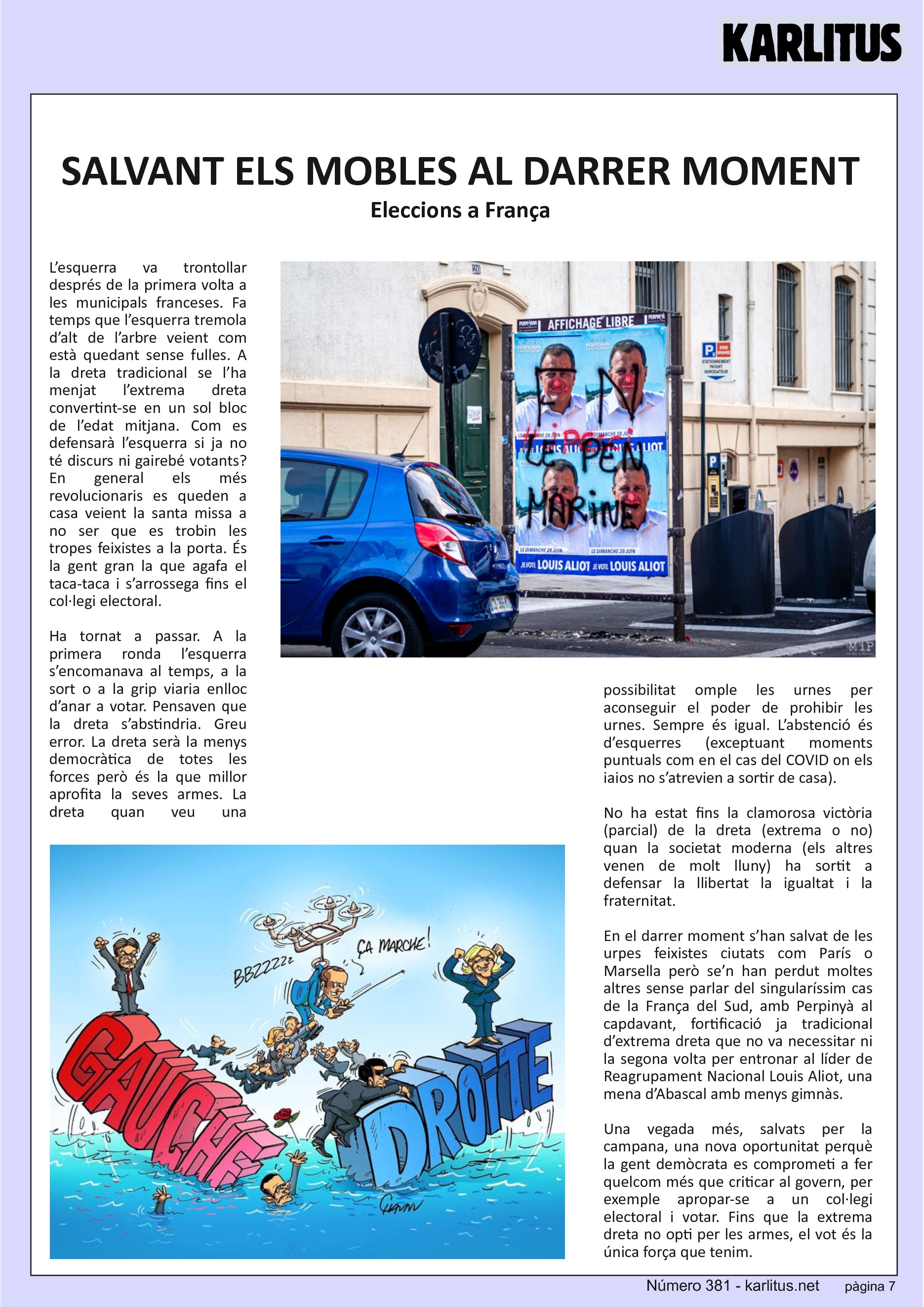 SETENA PÀGINA
SALVANT ELS MOBLES AL DARRER MOMENT
Eleccions a França
L’esquerra va trontollar després de la primera volta a les municipals franceses. Fa temps que l’esquerra tremola d’alt de l’arbre veient com està quedant sense fulles. A la dreta tradicional se l’ha menjat l’extrema dreta convertint-se en un sol bloc de l’edat mitjana. Com es defensarà l’esquerra si ja no té discurs ni gairebé votants? En general els més revolucionaris es queden a casa veient la santa missa a no ser que es trobin les tropes feixistes a la porta. És la gent gran la que agafa el taca-taca i s’arrossega fins el col·legi electoral.
Ha tornat a passar. A la primera ronda l’esquerra s’encomanava al temps, a la sort o a la grip viaria enlloc d’anar a votar. Pensaven que la dreta s’abstindria. Greu error. La dreta serà la menys democràtica de totes les forces però és la que millor aprofita la seves armes. La dreta quan veu una possibilitat omple les urnes per aconseguir el poder de prohibir les urnes. Sempre és igual. L’abstenció és d’esquerres (exceptuant moments puntuals com en el cas del COVID on els iaios no s’atrevien a sortir de casa).
No ha estat fins la clamorosa victòria (parcial) de la dreta (extrema o no) quan la societat moderna (els altres venen de molt lluny) ha sortit a defensar la llibertat la igualtat i la fraternitat.
En el darrer moment s’han salvat de les urpes feixistes ciutats com París o Marsella però se’n han perdut moltes altres sense parlar del singularíssim cas de la França del Sud, amb Perpinyà al capdavant, fortificació ja tradicional d’extrema dreta que no va necessitar ni la segona volta per entronar al líder de Reagrupament Nacional Louis Aliot, una mena d’Abascal amb menys gimnàs.
Una vegada més, salvats per la campana, una nova oportunitat perquè la gent demòcrata es comprometi a fer quelcom més que criticar al govern, per exemple apropar-se a un col·legi electoral i votar. Fins que la extrema dreta no opti per les armes, el vot és la única força que tenim.