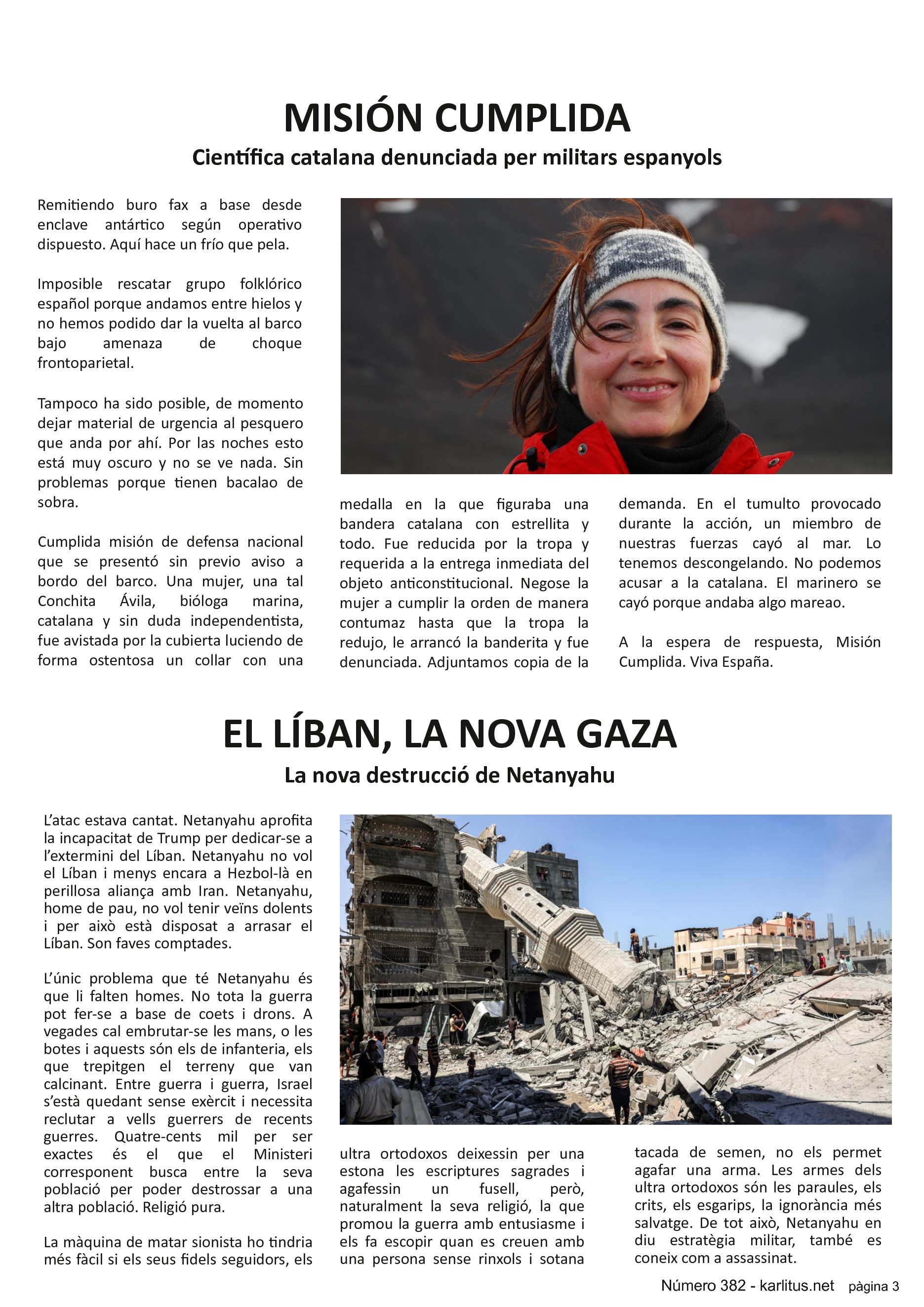 TERCERA PÀGINA
MISIÓN CUMPLIDA
Científica catalana denunciada per militars espanyols
Remitiendo buro fax a base desde enclave antártico según operativo dispuesto. Aquí hace un frío que pela.
Imposible rescatar grupo folklórico español porque andamos entre hielos y no hemos podido dar la vuelta al barco bajo amenaza de choque frontoparietal.
Tampoco ha sido posible, de momento dejar material de urgencia al pesquero que anda por ahí. Por las noches esto está muy oscuro y no se ve nada. Sin problemas porque tienen bacalao de sobra.
Cumplida misión de defensa nacional que se presentó sin previo aviso a bordo del barco. Una mujer, una tal Conchita Ávila, bióloga marina, catalana y sin duda independentista, fue avistada por la cubierta luciendo de forma ostentosa un collar con una medalla en la que figuraba una bandera catalana con estrellita y todo. Fue reducida por la tropa y requerida a la entrega inmediata del objeto anticonstitucional. Negose la mujer a cumplir la orden de manera contumaz hasta que la tropa la redujo, le arrancó la banderita y fue denunciada. Adjuntamos copia de la demanda. En el tumulto provocado durante la acción, un miembro de nuestras fuerzas cayó al mar. Lo tenemos descongelando. No podemos acusar a la catalana. El marinero se cayó porque andaba algo mareao.
A la espera de respuesta, Misión Cumplida. Viva España.
EL LÍBAN, LA NOVA GAZA
La nova destrucció de Netanyahu
L’atac estava cantat. Netanyahu aprofita la incapacitat de Trump per dedicar-se a l’extermini del Líban. Netanyahu no vol el Líban i menys encara a Hezbol-là en perillosa aliança amb Iran. Netanyahu, home de pau, no vol tenir veïns dolents i per això està disposat a arrasar el Líban. Son faves comptades.
L’únic problema que té Netanyahu és que li falten homes. No tota la guerra pot fer-se a base de coets i drons. A vegades cal embrutar-se les mans, o les botes i aquests són els de infanteria, els que trepitgen el terreny que van calcinant. Entre guerra i guerra, Israel s’està quedant sense exèrcit i necessita reclutar a vells guerrers de recents guerres. Quatre-cents mil per ser exactes és el que el Ministeri corresponent busca entre la seva població per poder destrossar a una altra població. Religió pura.
La màquina de matar sionista ho tindria més fàcil si els seus fidels seguidors, els ultra ortodoxos deixessin per una estona les escriptures sagrades i agafessin un fusell, però, naturalment la seva religió, la que promou la guerra amb entusiasme i els fa escopir quan es creuen amb una persona sense rinxols i sotana tacada de semen, no els permet agafar una arma. Les armes dels ultra ortodoxos són les paraules, els crits, els esgarips, la ignorància més salvatge. De tot això, Netanyahu en diu estratègia militar, també es coneix com a assassinat.