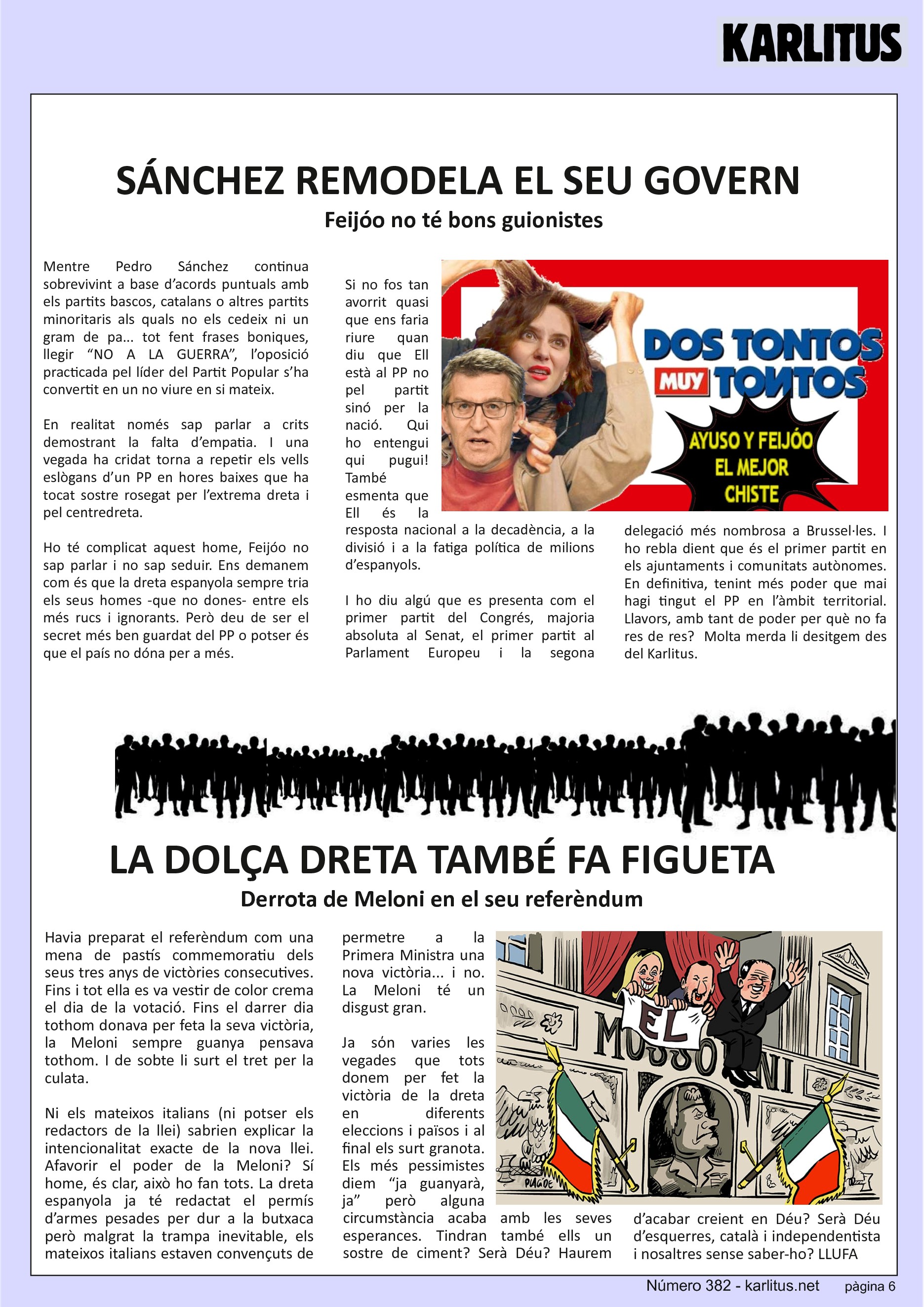 SISENA PÀGINA
SÁNCHEZ REMODELA EL SEU GOVERN
Feijóo no té bons guionistes
Mentre Pedro Sánchez continua sobrevivint a base d’acords puntuals amb els partits bascos, catalans o altres partits minoritaris als quals no els cedeix ni un gram de pa... tot fent frases boniques, llegir “NO A LA GUERRA”, l’oposició practicada pel líder del Partit Popular s’ha convertit en un no viure en si mateix.
En realitat només sap parlar a crits demostrant la falta d’empatia. I una vegada ha cridat torna a repetir els vells eslògans d’un PP en hores baixes que ha tocat sostre rosegat per l’extrema dreta i pel centredreta.
Ho té complicat aquest home, Feijóo no sap parlar i no sap seduir. Ens demanem com és que la dreta espanyola sempre tria els seus homes -que no dones- entre els més rucs i ignorants. Però deu de ser el secret més ben guardat del PP o potser és que el país no dóna per a més.
Si no fos tan avorrit quasi que ens faria riure quan diu que Ell està al PP no pel partit sinó per la nació. Qui ho entengui qui pugui! També esmenta que Ell és la resposta nacional a la decadència, a la divisió i a la fatiga política de milions d’espanyols.
I ho diu algú que es presenta com el primer partit del Congrés, majoria absoluta al Senat, el primer partit al Parlament Europeu i la segona delegació més nombrosa a Brussel·les. I ho rebla dient que és el primer partit en els ajuntaments i comunitats autònomes. En definitiva, tenint més poder que mai hagi tingut el PP en l’àmbit territorial. Llavors, amb tant de poder per què no fa res de res? Molta merda li desitgem des del Karlitus.
LA DOLÇA DRETA TAMBÉ FA FIGUETA
Derrota de Meloni en el seu referèndum
Havia preparat el referèndum com una mena de pastís commemoratiu dels seus tres anys de victòries consecutives. Fins i tot ella es va vestir de color crema el dia de la votació. Fins el darrer dia tothom donava per feta la seva victòria, la Meloni sempre guanya pensava tothom. I de sobte li surt el tret per la culata.
Ni els mateixos italians (ni potser els redactors de la llei) sabrien explicar la intencionalitat exacte de la nova llei. Afavorir el poder de la Meloni? Sí home, és clar, això ho fan tots. La dreta espanyola ja té redactat el permís d’armes pesades per dur a la butxaca però malgrat la trampa inevitable, els mateixos italians estaven convençuts de permetre a la Primera Ministra una nova victòria... i no. La Meloni té un disgust gran.
Ja sόn varies les vegades que tots donem per fet la victòria de la dreta en diferents eleccions i països i al final els surt granota. Els més pessimistes diem “ja guanyarà, ja” però alguna circumstància acaba amb les seves esperances. Tindran també ells un sostre de ciment? Serà Déu? Haurem d’acabar creient en Déu? Serà Déu d’esquerres, català i independentista i nosaltres sense saber-ho?
LLUFA