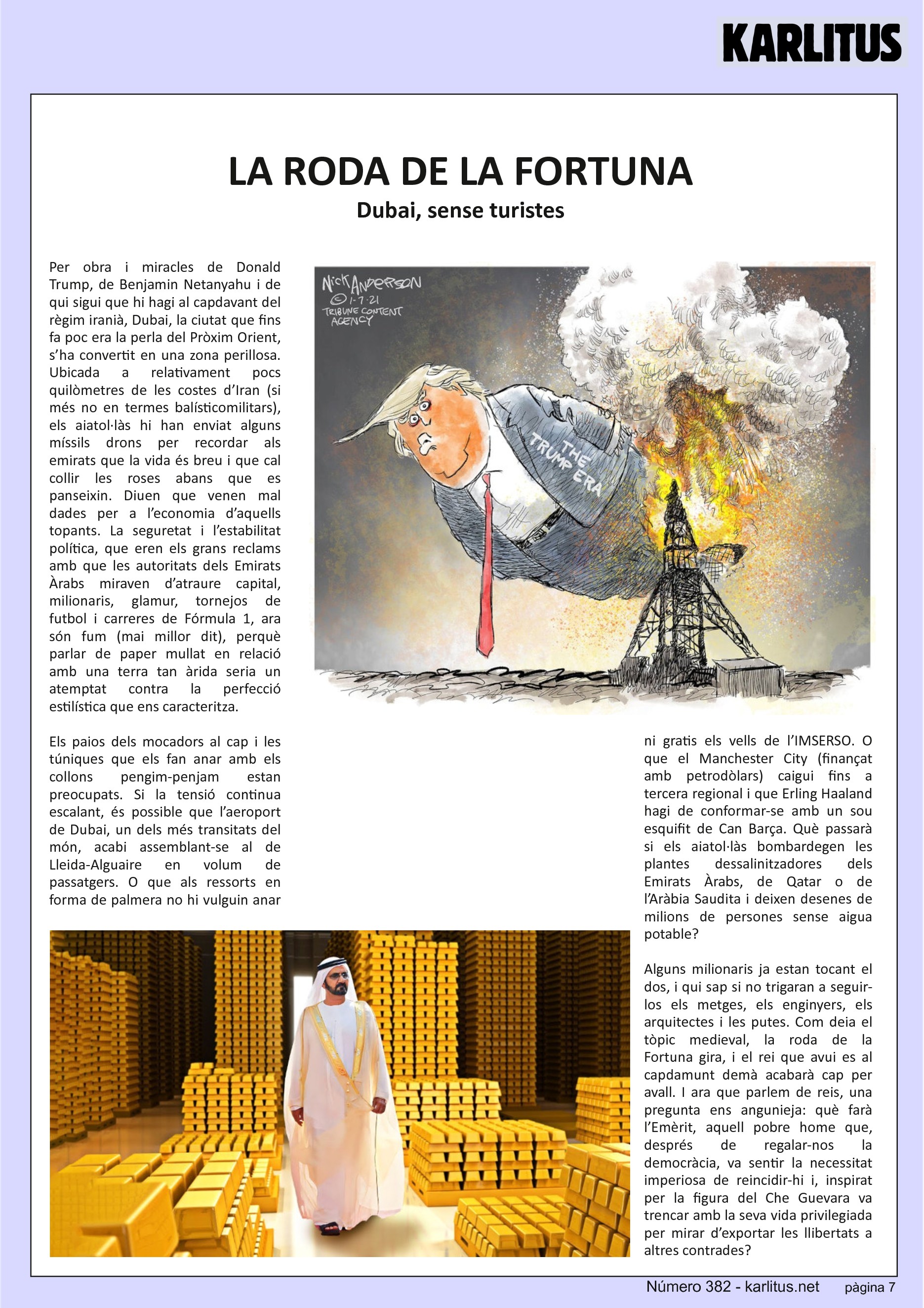 SETENA PÀGINA
LA RODA DE LA FORTUNA
Dubai, sense turistes
Per obra i miracles de Donald Trump, de Benjamin Netanyahu i de qui sigui que hi hagi al capdavant del règim iranià, Dubai, la ciutat que fins fa poc era la perla del Pròxim Orient, s’ha convertit en una zona perillosa. Ubicada a relativament pocs quilòmetres de les costes d’Iran (si més no en termes balísticomilitars), els aiatol·làs hi han enviat alguns míssils drons per recordar als emirats que la vida és breu i que cal collir les roses abans que es panseixin. Diuen que venen mal dades per a l’economia d’aquells topants. La seguretat i l’estabilitat política, que eren els grans reclams amb que les autoritats dels Emirats Àrabs miraven d’atraure capital, milionaris, glamur, tornejos de futbol i carreres de Fórmula 1, ara són fum (mai millor dit), perquè parlar de paper mullat en relació amb una terra tan àrida seria un atemptat contra la perfecció estilística que ens caracteritza.
Els paios dels mocadors al cap i les túniques que els fan anar amb els collons pengim-penjam estan preocupats. Si la tensió continua escalant, és possible que l’aeroport de Dubai, un dels més transitats del món, acabi assemblant-se al de Lleida-Alguaire en volum de passatgers. O que als ressorts en forma de palmera no hi vulguin anar ni gratis els vells de l’IMSERSO. O que el Manchester City (finançat amb petrodòlars) caigui fins a tercera regional i que Erling Haaland hagi de conformar-se amb un sou esquifit de Can Barça. Què passarà si els aiatol·làs bombardegen les plantes dessalinitzadores dels Emirats Àrabs, de Qatar o de l’Aràbia Saudita i deixen desenes de milions de persones sense aigua potable?
Alguns milionaris ja estan tocant el dos, i qui sap si no trigaran a seguir-los els metges, els enginyers, els arquitectes i les putes. Com deia el tòpic medieval, la roda de la Fortuna gira, i el rei que avui es al capdamunt demà acabarà cap per avall. I ara que parlem de reis, una pregunta ens angunieja: què farà l’Emèrit, aquell pobre home que, després de regalar-nos la democràcia, va sentir la necessitat imperiosa de reincidir-hi i, inspirat per la figura del Che Guevara va trencar amb la seva vida privilegiada per mirar d’exportar les llibertats a altres contrades?