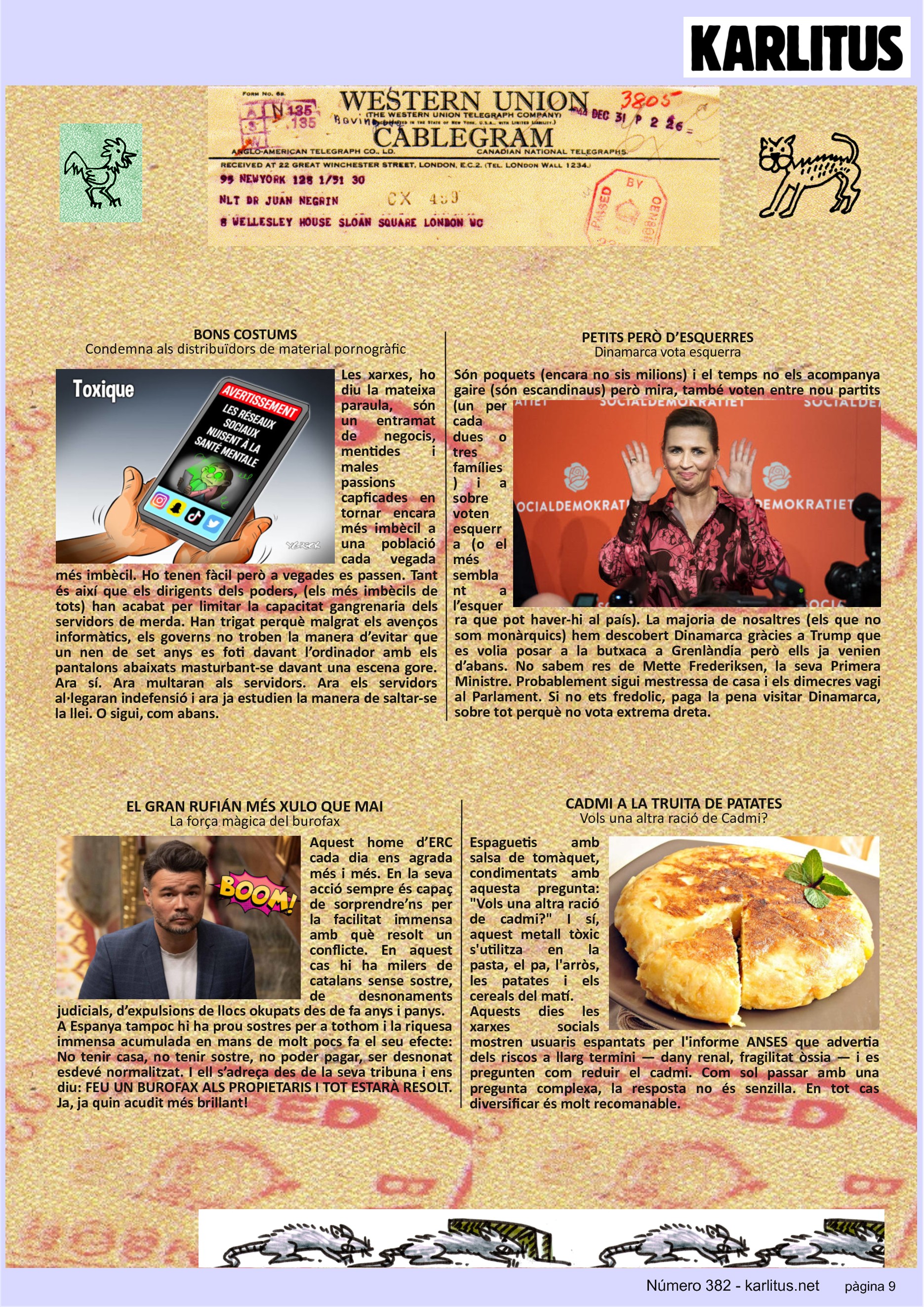 NOVENA PÀGINA
BONS COSTUMS
Condemna als distribuïdors de material pornogràfic
Les xarxes, ho diu la mateixa paraula, són un entramat de negocis, mentides i males passions capficades en tornar encara més imbècil a una població cada vegada més imbècil. Ho tenen fàcil però a vegades es passen. Tant és així que els dirigents dels poders, (els més imbècils de tots) han acabat per limitar la capacitat gangrenaria dels servidors de merda. Han trigat perquè malgrat els avenços informàtics, els governs no troben la manera d’evitar que un nen de set anys es foti davant l’ordinador amb els pantalons abaixats masturbant-se davant una escena gore. Ara sí. Ara multaran als servidors. Ara els servidors al·legaran indefensió i ara ja estudien la manera de saltar-se la llei. O sigui, com abans.
PETITS PERÒ D’ESQUERRES
Dinamarca vota esquerra
Són poquets (encara no sis milions) i el temps no els acompanya gaire (són escandinaus) però mira, també voten entre nou partits (un per cada dues o tres famílies) i a sobre voten esquerra (o el més semblant a l’esquerra que pot haver-hi al país). La majoria de nosaltres (els que no som monàrquics) hem descobert Dinamarca gràcies a Trump que es volia posar a la butxaca a Grenlàndia però ells ja venien d’abans. No sabem res de Mette Frederiksen, la seva Primera Ministre. Probablement sigui mestressa de casa i els dimecres vagi al Parlament. Si no ets fredolic, paga la pena visitar Dinamarca, sobre tot perquè no vota extrema dreta.
EL GRAN RUFIÁN MÉS XULO QUE MAI
La força màgica del burofax
Aquest home d’ERC cada dia ens agrada més i més. En la seva acció sempre és capaç de sorprendre’ns per la facilitat immensa amb què resolt un conflicte. En aquest cas hi ha milers de catalans sense sostre, de desnonaments judicials, d’expulsions de llocs okupats des de fa anys i panys.
A Espanya tampoc hi ha prou sostres per a tothom i la riquesa immensa acumulada en mans de molt pocs fa el seu efecte: No tenir casa, no tenir sostre, no poder pagar, ser desnonat esdevé normalitzat. I ell s’adreça des de la seva tribuna i ens diu: FEU UN BUROFAX ALS PROPIETARIS I TOT ESTARÀ RESOLT. Ja, ja quin acudit més brillant!
CADMI A LA TRUITA DE PATATES
Vols una altra ració de Cadmi?
Espaguetis amb salsa de tomàquet, condimentats amb aquesta pregunta: Vols una altra ració de cadmi? I sí, aquest metall tòxic s'utilitza en la pasta, el pa, l'arròs, les patates i els cereals del matí.
Aquests dies les xarxes socials mostren usuaris espantats per l'informe ANSES que advertia dels riscos a llarg termini — dany renal, fragilitat òssia — i es pregunten com reduir el cadmi. Com sol passar amb una pregunta complexa, la resposta no és senzilla. En tot cas diversificar és molt recomanable.