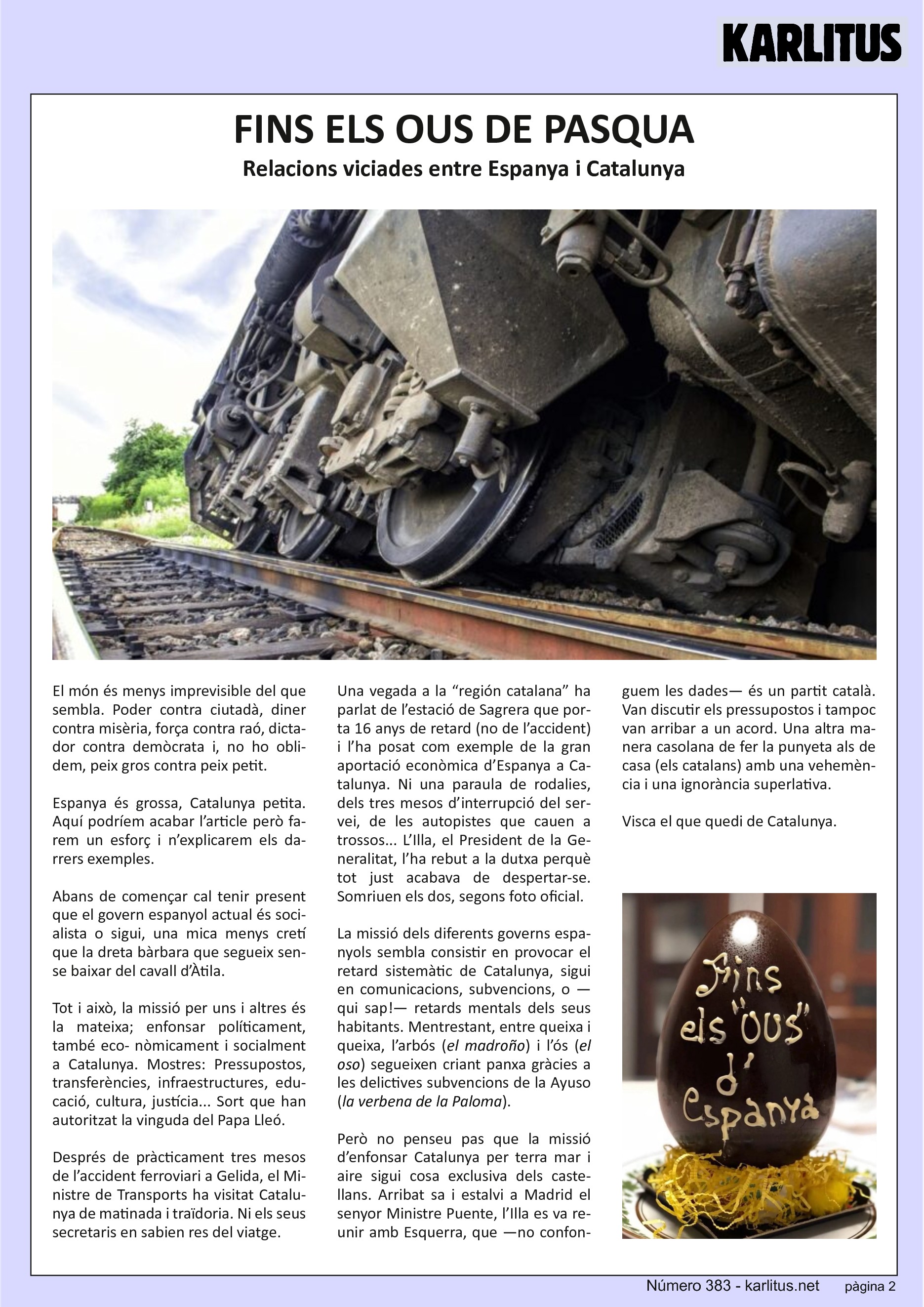 SEGONA PÀGINA
FINS ELS OUS DE PASQUA
Relacions viciades entre Espanya i Catalunya
El món és menys imprevisible del que sembla. Poder contra ciutadà, diner contra misèria, força contra raó, dictador contra demòcrata i, no ho oblidem, peix gros contra peix petit.
Espanya és grossa, Catalunya petita. Aquí podríem acabar l’article però farem un esforç i n’explicarem els darrers exemples.
Abans de començar cal tenir present que el govern espanyol actual és socialista o sigui, una mica menys cretí que la dreta bàrbara que segueix sense baixar del cavall d’Àtila.
Tot i això, la missió per uns i altres és la mateixa; enfonsar políticament, també econòmicament i socialment a Catalunya. Mostres: Pressupostos, transferències, infraestructures, educació, cultura, justícia... Sort que han autoritzat la vinguda del Papa Lleó.
Després de pràcticament tres mesos de l’accident ferroviari a Gelida, el Ministre de Transports ha visitat Catalunya de matinada i traïdoria. Ni els seus secretaris en sabien res del viatge.
Una vegada a la “región catalana” ha parlat de l’estació de Sagrera que porta 16 anys de retard (no de l’accident) i l’ha posat com exemple de la gran aportació econòmica d’Espanya a Catalunya. Ni una paraula de rodalies, dels tres mesos d’interrupció del servei, de les autopistes que cauen a trossos... L’Illa, el President de la Generalitat, l’ha rebut a la dutxa perquè tot just acabava de despertar‐se. Somriuen els dos, segons foto oficial.
La missió dels diferents governs espanyols sembla consistir en provocar el retard sistemàtic de Catalunya, sigui en comunicacions, subvencions, o —qui sap!— retards mentals dels seus habitants. Mentre, entre queixa i queixa, l’arbós (el madroño) i l’ós (el oso) segueixen criant panxa gràcies a les delictives subvencions de la Ayuso (la verbena de la Paloma).
Però no penseu pas que la missió d’enfonsar Catalunya per terra mar i aire sigui cosa exclusiva dels castellans. Arribat sa i estalvi a Madrid el Ministre Puente, l’Illa es va reunir amb Esquerra, que —no confonguem les dades— és un partit català. Van discutir els pressupostos i tampoc van arribar a un acord. Una altra manera casolana de fer la punyeta als de casa (els catalans) amb una vehemència i una ignorància superlativa.
Visca el que quedi de Catalunya.