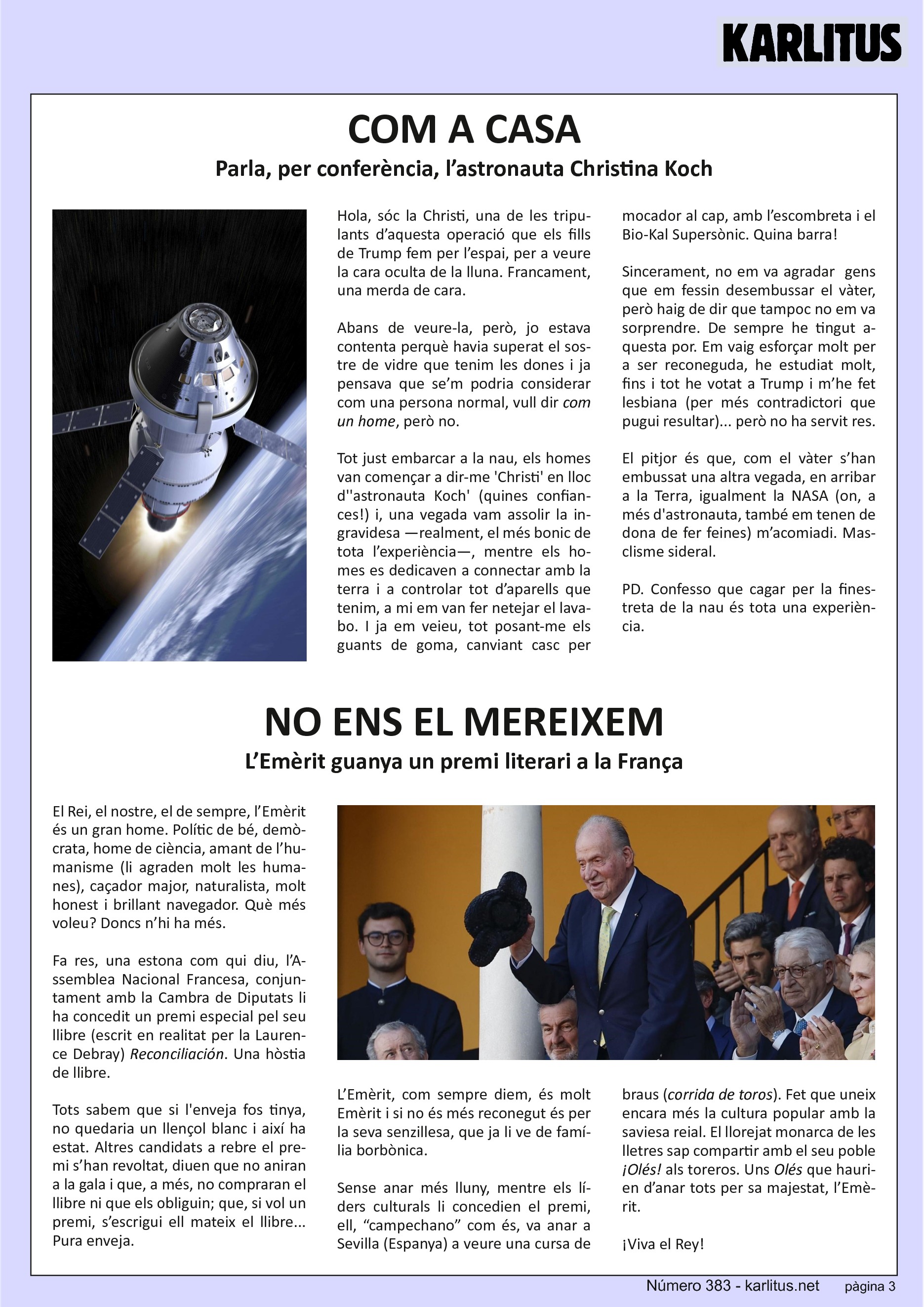 TERCERA PÀGINA
COM A CASA
Parla, per conferència, l’astronauta Christina Koch
Hola, sóc la Christi, una de les tripulants d’aquesta operació que els fills de Trump fem per l’espai, per a veure la cara oculta de la lluna. Francament, una merda de cara.
Abans de veure‐la, però, jo estava contenta perquè havia superat el sostre de vidre que tenim les dones i ja pensava que se’m podria considerar com una persona normal, vull dir com un home, però no.
Tot just embarcar a la nau, els homes van començar a dir‐me 'Christi' en lloc d''astronauta Koch' (quines confiances!) i, una vegada vam assolir la ingravidesa —realment, el més bonic de tota l’experiència—, mentre els homes es dedicaven a connectar amb la terra i a controlar tot d’aparells que tenim, a mi em van fer netejar el lavabo. I ja em veieu, posant‐me els guants de goma, canviant casc per mocador al cap, amb l’escombreta i el Bio‐Kal Supersònic. Quina barra!
Sincerament, no em va agradar gens que em fessin desembussar el vàter, però haig de dir que tampoc no em va sorprendre. De sempre he tingut aquesta por. Em vaig esforçar molt per a ser reconeguda, he estudiat molt, fins i tot he votat a Trump i m’he fet lesbiana (per més contradictori que pugui resultar)... però no ha servit res.
El pitjor és que, com el vàter s’han embussat una altra vegada, en arribar a la Terra, igualment la NASA (on, a més d'astronauta, també em tenen de dona de fer feines) m’acomiadi. Masclisme sideral.
PD. Confesso que cagar per la finestreta de la nau és tota una experiència.
NO ENS EL MEREIXEM
L’Emèrit guanya un premi literari a la França
El Rei, el nostre, el de sempre, l’Emèrit és un gran home. Polític de bé, demòcrata, home de ciència, amant de l’humanisme (li agraden molt les humanes), caçador major, naturalista, molt honest i brillant navegador. Què més voleu? Doncs n’hi ha més.
Fa res, una estona com qui diu, l’Assemblea Nacional Francesa, conjuntament amb la Cambra de Diputats li ha concedit un premi especial pel seu llibre (escrit en realitat per la Laurence Debray) Reconciliación. Una hòstia de llibre.
Tots sabem que si l'enveja fos tinya, no quedaria un llençol blanc i així ha estat. Altres candidats a rebre el premi s’han revoltat, diuen que no aniran a la gala i que, a més, no compraran el llibre ni que els obliguin; que, si vol un premi, s’escrigui ell mateix el llibre... Pura enveja.
L’Emèrit, com sempre diem, és molt Emèrit i si no és més reconegut és per la seva senzillesa, que ja li ve de família borbònica.
Sense anar més lluny, mentre els líders culturals li concedien el premi, ell, “campechano” com és, va anar a Sevilla (Espanya) a veure una cursa de braus (corrida de toros). Fet que uneix encara més la cultura popular amb la saviesa reial. El llorejat monarca de les lletres sap compartir amb el seu poble ¡Olés! als toreros. Uns Olés que haurien d’anar tots per sa majestat, l’Emèrit.
¡Viva el Rey!
