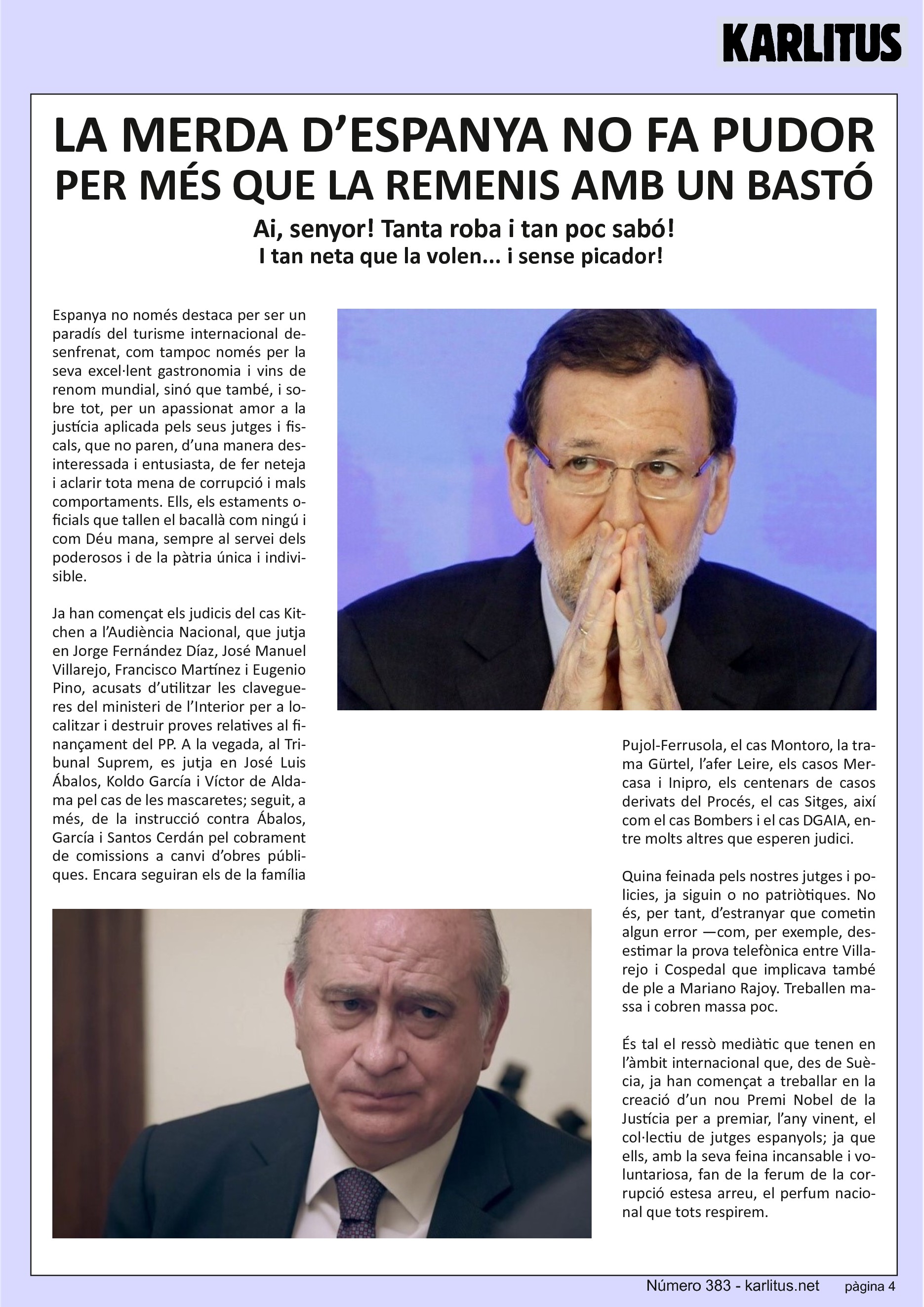 QUARTA PÀGINA
LA MERDA D’ESPANYA NO FA PUDOR, PER MÉS QUE LA REMENIS AMB UN BASTÓ
Ai, senyor! Tanta roba i tan poc sabó! I tan neta que la volen... i sense picador!
Espanya no només destaca per ser un paradís del turisme internacional desenfrenat, com tampoc només per la seva excel·lent gastronomia i vins de renom mundial, sinó que també, i sobre tot, per un apassionat amor a la justícia aplicada pels seus jutges i fiscals, que no paren, d’una manera desinteressada i entusiasta, de fer neteja i aclarir tota mena de corrupció i mals comportaments. Ells, els estaments oficials que tallen el bacallà com ningú i com Déu mana, sempre al servei dels poderosos i de la pàtria única i indivisible.
Ja han començat els judicis del cas Kitchen a l’Audiència Nacional, que jutja en Jorge Fernández Díaz, José Manuel Villarejo, Francisco Martínez i Eugenio Pino, acusats d’utilitzar les clavegueres del ministeri de l’Interior per a localitzar i destruir proves relatives al finançament del PP. A la vegada, al Tribunal Suprem, es jutja en José Luis Ábalos, Koldo García i Víctor de Aldama pel cas de les mascaretes; seguit, a més, de la instrucció contra Ábalos, García i Santos Cerdán pel cobrament de comissions a canvi d’obres públiques. Encara seguiran els de la família Pujol‐Ferrusola, el cas Montoro, la trama Gürtel, l’afer Leire, els casos Mercasa i Inipro, els centenars de casos derivats del Procés, el cas Sitges, així com el cas Bombers i el cas DGAIA, entre molts altres que esperen judici.
Quina feinada pels nostres jutges i policies, ja siguin o no patriòtiques. No és, per tant, d’estranyar que cometin algun error —com, per exemple, desestimar la prova telefònica entre Villarejo i Cospedal que implicava també de ple a Mariano Rajoy. Treballen massa i cobren massa poc.
És tal el ressò mediàtic que tenen en l’àmbit internacional que, des de Suècia, ja han començat a treballar en la creació d’un nou Premi Nobel de la Justícia per a premiar, l’any vinent, el col∙lectiu de jutges espanyols; ja que ells, amb la seva feina incansable i voluntariosa, fan de la ferum de la corrupció estesa arreu, el perfum nacional que tots respirem.