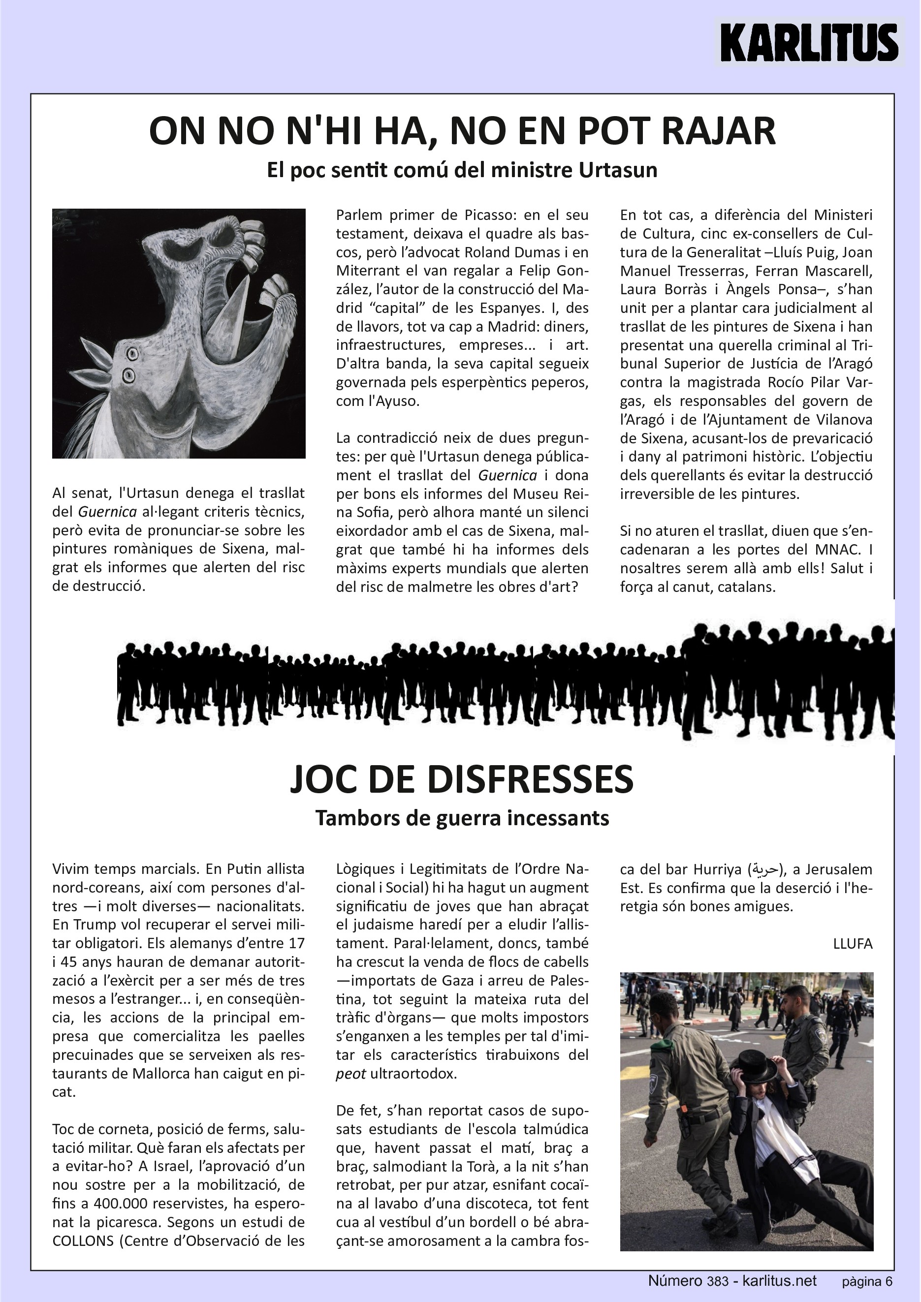 SISENA PÀGINA
ON NO N'HI HA, NO EN POT RAJAR
El poc sentit comú del ministre Urtasun
Al senat, l'Urtasun denega el trasllat del Guernica al·legant criteris tècnics, però evita de pronunciar‐se sobre les pintures romàniques de Sixena, malgrat els informes que alerten del risc de destrucció.
Parlem primer de Picasso: en el seu testament, deixava el quadre als bascos, però l’advocat Roland Dumas i en Miterrant el van regalar a Felip González, l’autor de la construcció del Madrid “capital” de les Espanyes. I, des de llavors, tot va cap a Madrid: diners, infraestructures, empreses... i art. D'altra banda, la seva capital segueix governada pels esperpèntics peperos, com l'Ayuso.
La contradicció neix de dues preguntes: per què l'Urtasun denega públicament el trasllat del Guernica i dona per bons els informes del Museu Reina Sofia, però alhora manté un silenci eixordador amb el cas de Sixena, malgrat que també hi ha informes dels màxims experts mundials que alerten del risc de malmetre les obres d'art?
En tot cas, a diferència del Ministeri de Cultura, cinc ex‐consellers de Cultura de la Generalitat –Lluís Puig, Joan Manuel Tresserras, Ferran Mascarell, Laura Borràs i Àngels Ponsa–, s’han unit per a plantar cara judicialment al trasllat de les pintures de Sixena i han presentat una querella criminal al Tribunal Superior de Justícia de l’Aragó contra la magistrada Rocío Pilar Vargas, els responsables del govern de l’Aragó i de l’Ajuntament de Vilanova de Sixena, acusant‐los de prevaricació i dany al patrimoni històric. L’objectiu dels querellants és evitar la destrucció irreversible de les pintures.
Si no aturen el trasllat, diuen que s’encadenaran a les portes del MNAC. I nosaltres serem allà amb ells! Salut i força al canut, catalans.
JOC DE DISFRESSES
Tambors de guerra incessants
Vivim temps marcials. En Putin allista nord‐coreans, així com persones d'altres —i molt diverses— nacionalitats. En Trump vol recuperar el servei militar obligatori. Els alemanys d’entre 17 i 45 anys hauran de demanar autorització a l’exèrcit per a ser més de tres mesos a l’estranger... i, en conseqüència, les accions de la principal empresa que comercialitza les paelles precuinades que se serveixen als restaurants de Mallorca han caigut en picat.
Toc de corneta, posició de ferms, salutació militar. Què faran els afectats per a evitar‐ho? A Israel, l’aprovació d’un nou sostre per a la mobilització, de fins a 400.000 reservistes, ha esperonat la picaresca. Segons un estudi de COLLONS (Centre d’Observació de les Lògiques i Legitimitats de l’Ordre Nacional i Social) hi ha hagut un augment significatiu de joves que han abraçat el judaisme haredí per a eludir l’allistament. Paral∙lelament, doncs, també ha crescut la venda de flocs de cabells —importats de Gaza i arreu de Palestina, tot seguint la mateixa ruta del tràfic d'òrgans— que molts impostors s’enganxen a les temples per tal d'imitar els característics tirabuixons del peot ultraortodox.
De fet, s’han reportat casos de suposats estudiants de l'escola talmúdica que, havent passat el matí, braç a braç, salmodiant la Torà, a la nit s’han retrobat, per pur atzar, esnifant cocaïna al lavabo d’una discoteca, tot fent cua al vestíbul d’un bordell o bé abraçant‐se amorosament a la cambra fosca del bar Hurriya ( حرية ), a Jerusalem Est. Es confirma que la deserció i l'heretgia són bones amigues.