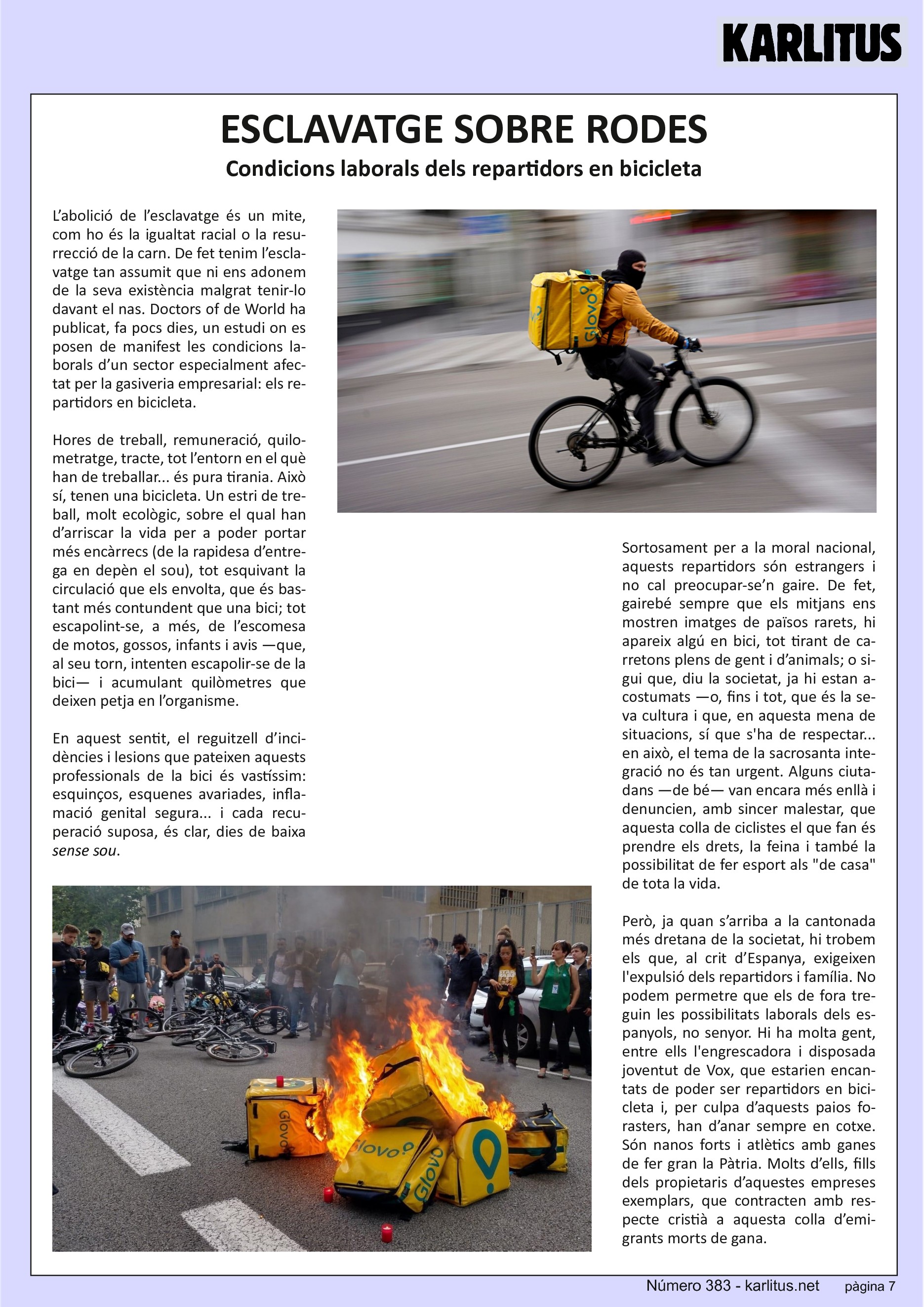 SETENA PÀGINA
ESCLAVATGE SOBRE RODES
Condicions laborals dels repartidors en bicicleta
L’abolició de l’esclavatge és un mite, com ho és la igualtat racial o la resurrecció de la carn. De fet tenim l’esclavatge tan assumit que ni ens adonem de la seva existència malgrat tenir‐lo davant el nas. Doctors of de World ha publicat, fa pocs dies, un estudi on es posen de manifest les condicions laborals d’un sector especialment afectat per la gasiveria empresarial: els repartidors en bicicleta.
Hores de treball, remuneració, quilometratge, tracte, tot l’entorn en el què han de treballar... és pura tirania. Això sí, tenen una bicicleta. Un estri de treball, molt ecològic, sobre el qual han d’arriscar la vida per a poder portar més encàrrecs (de la rapidesa d’entrega en depèn el sou), tot esquivant la circulació que els envolta, que és bastant més contundent que una bici; tot escapolint‐se, a més, de l’escomesa de motos, gossos, infants i avis —que, al seu torn, intenten escapolir‐se de la bici— i acumulant quilòmetres que deixen petja en l’organisme.
En aquest sentit, el reguitzell d’incidències i lesions que pateixen aquests professionals de la bici és vastíssim: esquinços, esquenes avariades, inflamació genital segura... i cada recuperació suposa, és clar, dies de baixa sense sou.
Sortosament per a la moral nacional, aquests repartidors són estrangers i no cal preocupar‐se’n gaire. De fet, gairebé sempre que els mitjans ens mostren imatges de països rarets, hi apareix algú en bici, tot tirant de carretons plens de gent i d’animals; o sigui que, diu la societat, ja hi estan acostumats —o, fins i tot, que és la seva cultura i que, en aquesta mena de situacions, sí que s'ha de respectar... en això, el tema de la sacrosanta integració no és tan urgent. Alguns ciutadans —de bé— van encara més enllà i denuncien, amb sincer malestar, que aquesta colla de ciclistes el que fan és prendre els drets, la feina i també la possibilitat de fer esport als de casa de tota la vida.
Però, ja quan s’arriba a la cantonada més dretana de la societat, hi trobem els que, al crit d’Espanya, exigeixen l'expulsió dels repartidors i família. No podem permetre que els de fora treguin les possibilitats laborals dels espanyols, no senyor. Hi ha molta gent, entre ells l'engrescadora i disposada joventut de Vox, que estarien encantats de poder ser repartidors en bicicleta i, per culpa d’aquests paios forasters, han d’anar sempre en cotxe. Són nanos forts i atlètics amb ganes de fer gran la Pàtria. Molts d’ells, fills dels propietaris d’aquestes empreses exemplars, que contracten amb respecte cristià a aquesta colla d’emigrants morts de gana.