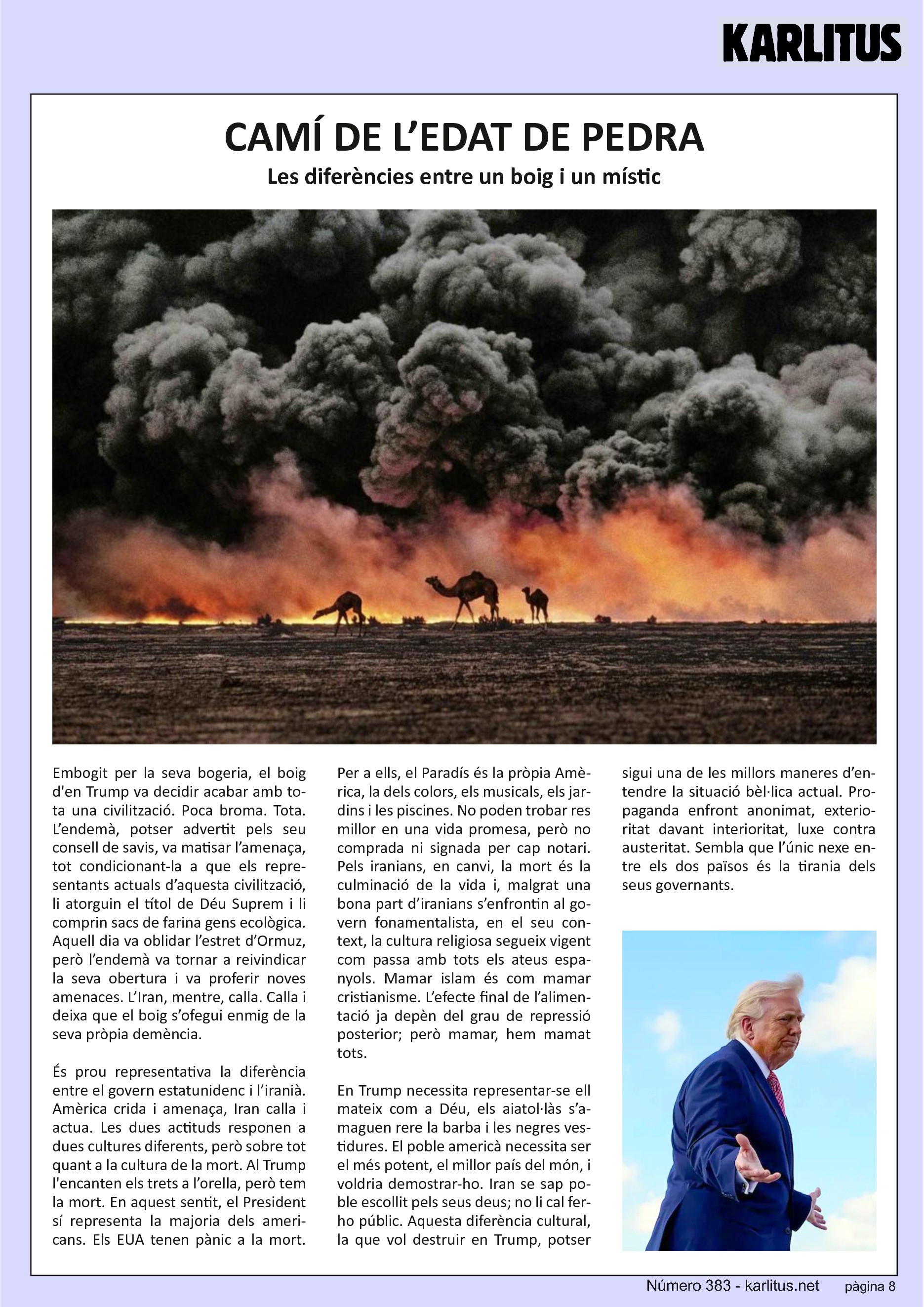 VUITENA PÀGINA
CAMÍ DE L’EDAT DE PEDRA
Les diferències entre un boig i un místic
Embogit per la seva bogeria, el boig d'en Trump va decidir acabar amb tota una civilització. Poca broma. Tota. L’endemà, potser advertit pels seu consell de savis, va matisar l’amenaça, tot condicionant‐la a que els representants actuals d’aquesta civilització, li atorguin el títol de Déu Suprem i li comprin sacs de farina gens ecològica. Aquell dia va oblidar l’estret d’Ormuz, però l’endemà va tornar a reivindicar la seva obertura i va proferir noves amenaces. L’Iran, mentre, calla. Calla i deixa que el boig s’ofegui enmig de la seva pròpia demència.
És prou representativa la diferència entre el govern estatunidenc i l’iranià. Amèrica crida i amenaça, Iran calla i actua. Les dues actituds responen a dues cultures diferents, però sobre tot quant a la cultura de la mort. Al Trump l'encanten els trets a l’orella, però tem la mort. En aquest sentit, el President sí representa la majoria dels americans. Els EUA tenen pànic a la mort. Per a ells, el Paradís és la pròpia Amèrica, la dels colors, els musicals, els jardins i les piscines. No poden trobar res millor en una vida promesa, però no comprada ni signada per cap notari. Pels iranians, en canvi, la mort és la culminació de la vida i, malgrat una bona part d’iranians s’enfrontin al govern fonamentalista, en el seu context, la cultura religiosa segueix vigent com passa amb tots els ateus espanyols. Mamar islam és com mamar cristianisme. L’efecte final de l’alimentació ja depèn del grau de repressió posterior; però mamar, hem mamat tots.
En Trump necessita representar‐se ell mateix com a Déu, els aiatol∙làs s’amaguen rere la barba i les negres vestidures. El poble americà necessita ser el més potent, el millor país del món, i voldria demostrar‐ho. Iran se sap poble escollit pels seus deus; no li cal ferho públic. Aquesta diferència cultural, la que vol destruir en Trump, potser sigui una de les millors maneres d’entendre la situació bèl∙lica actual. Propaganda enfront anonimat, exterioritat davant interioritat, luxe contra austeritat. Sembla que l’únic nexe entre els dos països és la tirania dels seus governants.