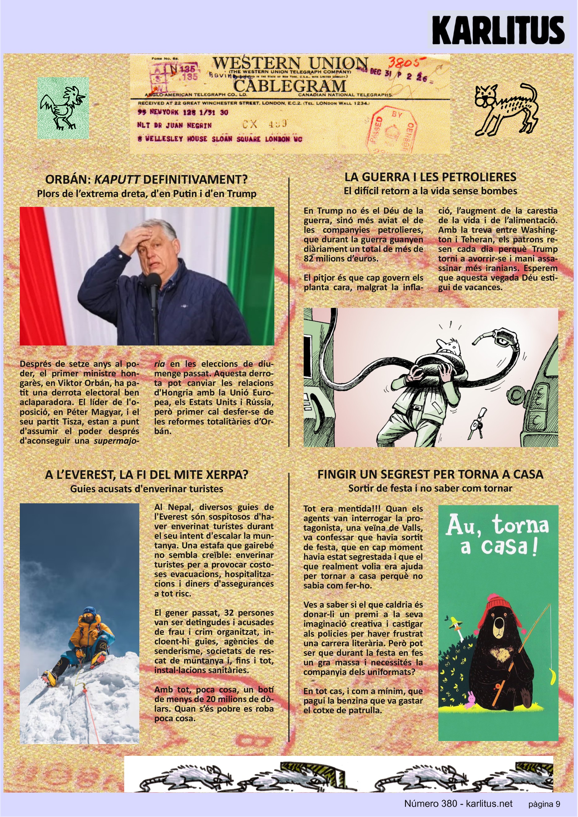 NOVENA PÀGINA
ORBÁN: KAPUTT DEFINITIVAMENT?
Plors de l’extrema dreta, d'en Putin i d'en Trump
Després de setze anys al poder, el primer ministre hongarès, en Viktor Orbán, ha patit una derrota electoral ben aclaparadora. El líder de l'oposició, en Péter Magyar, i el seu partit Tisza, estan a punt d'assumir el poder després d'aconseguir una supermajoria en les eleccions de diumenge passat. Aquesta derrotapot canviar les relacions d'Hongria amb la Unió Europea, els Estats Units i Rússia, però primer cal desfer‐se de les reformes totalitàries d’Orbán.
LA GUERRA I LES PETROLIERES
El difícil retorn a la vida sense bombes
En Trump no és el Déu de la guerra, sinó més aviat el de les companyies petrolieres, que durant la guerra guanyen diàriament un total de més de 82 milions d’euros.
El pitjor és que cap govern els planta cara, malgrat la inflació, l’augment de la carestia de la vida i de l’alimentació. Amb la treva entre Washington i Teheran, els patrons resen cada dia perquè Trump torni a avorrir‐se i mani assassinar més iranians. Esperem que aquesta vegada Déu estigui de vacances.
A L’EVEREST, LA FI DEL MITE XERPA?
Guies acusats d'enverinar turistes
Al Nepal, diversos guies de l'Everest són sospitosos d'haver enverinat turistes durant el seu intent d'escalar la muntanya. Una estafa que gairebé no sembla creïble: enverinar turistes per a provocar costoses evacuacions, hospitalitzacions i diners d'assegurances a tot risc.
El gener passat, 32 persones van ser detingudes i acusades de frau i crim organitzat, incloent-hi guies, agències de senderisme, societats de rescat de muntanya i, fins i tot, instal∙lacions sanitàries.
Amb tot, poca cosa, un botí de menys de 20 milions de dòlars. Quan s’és pobre es roba poca cosa.
FINGIR UN SEGREST PER TORNA A CASA
Sortir de festa i no saber com tornar
Tot era mentida!!! Quan els agents van interrogar la protagonista, una veïna de Valls, va confessar que havia sortit de festa, que en cap moment havia estat segrestada i que el que realment volia era ajuda per tornar a casa perquè no sabia com fer‐ho.
Ves a saber si el que caldria és donar‐li un premi a la seva imaginació creativa i castigar els policies per haver frustrat una carrera literària. Però pot ser que durant la festa en fes un gra massa i necessités la companyia dels uniformats?
En tot cas, i com a mínim, que pagui la benzina que va gastar el cotxe de patrulla.