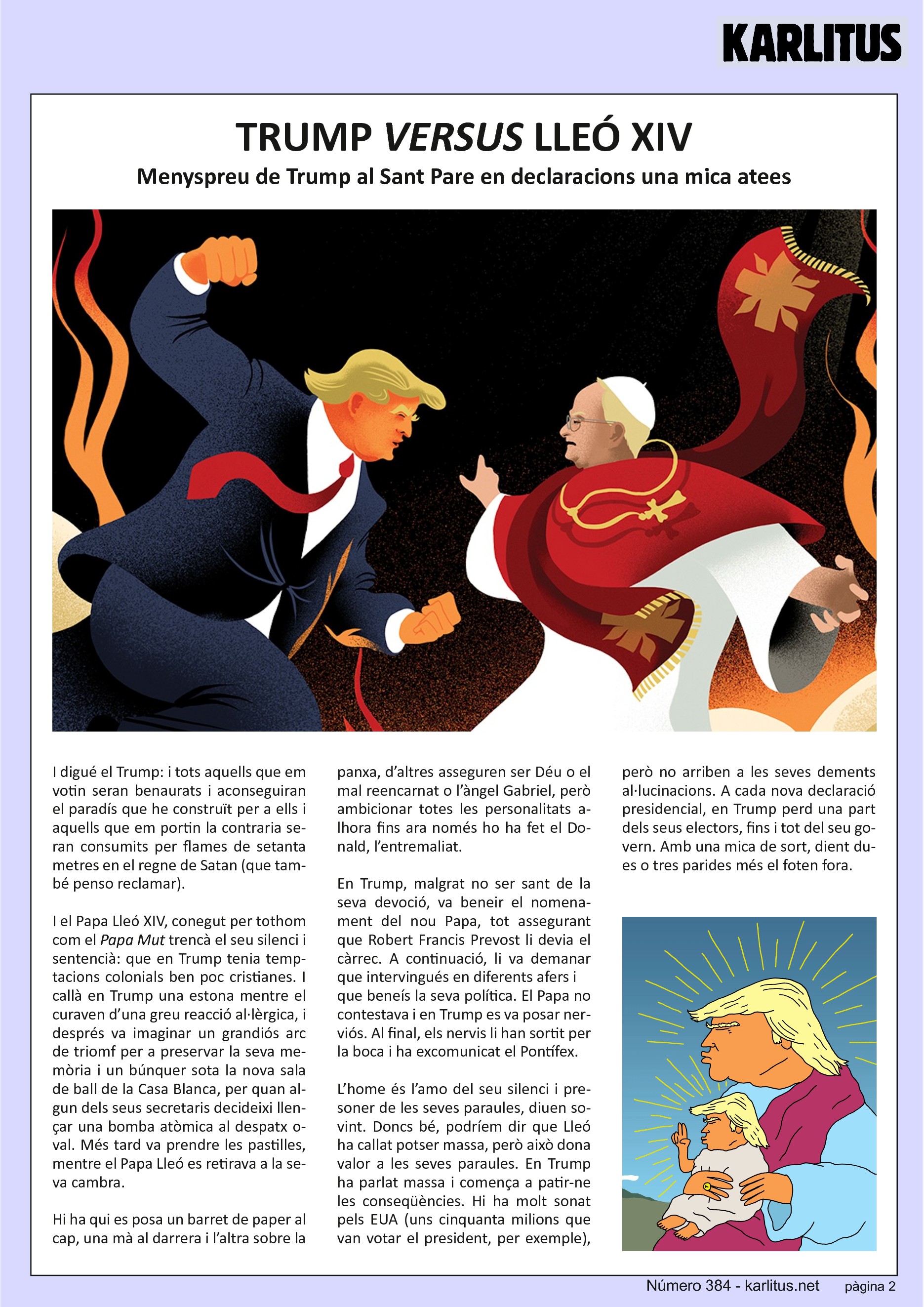 SEGONA PÀGINA
TRUMP VERSUS LLEÓ XIV
Menyspreu de Trump al Sant Pare en declaracions una mica atees
I digué Trump: i tots aquells que em votin seran benaurats i aconseguiran el paradís que he construït per a ells i aquells que em portin la contraria seran consumits per flames de setanta metres en el regne de Satan (que també penso reclamar).
I el Papa Lleó, conegut per tothom com el Papa Mut trencà el seu silenci i sentencià: que Trump tenia temptacions colonials ben poc cristianes. I callà Trump una estona mentre el curaven d’una greu reacció al·lèrgica, i després va imaginar un gran arc de triomf per preservar la seva memòria i un bunker sota la nova sala de ball de la Casa Blanca per quan algun dels seus secretaris decideixi llençar una bomba atòmica al despatx oval. Més tard va prendre les pastilles mentre el Papa Lleó es retirava a la seva cambra.
Hi ha qui es posa un barret de paper al cap una ma al darrera i l’altra sobre la panxa, d’altres asseguren ser Déu o el mal reencarnat o l’àngel Gabriel, però ambicionar totes les personalitats alhora fins ara nomé ho ha fet el Donal, l’entremaliat.
Trump, malgrat no ser sant de la seva devoció va beneir el nomenament del nou Papa assegurant que Robert Francis Prevost li devia el càrrec. A continuació li va demanar que intervingués en diferents afers i que beneís la seva política. El Papa no contestava i Trump es va posar nerviós. Al final el nervis li han sortit per la boca i ha excomunicat al Pontífex.
L’home és l’amo del seu silenci i presoner de les seves paraules, diuen sovint. Doncs bé, podríem dir que Lleó ha callat potser massa però això dona valor a les seves paraules. Trump ha parlat massa i comença a patir-ne les conseqüències. Hi ha molt sonat per Amèrica (uns cinquanta milions que van votar a Trumps, per exemple) però no arriben a les seves dements al·lucinacions. A cada nova frase presidencial, Trump perd una part dels seus electors, fins i tot del seu govern. Amb una mica de sort dient dues o tres parides més el foten fora.