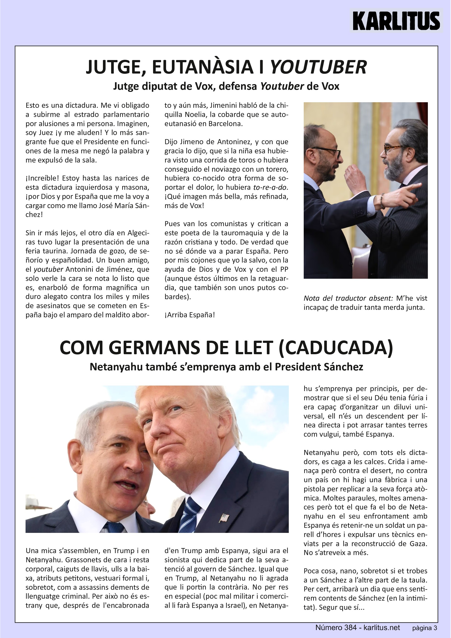 TERCERA PÀGINA
JUTGE, EUTANASIA I YOUTUBER
Jutge diputat de Vox, defensa Youtuber de Vox
Esto es una dictadura. Me vi obligado a subirme al estrado parlamentario por alusiones a mi persona. Imaginen, soy Juez y me aluden! Y lo más sangrante fue que el Presidente en funciones de la mesa me negó la palabra y me expulsó de la sala. Increíble! Estoy hasta las narices de esta dictadura izquierdosa y masona y por Dios y por España que me la voy a cargar como me llamo José María Sánchez!
Sin ir más lejos, el otro día en Algeciras tuvo lugar la presentación de una feria taurina. Jornada de gozo, de señorío y españolidad. Un buen amigo, el youtuber Antonini Jiménez, que solo verle la cara se nota lo listo que es, enarboló de forma magnífica un duro alegato contra los miles y miles de asesinatos que se cometen en España bajo el amparo del maldito aborto y aún más, Jiménez hablo de la chiquilla Noelia, la cobarde que se autoeutanasió en Barcelona. Dijo Jiménez y con que gracia lo dijo, que si la niña esa hubiera visto una corrida de toros o hubiera conseguido el noviazgo con un torero, hubiera conocido otra forma de soportar el dolor, lo hubiera to-re-a-do. Que imagen más bella, más refinada, más de Vox. Pues van los comunistas y critican a este poeta de la tauromaquia y de la razón cristiana y todo. De verdad que no sé dónde va a parar España. Pero por mis cojones que yo la salvo con la ayuda de Dios y de Vox y con el P.P. en la retaguardia porque esos también son unos putos cobardes.
Arriba España!
Nota del traductor absent: M’he vist incapaç de traduir tanta merda junta.
COM GERMANS DE LLET (CADUCADA)
Netanyahu també s’emprenya amb el President Sánchez
Una mica s’assemblen Trump i Netanyahu. Grassonets de cara i resta corporal, caiguts de llavis, ulls a la baixa, atributs petitons, vestuari formal i especialment com a assassins dements de llenguatge criminal. Per això no estranya que després de la encabronada de Trump amb Espanya, sigui ara el sionista qui dedica part de la seva atenció al govern de Sánchez.
Com a Trump, a Netanyahu no li agrada que li portin la contrària. No per res en especial, poc mal militar i comercial li farà Espanya a Israel, Netanyahu s’emprenya per principis, per demostrar que si el seu Deu tenia fúria i era capaç d’organitzar un diluvi universal, ell n’és un descendent per línea directe i pot arrasar tantes terres com vulgui, també Espanya.
Netanyahu però, com tots els dictadors, es caga a les calces. Crida i amenaça però contra el desert, no contra un país on hi hagi una fàbrica i una pistola per replicar a la seva força atòmica. Moltes paraules, moltes amenaces però tot el que fa el bo de Netanyahu en el seu enfrontament amb Espanya és retenir-ne un soldat un parell d’hores i expulsar uns tècnics enviats per la reconstrucció de Gaza. No s’atreveix a més. Poca cosa, nano, sobretot si et trobes a un Sánchez a l’altre part de la taula. Per cert, arribarà un dia que ens sentirem contents de Sánchez (en la intimitat).