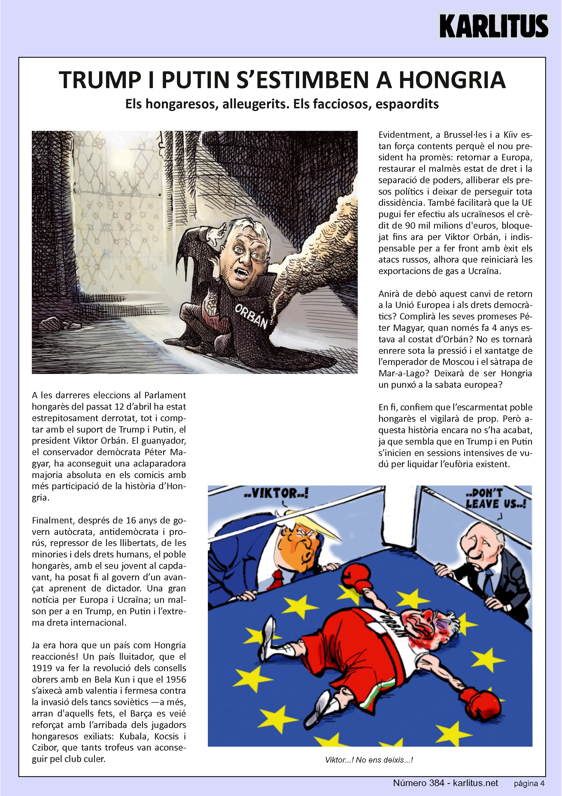 QUARTA PÀGINA
TRUMP I PUTIN S’ESTIMBEN A HONGRIA
Els hongaresos, alleugerits. Els facciosos, espaordits
A les darreres eleccions al Parlament hongarès del proppassat 12 d’abril ha estat estrepitosament derrotat, malgrat comptar amb el suport de Trump i Putin, el president Viktor Orbán. El guanyador, el conservador demòcrata Péter Magyar, ha aconseguit una aclaparadora majoria absoluta en els comicis amb més participació de la història d’Hongria.
Finalment, després de 16 anys de govern autòcrata, antidemòcrata i prorús, repressor de les llibertats, de les minories i dels drets humans, el poble hongarès, amb el seu jovent al capdavant, ha posat fi al govern d’un avançat aprenent de dictador. Una gran notícia per Europa i Ucraïna i un malson per a Trump, Putin i l’extrema dreta internacional.
Ja era hora que un país com Hongria reacciones! Un país lluitador que va fer la revolució dels consells obrers amb Bela Kun el 1919, i que el 1956 s’aixecà amb valentia i fermesa contra la invasió dels tancs soviètics. Arran aquests fets, el Barça es veié reforçat amb l’arribada dels jugadors hongaresos exiliats Kubala, Kocsis i Czibor, que tants trofeus van aconseguir pel club culer.
Evidentment, a Brussel·les i a Kíev estan força contents perquè el nou president ha promès: retornar a Europa, restaurar el malmès estat de dret i la separació de poders, alliberar els presos polítics i deixar de perseguir tota dissidència. També facilitarà que la UE pugui fer efectiu als ucraïnesos el crèdit de 90.000.000.000 €, bloquejat fins ara per Viktor Orbán, i indispensable per a fer front amb èxit als atacs russos, alhora que reiniciarà les exportacions de gas a Ucraïna.
Anirà de debò aquest canvi de retorn a Europa i als drets democràtics? Complirà les seves promeses Péter Magyar quan només fa 4 anys estava al costat d’Orbán? No es tornarà enrere sota la pressió i el xantatge de l’emperador de Moscou i el sàtrapa de Miami? Deixarà de ser Hongria un punxó a la sabata europea?
Confiem que l’escarmentat poble hongarès el vigilarà de prop. Però aquesta història encara no s’ha acabat, ja que sembla que Trump i Putin s’inicien en sessions intensives de vudú per liquidar l’eufòria existent.