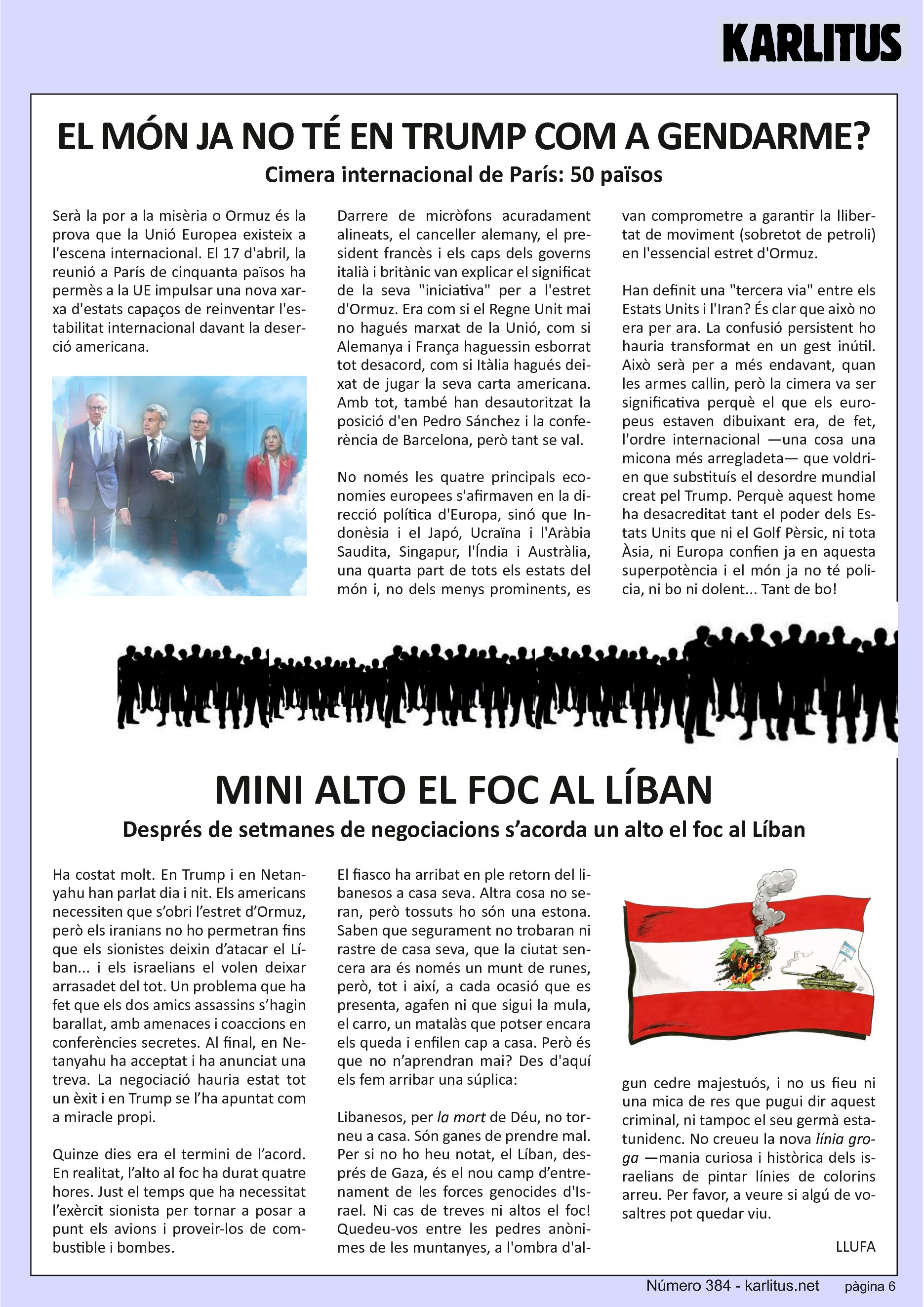 SISENA PÀGINA
EL MÓN JA NO TÉ TRUMP COM A GENDARME?
Cimera internacional de París: 50 països
Serà la por a la misèria o Ormuz és la prova que l'Europa política existeix a l'escena internacional. La reunió de cinquanta països del 17 d'abril a París a permès a la UE impulsar l'aparició d'una nova xarxa d'estats capaços de reinventar l'estabilitat internacional davant la deserció americana.
Darrere de micròfons acuradament alineats, el canceller alemany, el president francès i els caps dels governs italià i britànic van explicar el significat de la seva iniciativa per a l'estret d'Ormuz. Era com si Gran Bretanya mai hagués sortit de la Unió, com si Alemanya i França haguessin esborrat tot desacord, com si Itàlia hagués deixat de jugar la seva carta americana. Amb tot també han desautoritzat la posició de Pedro Sánchez i la conferència de Barcelona, però tan si val.
No només les quatre principals economies europees s'afirmaven en la direcció política d'Europa, sinó que Indonèsia i el Japó, Ucraïna i l'Aràbia Saudita, Singapur, l'Índia i Austràlia, una quarta part de tots els estats del món i, no dels menys important, es van unir per comprometre's a garantir la llibertat de moviment en aquest essencial estret d'Ormuz.
Han definit una tercera via entre els Estats Units i l'Iran? És clar que no era per ara.
La confusió persistent ho hauria transformat en un gest inútil. Això serà per a més endavant, quan les armes quedin en silenci, però la Cimera va ser significativa perquè el que els europeus estaven dibuixant era, de fet, l'ordre internacional que voldrien que substituís el desordre mundial creat per Donald Trump.
Perquè aquest home ha desacreditat tant el poder americà que ni el Golf, ni Àsia, ni Europa confien ja en els Estats Units i el món ja no té policia, ni bo ni dolent.
MINI ALTO EL FOC AL LIBAN.
Després de setmanes de negociacions s’acorda un alto el foc al Líban
Ha costat molt. Trump i Netanyahu han parlat dia i nit. Els americans necessiten que s’obri l’estret d’Ormuz però els iranians no obriran les portes fins que els sionistes deixin d’atacar el Líban i els israelians volen deixar el Líban arrasadet del tot. Un problema que ha fet que els dos amics assassins s’hagin barallat amenaçat i coaccionat en conferències secretes. Al final Netanyahu ha acceptat i ha anunciat una treva. La negociació ha estat tot un èxit i Trump se l’ha apuntat com a miracle propi. Quinze dies era el límit de l’acord. En realitat l’alto al foc ha durat quatre hores. Just el temps que ha necessitat l’exèrcit sionista per portar a casa els avions i proveir-los de combustible i bombes.
El fiasco ha arribat en ple retorn del libanesos a casa seva. Altra cosa no seran, però tossuts una estona. Saben que no trobaran ni rastre de casa seva, que la ciutat és un munt de runes, però a cada anuncia d’alto el foc, agafen la mula, el carro i un matalàs que encara els hi queda i tornen cap a casa. No n’aprendran mai?
Libanesos, per la mort de Déu, no torneu a casa. Son ganes de prendre mal, el Líban és el camp d’entrenament de les forces comandades per Netanyahu. Ni cas de treves ni altos el foc, quedeu-vos entre les pedres anònimes del desert però no feu cas d’aquest criminal ni del seu germà americà. Per favor, a veure si algun de vosaltres pot quedar viu.
LLUFA.