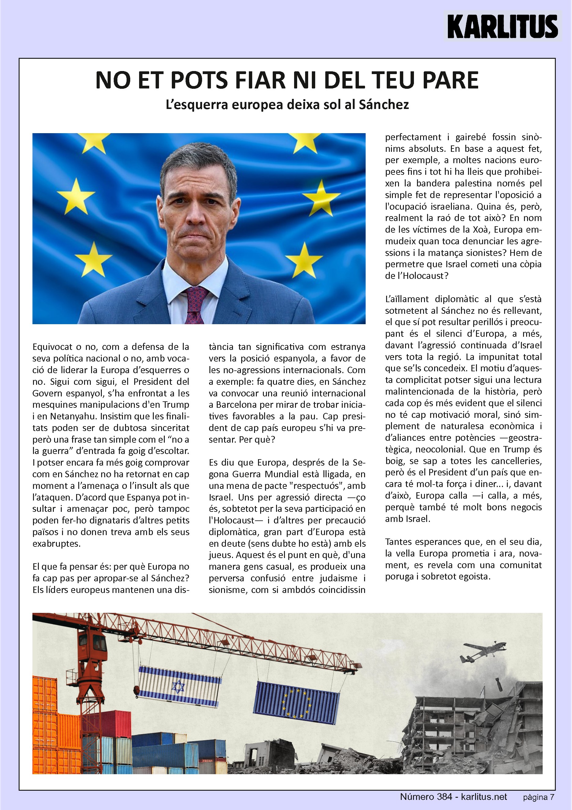 SETENA PÀGINA
NO ET POTS FIAR NI DEL TEU PARE
L’esquerra europea deixa sol a Sánchez
Equivocat o no, com a defensa de la seva política nacional o no, amb vocació de liderar la Europa d’esquerres o no. Sigui com sigui, el President del Govern espanyol, s’ha posat enfront les mesquines manipulacions de Trump i Netanyahu. Insistim en que les finalitats poden ser de dubtosa sinceritat però una frase tan simple com el “no a la guerra” d’entrada fa goig d’escoltar. I potser encara fa més goig comprovar com Sánchez no ha passat en cap moment a l’amenaça o l’insult als que l’ataquen. D’acord que Espanya pot insultar i amenaçar poc, però tampoc poden fer-ho dignataris d’altres petits països i no donen treva al seus exabruptes.
El que fa pensar és per què Europa no fa cap pas per apropar-se a Sánchez. Els líders europeus mantenen una distància tan significativa com estranya amb la posició espanyola a favor de les no agressions nacionals. Fa quatre dies Sánchez va convocar una reunió internacional a Barcelona per trobar iniciatives favorables a la pau. Cap President europeu s’hi va presentar. Per què? Es diu que Europa, després de la segona guerra mundial està lligada a una mena de pacte respectuós amb Israel. Uns per agressió directe d’altres per precaució diplomàtica, gran part d’Europa està en deute amb els jueus. Fins i tot hi ha lleis que prohibeixen la bandera palestina a moltes nacions europees pel sol fet d’oposar-se a la presència israeliana. És aquesta la raó? En nom de l’holocaust Europa emmudeix quan toca parlar de les agressions sionistes? Hem de permetre que la resposta d’Israel sigui una copia de l’holocaust?
L’aïllament diplomàtic al que s’està sotmeten a Sánchez no és rellevant, el que sí pot resultar perillós i preocupant és el silenci d’Europa davant l’agressió d’Israel cap els seus veïns. La impunitat que se’ls concedeix. Potser sigui la història el motiu d’aquesta complicitat però també podem pensar que el silenci no te una motivació moral sinó simplement econòmica i d’aliances entre potencies. Que Trump està boig, se sap a totes les cancelleries però Trump és el President d’un país que encara te força i diner i davant d’això Europa calla.
Tantes esperances que havíem dipositat en la vella Europa i ara se’ns revela com una comunitat poruga i egoista.