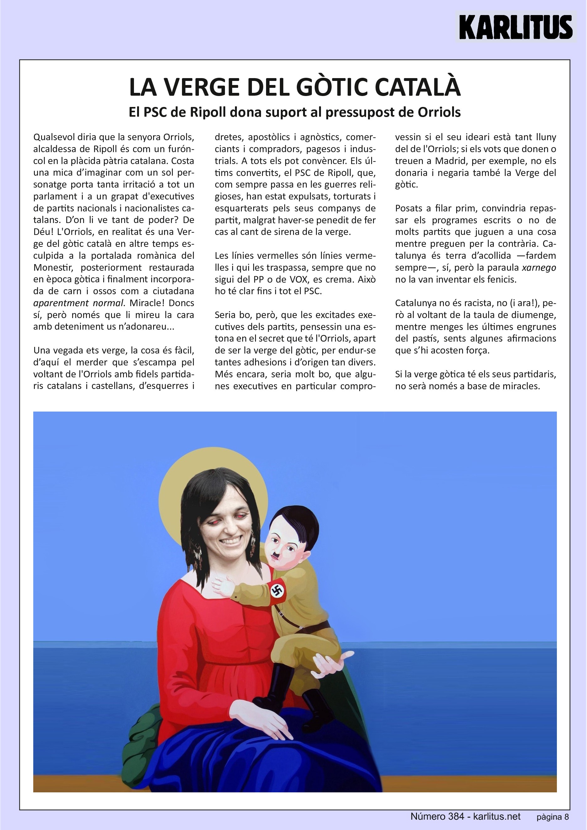 VUITENA PÀGINA
LA VERGE DEL GÒTIC CATALÀ
El PSC de Ripoll dona suport al pressupost de Orriols
Qualsevol diria que la senyora Orriols, alcaldessa de Ripoll és com un furóncol en la plàcida pàtria catalana. Costa una mica d’imaginar com un sol personatge porta tanta irritació a tot un parlament i a un grapat de executives de partits nacionals i nacionalistes catalans. D’on li ve tant de poder? De Déu! La Orriols, en realitat és una Verge del gòtic català en altre temps esculpida a la portalada romànica del Monestir, posteriorment restaurada en època gòtica i finalment incorporada de carn i ossos com a ciutadana aparentment normal. Miracle! Doncs sí però només que li mireu la cara amb deteniment us n’adonareu.
Una vegada ets verge, la cosa és fàcil, d’aquí el merder que s’escampa pel voltant de la Orriols amb fidels partidaris catalans i castellans, d’esquerres i dretes, apostòlics i agnòstics, comerciants i compradors, pagesos i industrials. A tots els pot convèncer. Els últims convertits, el PSC de Ripoll que, com sempre passa en les guerres religioses, han estat expulsats, torturats i esquarterats pels seus companys de partit malgrat haver-se penedit de fer cas al cant de sirena de la verge.
Les línies vermelles són línies vermelles i qui les traspassa, sempre que no sigui del P.P. o de VOX, es crema. Això ho te clar fins i tot el P.S.C.
Seria bo però que les excitades executives dels partits, pensessin una estona en el secret que te la Orriols apart de ser la verge del gòtic, per endur-se tantes adhesions i d’origen tan divers. Més encara, seria molt bo, que algunes executives en particular comprovessin si el seu ideari està tant lluny del de la Orriols. Si els vots que donen o treuen a Madrid per exemple no els donaria i negaria també la Verge del gòtic. Posats a filar prim, convindria repassar els programes escrits o no de molts partits que juguen a una cosa mentre preguen per la contrària. Catalunya és terra d’acollida fardem sempre, sí però la paraula xarnego no la van inventar els fenicis. Catalunya no és racista, no però al voltant de la taula de diumenge, mentre menges les engrunes del pastí, sents algunes afirmacions que s’hi assemblen força.
Si la verge gòtica te els seus partidaris no serà només a base de miracles.