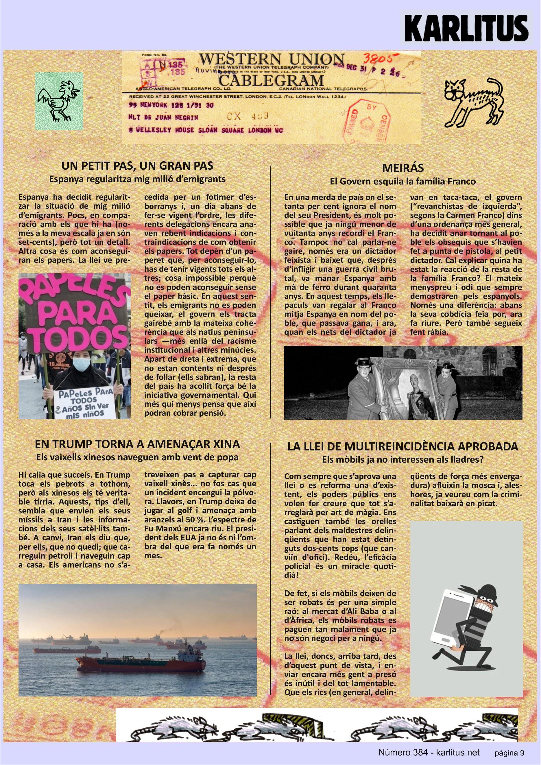 NOVENA PÀGINA
UN PETIT PAS, UN GRAN PAS
Espanya regularitza mig milió d’emigrants
Espanya ha decidit regularitzar la situació de mig milió d’emigrants. Pocs en comparació amb els que hi ha (només a la meva escala ja en son set-cents) però tot un detall. Altra cosa és com aconseguiran els papers. La llei ve precedida per un fotimer d’esborranys i un dia abans de fer-se vigent l’ordre, les diferents delegacions encara anaven reben indicacions i contraindicacions de com obtenir els papers. Tot depèn d’un paper que per aconseguir-se has de tenir vigents tots els altres cosa impossible perquè no es poden aconseguir sense el paper bàsic. En aquestrs sentit els emigrants no es poden queixar, el govern els tracte amb la mateixa coherència que als natius peninsulars. Apart de dreta i extrema que no estan contents ni després de follar (ells sabran) la resta del país ha acollit força bé la iniciativa governamental. Qui més qui menys pensa que així podran cobrar pensió.
MEIRÁS
El Govern esquila a la família Franco
En una merda de país on el setanta per cent ignora el nom del seu President, és molt possible que ja ningú menor de vuitanta anys recordi a Franco. Tampoc cal parlar-ne gaire, era un dictador feixista baixet que va manar Espanya quaranta anys. Durant aquest temps, els llepaculs van regalar a Franco mitja Espanya en nom del poble que passava gana i ara quan els nets del dictador ja van en taca-taca, el govern ( “revanchistas de izquierda” segons Carmen Franco) dins d’una ordenança més general, ha decidit anar tornant al poble els obsequis que s’havien fet a punta de pistola al petit dictador. Cal explicar quina ha estat la reacció de la resta de la família Franco? El mateix menyspreu i odi que van demostrar sempre pels espanyols. Només una diferència, abans la seva cobdícia feia por, ara fa riure.
TRUMP TORNA A AMENAÇAR XINA
Els vaixells xinesos naveguen amb vent de popa
Hi calia que succeís. Trump toca els pebrots a tothom, però als xinesos els te tírria. Aquests, tips d’ell sembla que envien els seus míssils a Iran i les informacions dels seus satèl·lits també. A canvi, Iran els diu que per a ells que no quedi. Que carreguin petroli i naveguin cap a casa. Els americans no s’atreveixen a capturar un vaixell xinès... no fos el cas que un incident encengui la pólvora.
Llavors, Trump deixa de jugar al golf i els amenaça amb aranzels al 50%. L’espectre de Fu-Man-Chu encara riu. Trump ja no és ni l’ombra del que era fa només un mes.
LA LLEI DE MULTIREINCIDÈNCIA APROBADA
Els mòbils ja no interessen als lladres?
Com sempre que s’aprova una llei o es reforma una d’existent, els poders públics ens volen fer creure que tot s’arreglarà per art de màgia. També ens castiguen les orelles parlant de delinqüents que han estat detinguts dues-centes vegades. Redeu, l’eficàcia policial és un miracle quotidià.
De fet si els mòbils deixen de ser robats és per una simple raó. Al mercat d’Ali Baba o al d’Àfrica els mòbils robats es paguen tan malament que ja no son negoci pera ningú. La llei arriba tard des d’aquest punt de vista i enviar més gent a presó és inútil. Que els rics paguin bé el treball dels pobres i la criminalitat baixarà en picat.