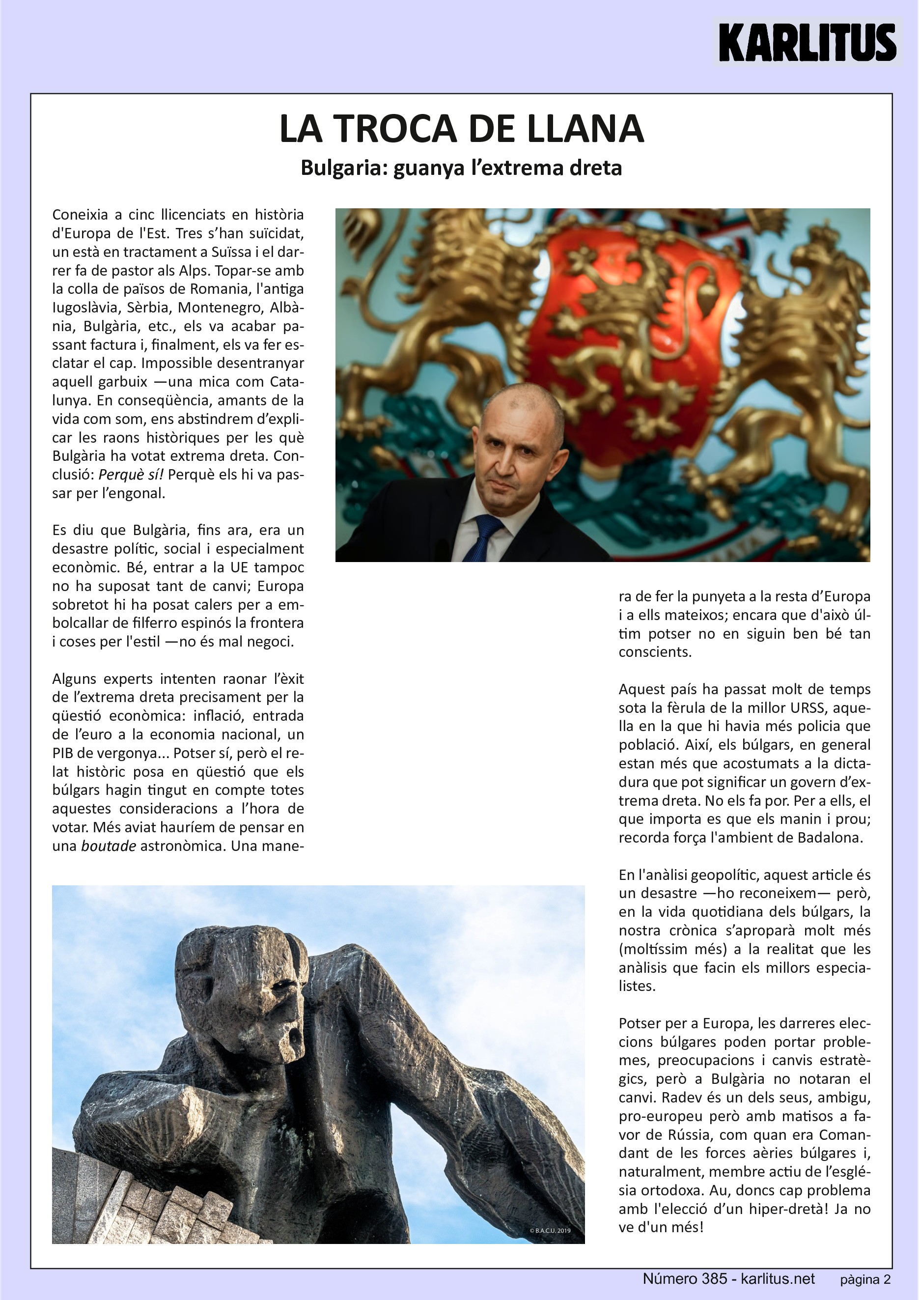 SEGONA PÀGINA
LA TROCA DE LLANA
Bulgaria: guanya l’extrema dreta
Coneixia a cinc llicenciats en història d'Europa de l'Est. Tres s’han suïcidat, un està en tractament a Suïssa i el darrer fa de pastor als Alps. Topar-se amb la colla de països de Romania, l'antiga Iugoslàvia, Sèrbia, Montenegro, Albània, Bulgària, etc., els va acabar passant factura i, finalment, els va fer esclatar el cap. Impossible desentranyar aquell garbuix —una mica com Catalunya. En conseqüència, amants de la vida com som, ens abstindrem d’explicar les raons històriques per les què Bulgària ha votat extrema dreta. Conclusió: Perquè sí! Perquè els hi va passar per l’engonal.
Es diu que Bulgària, fins ara, era un desastre polític, social i especialment econòmic. Bé, entrar a la UE tampoc no ha suposat tant de canvi; Europa sobretot hi ha posat calers per a embolcallar de filferro espinós la frontera i coses per l'estil —no és mal negoci.
Alguns experts intenten raonar l’èxit de l’extrema dreta precisament per la qüestió econòmica: inflació, entrada de l’euro a la economia nacional, un PIB de vergonya... Potser sí, però el relat històric posa en qüestió que els búlgars hagin tingut en compte totes aquestes consideracions a l’hora de votar. Més aviat hauríem de pensar en una ‘boutade’ astronòmica. Una manera de fer la punyeta a la resta d’Europa i a ells mateixos; encara que d'això últim potser no en siguin ben bé tan conscients.
Aquest país ha passat molt de temps sota la fèrula de la millor URSS, aquella en la que hi havia més policia que població. Així, els búlgars, en general estan més que acostumats a la dictadura que pot significar un govern d’extrema dreta. No els fa por. Per a ells, el que importa es que els manin i prou; recorda força l'ambient de Badalona.
En l'anàlisi geopolític, aquest article és un desastre —ho reconeixem— però, en la vida quotidiana dels búlgars, la nostra crònica s’aproparà molt més (moltíssim més) a la realitat que les anàlisis que facin els millors especialistes.
Potser per a Europa, les darreres eleccions búlgares poden portar problemes, preocupacions i canvis estratègics, però a Bulgària no notaran el canvi. Radev és un dels seus, ambigu, pro-europeu però amb matisos a favor de Rússia, com quan era Comandant de les forces aèries búlgares i, naturalment, membre actiu de l’església ortodoxa. Au, doncs cap problema amb l'elecció d’un hiper-dretà! Ja no ve d'un més!
