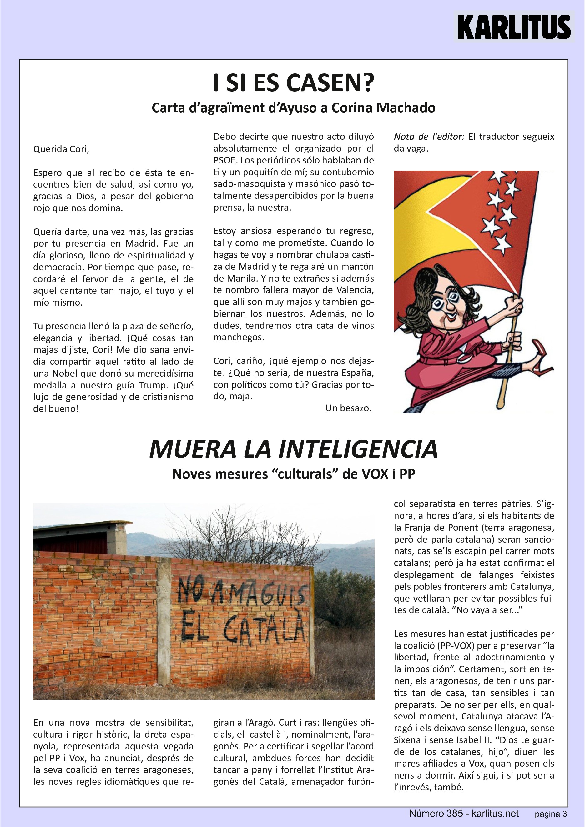 TERCERA PÀGINA
I SI ES CASEN?
Carta d’agraïment d’Ayuso a Corina Machado
Querida Cori,
Espero que al recibo de ésta te encuentres bien de salud, así como yo, gracias a Dios, a pesar del gobierno rojo que nos domina.
Quería darte, una vez más, las gracias por tu presencia en Madrid. Fue un día glorioso, lleno de espiritualidad y democracia. Por tiempo que pase, recordaré el fervor de la gente, el de aquel cantante tan majo, el tuyo y el mío mismo.
Tu presencia llenó la plaza de señorío, elegancia y libertad. ¡Qué cosas tan majas dijiste, Cori! Me dio sana envidia compartir aquel ratito al lado de una Nobel que donó su merecidísima medalla a nuestro guía Trump. ¡Qué lujo de generosidad y de cristianismo del bueno!
Debo decirte que nuestro acto diluyó absolutamente el organizado por el PSOE. Los periódicos sólo hablaban de ti y un poquitín de mí; su contubernio sado-masoquista y masónico pasó totalmente desapercibidos por la buena prensa, la nuestra.
Estoy ansiosa esperando tu regreso, tal y como me prometiste. Cuando lo hagas te voy a nombrar chulapa castiza de Madrid y te regalaré un mantón de Manila. Y no te extrañes si además te nombro fallera mayor de Valencia, que allí son muy majos y también gobiernan los nuestros. Además, no lo dudes, tendremos otra cata de vinos manchegos.
Cori, cariño, ¡qué ejemplo nos dejaste! ¿Qué no sería, de nuestra España, con políticos como tú? Gracias por todo, maja.
Un besazo.
Nota de l'editor: El traductor segueix da vaga.
MUERA LA INTELIGENCIA
Noves mesures “culturals” de VOX i PP
En una nova mostra de sensibilitat, cultura i rigor històric, la dreta espanyola, representada aquesta vegada pel PP i Vox, ha anunciat, després de la seva coalició en terres aragoneses, les noves regles idiomàtiques que regiran a l’Aragó. Curt i ras: llengües oficials, el castellà i, nominalment, l’aragonès. Per a certificar i segellar l’acord cultural, ambdues forces han decidit tancar a pany i forrellat l’Institut Aragonès del Català, amenaçador furóncol separatista en terres pàtries. S’ignora, a hores d’ara, si els habitants de la Franja de Ponent (terra aragonesa, però de parla catalana) seran sancionats, cas se’ls escapin pel carrer mots catalans; però ja ha estat confirmat el desplegament de falanges feixistes pels pobles fronterers amb Catalunya, que vetllaran per evitar possibles fuites de català. “No vaya a ser...”
Les mesures han estat justificades per la coalició (PP-VOX) per a preservar “la libertad, frente al adoctrinamiento y la imposición”. Certament, sort en tenen, els aragonesos, de tenir uns partits tan de casa, tan sensibles i tan preparats. De no ser per ells, en qualsevol moment, Catalunya atacava l’Aragó i els deixava sense llengua, sense Sixena i sense Isabel II. “Dios te guarde de los catalanes, hijo”, diuen les mares afiliades a Vox, quan posen els nens a dormir. Així sigui, i si pot ser a l’inrevés, també.