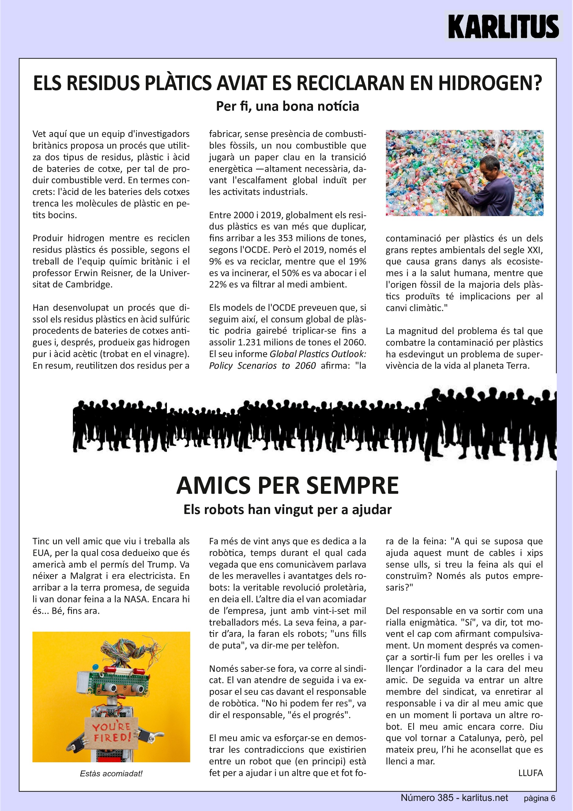SISENA PÀGINA
ELS RESIDUS PLÀTICS AVIAT ES RECICLARAN EN HIDROGEN?
Per fi, una bona notícia
Vet aquí que un equip d'investigadors britànics proposa un procés que utilitza dos tipus de residus, plàstic i àcid de bateries de cotxe, per tal de produir combustible verd. En termes concrets: l'àcid de les bateries dels cotxes trenca les molècules de plàstic en petits bocins.
Produir hidrogen mentre es reciclen residus plàstics és possible, segons el treball de l'equip químic britànic i el professor Erwin Reisner, de la Universitat de Cambridge.
Han desenvolupat un procés que dissol els residus plàstics en àcid sulfúric procedents de bateries de cotxes antigues i, després, produeix gas hidrogen pur i àcid acètic (trobat en el vinagre). En resum, reutilitzen dos residus per a fabricar, sense presència de combustibles fòssils, un nou combustible que jugarà un paper clau en la transició energètica —altament necessària, davant l'escalfament global induït per les activitats industrials.
Entre 2000 i 2019, globalment els residus plàstics es van més que duplicar, fins arribar a les 353 milions de tones, segons l'OCDE. Però el 2019, només el 9% es va reciclar, mentre que el 19% es va incinerar, el 50% es va abocar i el 22% es va filtrar al medi ambient.
Els models de l'OCDE preveuen que, si seguim així, el consum global de plàstic podria gairebé triplicar-se fins a assolir 1.231 milions de tones el 2060. El seu informe ‘Global Plastics Outlook: Policy Scenarios to 2060’ afirma: la contaminació per plàstics és un dels grans reptes ambientals del segle XXI, que causa grans danys als ecosistemes i a la salut humana, mentre que l'origen fòssil de la majoria dels plàstics produïts té implicacions per al canvi climàtic.
La magnitud del problema és tal que combatre la contaminació per plàstics ha esdevingut un problema de supervivència de la vida al planeta Terra.
AMICS PER SEMPRE
Els robots han vingut per a ajudar
Tinc un vell amic que viu i treballa als EUA, per la qual cosa dedueixo que és americà amb el permís del Trump. Va néixer a Malgrat i era electricista. En arribar a la terra promesa, de seguida li van donar feina a la NASA. Encara hi és... Bé, fins ara.
Fa més de vint anys que es dedica a la robòtica, temps durant el qual cada vegada que ens comunicàvem parlava de les meravelles i avantatges dels robots: la veritable revolució proletària, en deia ell. L’altre dia el van acomiadar de l’empresa, junt amb vint-i-set mil treballadors més. La seva feina, a partir d’ara, la faran els robots; uns fills de puta, va dir-me per telèfon.
Només saber-se fora, va corre al sindicat. El van atendre de seguida i va exposar el seu cas davant el responsable de robòtica. No hi podem fer res, va dir el responsable, és el progrés.
El meu amic va esforçar-se en demostrar les contradiccions que existirien entre un robot que (en principi) està fet per a ajudar i un altre que et fot fora de la feina: A qui se suposa que ajuda aquest munt de cables i xips sense ulls, si treu la feina als qui el construïm? Només als putos empresaris?
Del responsable en va sortir com una rialla enigmàtica. Sí, va dir, tot movent el cap com afirmant compulsivament. Un moment després va començar a sortir-li fum per les orelles i va llençar l’ordinador a la cara del meu amic. De seguida va entrar un altre membre del sindicat, va enretirar al responsable i va dir al meu amic que en un moment li portava un altre robot. El meu amic encara corre. Diu que vol tornar a Catalunya, però, pel mateix preu, l’hi he aconsellat que es llenci a mar.
LLUFA
