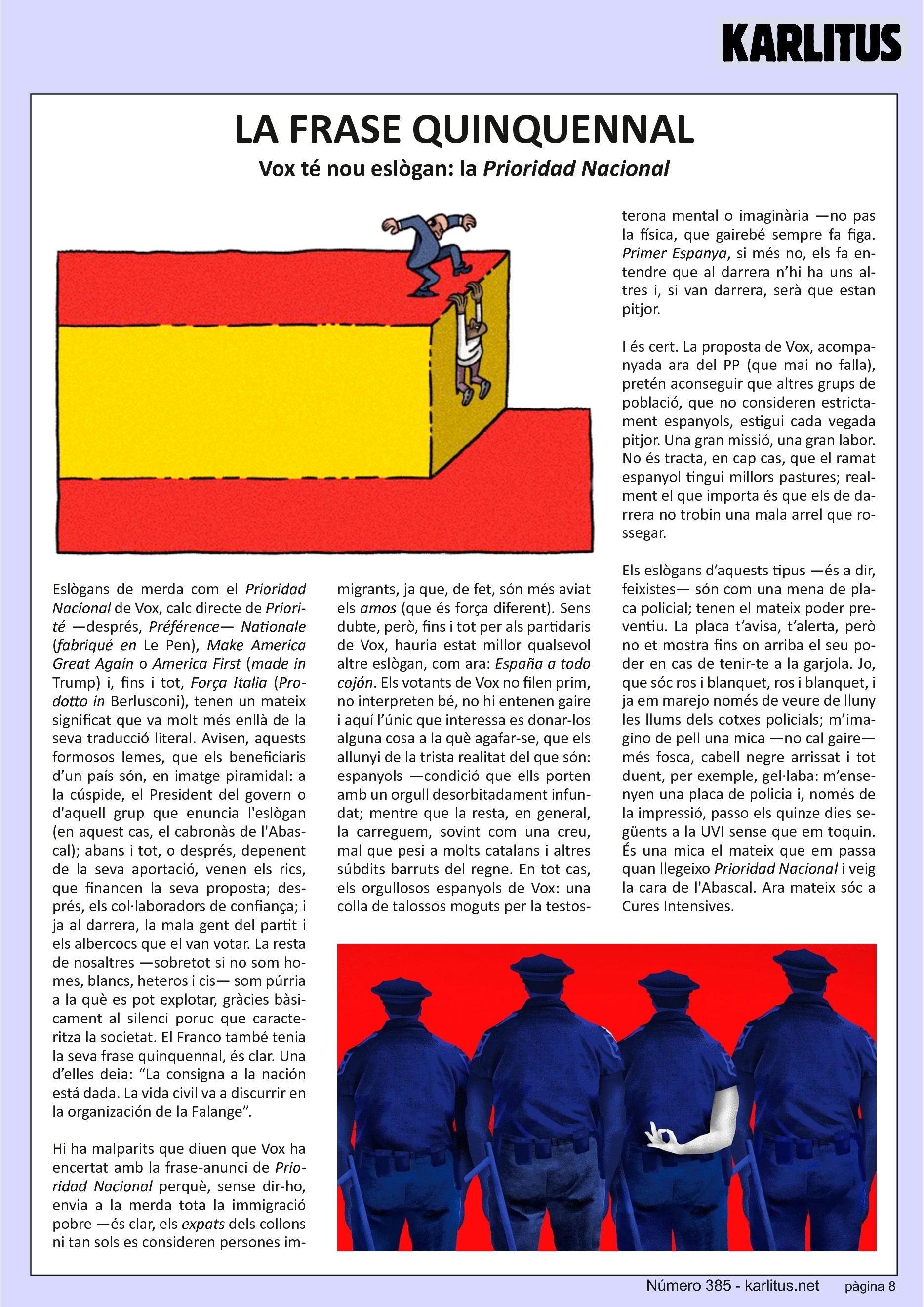 VUITENA PÀGINA
LA FRASE QUINQUENNAL
Vox té nou eslògan: la 'Prioridad Nacional'
Eslògans de merda com el Prioridad Nacional de Vox, calc directe de Priorité —després, Préférence— Nationale (‘fabriqué en’ Le Pen), Make America Great Again o America First (‘made in’ Trump) i, fins i tot, Força Italia (‘Prodotto in’ Berlusconi), tenen un mateix significat que va molt més enllà de la seva traducció literal. Avisen, aquests formosos lemes, que els beneficiaris d’un país són, en imatge piramidal: a la cúspide, el President del govern o d'aquell grup que enuncia l'eslògan (en aquest cas, el cabronàs de l'Abascal); abans i tot, o després, depenent de la seva aportació, venen els rics, que financen la seva proposta; després, els col·laboradors de confiança; i ja al darrera, la mala gent del partit i els albercocs que el van votar. La resta de nosaltres —sobretot si no som homes, blancs, heteros i cis— som púrria a la què es pot explotar, gràcies bàsicament al silenci poruc que caracteritza la societat. El Franco també tenia la seva frase quinquennal, és clar. Una d’elles deia: “La consigna a la nación está dada. La vida civil va a discurrir en la organización de la Falange”.
Hi ha malparits que diuen que Vox ha encertat amb la frase-anunci de Prioridad Nacional perquè, sense dir-ho, envia a la merda tota la immigració pobre —és clar, els expats dels collons ni tan sols es consideren persones immigrants, ja que, de fet, són més aviat els amos (que és força diferent). Sens dubte, però, fins i tot per als partidaris de Vox, hauria estat millor qualsevol altre eslògan, com ara: ‘España a todo cojón’. Els votants de Vox no filen prim, no interpreten bé, no hi entenen gaire i aquí l’únic que interessa es donar-los alguna cosa a la què agafar-se, que els allunyi de la trista realitat del que són: espanyols —condició que ells porten amb un orgull desorbitadament infundat; mentre que la resta, en general, la carreguem, sovint com una creu, mal que pesi a molts catalans i altres súbdits barruts del regne. En tot cas, els orgullosos espanyols de Vox: una colla de talossos moguts per la testosterona mental o imaginària —no pas la física, que gairebé sempre fa figa. Primer Espanya, si més no, els fa entendre que al darrera n’hi ha uns altres i, si van darrera, serà que estan pitjor.
I és cert. La proposta de Vox, acompanyada ara del PP (que mai no falla), pretén aconseguir que altres grups de població, que no consideren estricta-ment espanyols, estigui cada vegada pitjor. Una gran missió, una gran labor. No és tracta, en cap cas, que el ramat espanyol tingui millors pastures; real-ment el que importa és que els de darrera no trobin una mala arrel que rossegar.
Els eslògans d’aquests tipus —és a dir, feixistes— són com una mena de placa policial; tenen el mateix poder preventiu. La placa t’avisa, t’alerta, però no et mostra fins on arriba el seu poder en cas de tenir-te a la garjola. Jo, que sóc ros i blanquet, ros i blanquet, i ja em marejo només de veure de lluny les llums dels cotxes policials; m’imagino de pell una mica —no cal gaire— més fosca, cabell negre arrissat i tot duent, per exemple, gel·laba: m’ensenyen una placa de policia i, només de la impressió, passo els quinze dies següents a la UVI sense que em toquin. És una mica el mateix que em passa quan llegeixo Prioridad Nacional i veig la cara de l'Abascal. Ara mateix sóc a Cures Intensives.