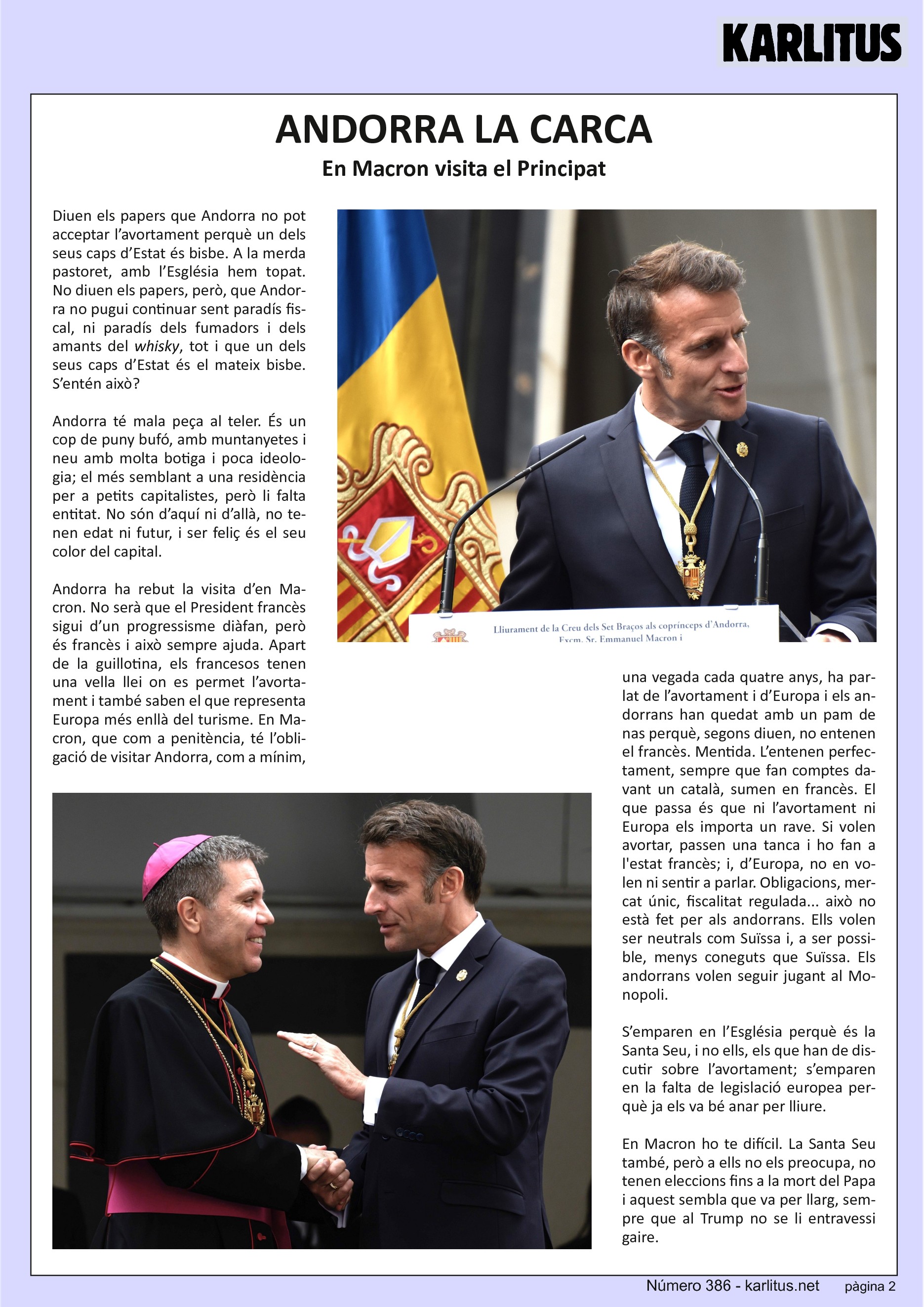 SEGONA PÀGINA
ANDORRA LA CARCA
En Macron visita el Principat
Diuen els papers que Andorra no pot acceptar l’avortament perquè un dels seus caps d’Estat és bisbe. A la merda pastoret, amb l’Església hem topat. No diuen els papers, però, que Andorra no pugui continuar sent paradís fiscal, ni paradís dels fumadors i dels amants del whisky, tot i que un dels seus caps d’Estat és el mateix bisbe. S’entén això?
Andorra té mala peça al teler. És un cop de puny bufó, amb muntanyetes i neu amb molta botiga i poca ideologia; el més semblant a una residència per a petits capitalistes, però li falta entitat. No són d’aquí ni d’allà, no tenen edat ni futur, i ser feliç és el seu color del capital.
Andorra ha rebut la visita d’en Macron. No serà que el President francès sigui d’un progressisme diàfan, però és francès i això sempre ajuda. Apart de la guillotina, els francesos tenen una vella llei on es permet l’avortament i també saben el que representa Europa més enllà del turisme. En Macron, que com a penitència, té l’obligació de visitar Andorra, com a mínim, una vegada cada quatre anys, ha parlat de l’avortament i d’Europa i els andorrans han quedat amb un pam de nas perquè, segons diuen, no entenen el francès. Mentida. L’entenen perfectament, sempre que fan comptes davant un català, sumen en francès. El que passa és que ni l’avortament ni Europa els importa un rave. Si volen avortar, passen una tanca i ho fan a l'estat francès; i, d’Europa, no en volen ni sentir a parlar. Obligacions, mercat únic, fiscalitat regulada... això no està fet per als andorrans. Ells volen ser neutrals com Suïssa i, a ser possible, menys coneguts que Suïssa. Els andorrans volen seguir jugant al Monopoli.
S’emparen en l’Església perquè és la Santa Seu, i no ells, els que han de discutir sobre l’avortament; s’emparen en la falta de legislació europea perquè ja els va bé anar per lliure.
En Macron ho te difícil. La Santa Seu també, però a ells no els preocupa, no tenen eleccions fins a la mort del Papa i aquest sembla que va per llarg, sempre que al Trump no se li entravessi gaire.