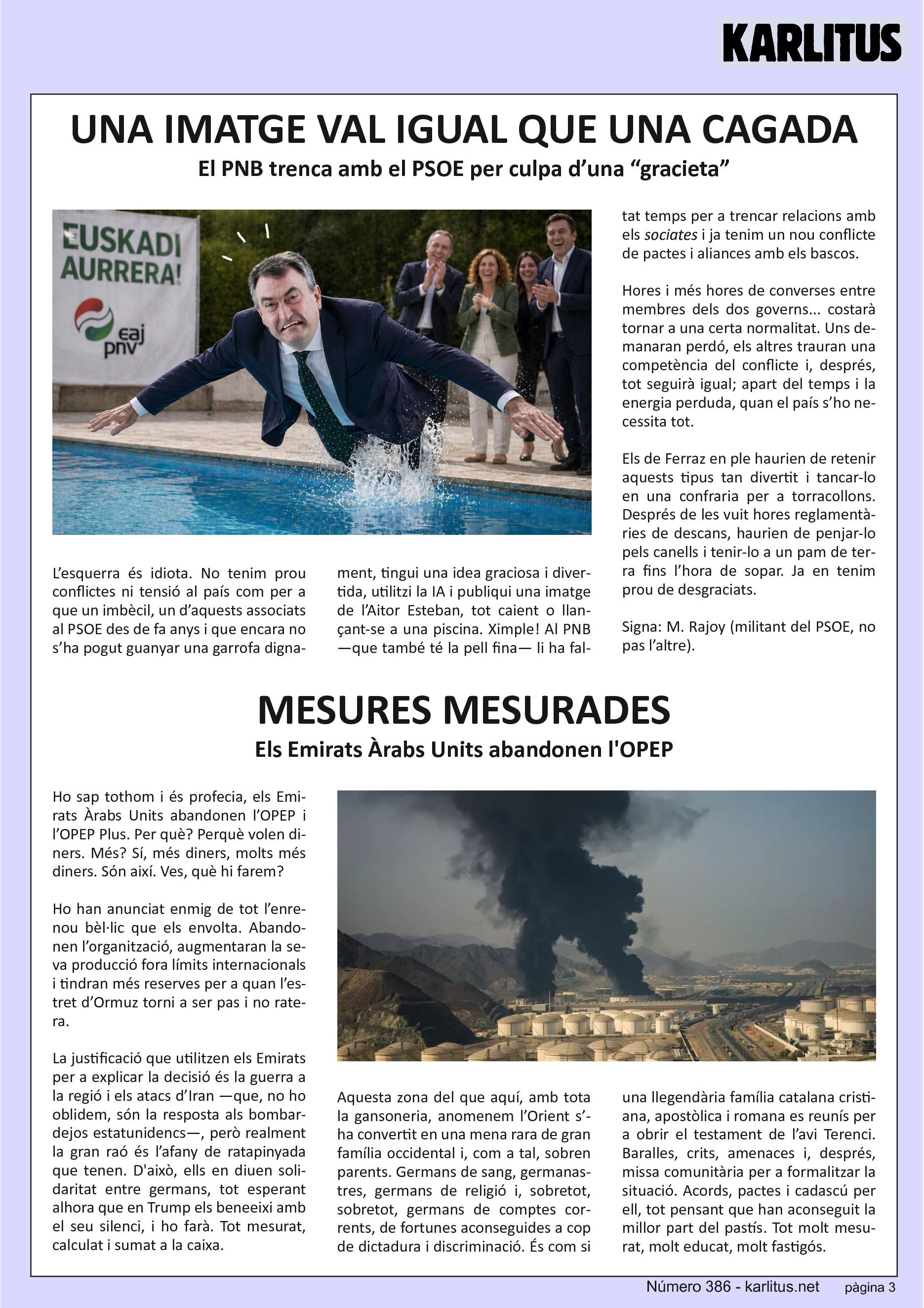 TERCERA PÀGINA
UNA IMATGE VAL IGUAL QUE UNA CAGADA
El PNB trenca amb el PSOE per culpa d’una “gracieta”
L’esquerra és idiota. No tenim prou conflictes ni tensió al país com per a que un imbècil, un d’aquests associats al PSOE des de fa anys i que encara no s’ha pogut guanyar una garrofa dignament, tingui una idea graciosa i divertida, utilitzi la IA i publiqui una imatge de l’Aitor Esteban, tot caient o llançant-se a una piscina. Ximple! Al PNB —que també té la pell fina— li ha faltat temps per a trencar relacions amb els ‘sociates’ i ja tenim un nou conflicte de pactes i aliances amb els bascos.
Hores i més hores de converses entre membres dels dos governs... costarà tornar a una certa normalitat. Uns demanaran perdó, els altres trauran una competència del conflicte i, després, tot seguirà igual; apart del temps i la energia perduda, quan el país s’ho necessita tot.
Els de Ferraz en ple haurien de retenir aquests tipus tan divertit i tancar-lo en una confraria per a torracollons. Després de les vuit hores reglamentàries de descans, haurien de penjar-lo pels canells i tenir-lo a un pam de terra fins l’hora de sopar. Ja en tenim prou de desgraciats.
Signa: M. Rajoy (militant del PSOE, no pas l’altre).
MESURES MESURADES
Els Emirats Àrabs Units abandonen l'OPEP
Ho sap tothom i és profecia, els Emirats Àrabs Units abandonen l’OPEP i l’OPEP Plus. Per què? Perquè volen diners. Més? Sí, més diners, molts més diners. Són així. Ves, què hi farem?
Ho han anunciat enmig de tot l’enrenou bèl·lic que els envolta. Abandonen l’organització, augmentaran la seva producció fora límits internacionals i tindran més reserves per a quan l’estret d’Ormuz torni a ser pas i no ratera.
La justificació que utilitzen els Emirats per a explicar la decisió és la guerra a la regió i els atacs d’Iran —que, no ho oblidem, són la resposta als bombardejos estatunidencs—, però realment la gran raó és l’afany de ratapinyada que tenen. D'això, ells en diuen solidaritat entre germans, tot esperant alhora que en Trump els beneeixi amb el seu silenci, i ho farà. Tot mesurat, calculat i sumat a la caixa.
Aquesta zona del que aquí, amb tota la gansoneria, anomenem l’Orient s’ha convertit en una mena rara de gran família occidental i, com a tal, sobren parents. Germans de sang, germanastres, germans de religió i, sobretot, sobretot, germans de comptes corrents, de fortunes aconseguides a cop de dictadura i discriminació. És com si una llegendària família catalana cristiana, apostòlica i romana es reunís per a obrir el testament de l’avi Terenci. Baralles, crits, amenaces i, després, missa comunitària per a formalitzar la situació. Acords, pactes i cadascú per ell, tot pensant que han aconseguit la millor part del pastís. Tot molt mesurat, molt educat, molt fastigós.