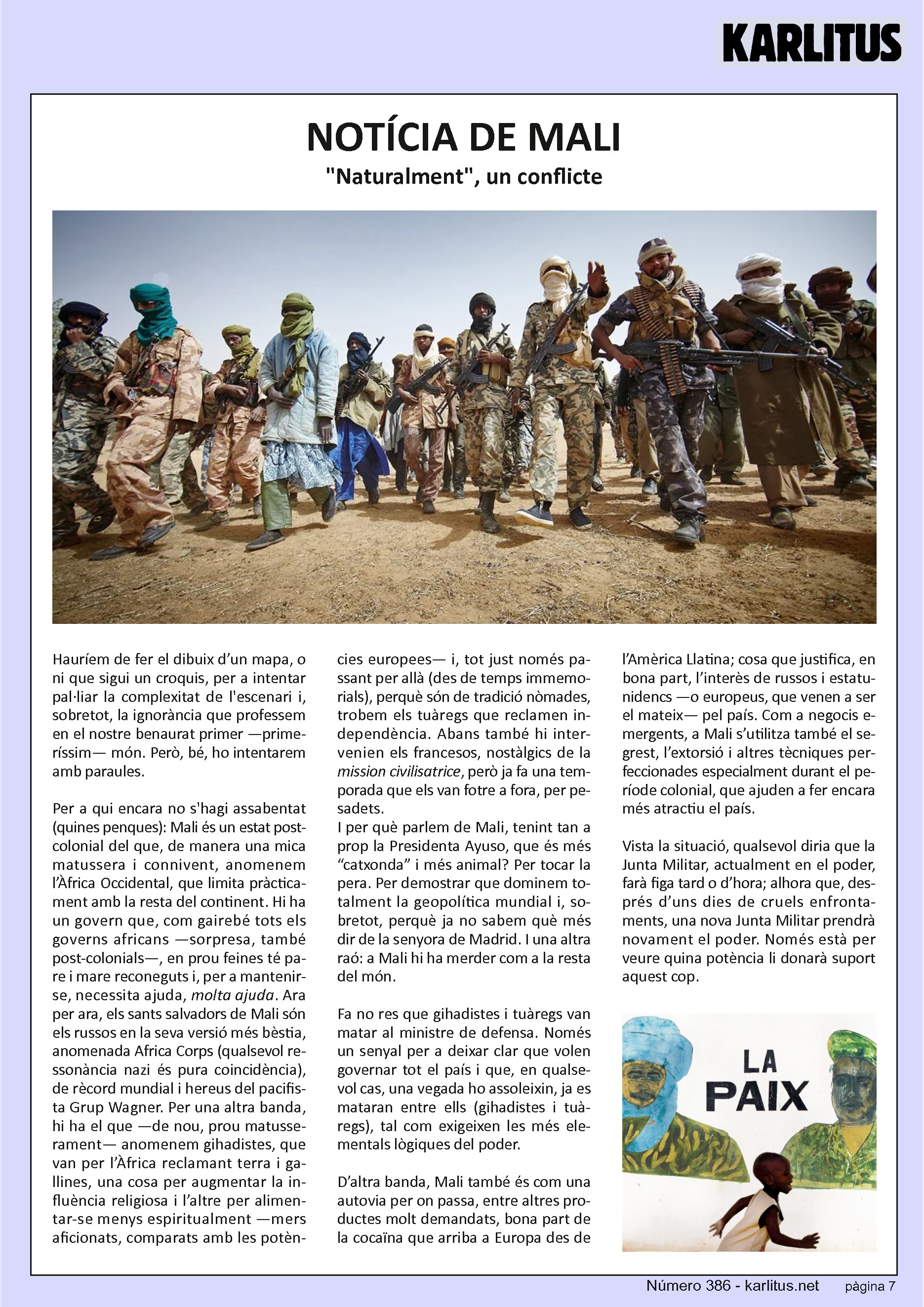 SETENA PÀGINA
NOTÍCIA DE MALI
Naturalment, un conflicte
Hauríem de fer el dibuix d’un mapa, o ni que sigui un croquis, per a intentar pal·liar la complexitat de l'escenari i, sobretot, la ignorància que professem en el nostre benaurat primer —primeríssim— món. Però, bé, ho intentarem amb paraules.
Per a qui encara no s'hagi assabentat (quines penques): Mali és un estat post-colonial del que, de manera una mica matussera i connivent, anomenem l’Àfrica Occidental, que limita pràcticament amb la resta del continent. Hi ha un govern que, com gairebé tots els governs africans —sorpresa, també post-colonials—, en prou feines té pare i mare reconeguts i, per a mantenir-se, necessita ajuda, molta ajuda. Ara per ara, els sants salvadors de Mali són els russos en la seva versió més bèstia, anomenada Africa Corps (qualsevol ressonància nazi és pura coincidència), de rècord mundial i hereus del pacifista Grup Wagner. Per una altra banda, hi ha el que —de nou, prou matusserament— anomenem gihadistes, que van per l’Àfrica reclamant terra i gallines, una cosa per augmentar la influència religiosa i l’altre per alimentar-se menys espiritualment —mers aficionats, comparats amb les potències europees— i, tot just només passant per allà (des de temps immemorials), perquè són de tradició nòmades, trobem els tuàregs que reclamen independència. Abans també hi intervenien els francesos, nostàlgics de la ‘mission civilisatrice’, però ja fa una temporada que els van fotre a fora, per pesadets. I per què parlem de Mali, tenint tan a prop la Presidenta Ayuso, que és més “catxonda” i més animal? Per tocar la pera. Per demostrar que dominem totalment la geopolítica mundial i, sobretot, perquè ja no sabem què més dir de la senyora de Madrid. I una altra raó: a Mali hi ha merder com a la resta del món.
Fa no res que gihadistes i tuàregs van matar al ministre de defensa. Només un senyal per a deixar clar que volen governar tot el país i que, en qualsevol cas, una vegada ho assoleixin, ja es mataran entre ells (gihadistes i tuàregs), tal com exigeixen les més elementals lògiques del poder.
D’altra banda, Mali també és com una autovia per on passa, entre altres productes molt demandats, bona part de la cocaïna que arriba a Europa des de l’Amèrica Llatina; cosa que justifica, en bona part, l’interès de russos i estatunidencs —o europeus, que venen a ser el mateix— pel país. Com a negocis emergents, a Mali s’utilitza també el segrest, l’extorsió i altres tècniques perfeccionades especialment durant el període colonial, que ajuden a fer encara més atractiu el país.
Vista la situació, qualsevol diria que la Junta Militar, actualment en el poder, farà figa tard o d’hora; alhora que, després d’uns dies de cruels enfrontaments, una nova Junta Militar prendrà novament el poder. Només està per veure quina potència li donarà suport aquest cop.