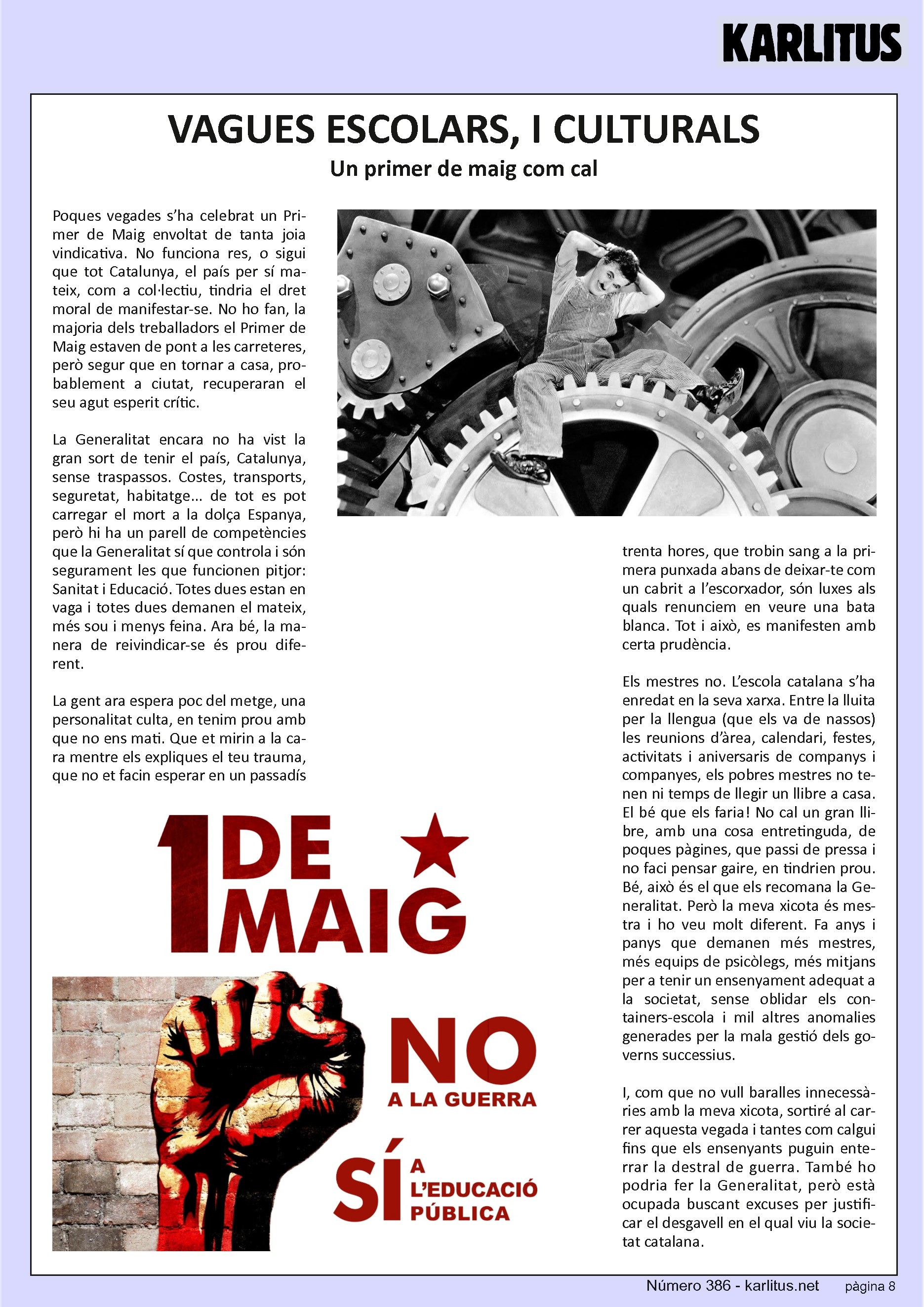 VUITENA PÀGINA
VAGUES ESCOLARS, I CULTURALS
Un primer de maig com cal
Poques vegades s’ha celebrat un Primer de Maig envoltat de tanta joia vindicativa. No funciona res, o sigui que tot Catalunya, el país per sí mateix, com a col·lectiu, tindria el dret moral de manifestar-se. No ho fan, la majoria dels treballadors el Primer de Maig estaven de pont a les carreteres, però segur que en tornar a casa, probablement a ciutat, recuperaran el seu agut esperit crític.
La Generalitat encara no ha vist la gran sort de tenir el país, Catalunya, sense traspassos. Costes, transports, seguretat, habitatge... de tot es pot carregar el mort a la dolça Espanya, però hi ha un parell de competències que la Generalitat sí que controla i són segurament les que funcionen pitjor: Sanitat i Educació. Totes dues estan en vaga i totes dues demanen el mateix, més sou i menys feina. Ara bé, la manera de reivindicar-se és prou diferent.
La gent ara espera poc del metge, una personalitat culta, en tenim prou amb que no ens mati. Que et mirin a la cara mentre els expliques el teu trauma, que no et facin esperar en un passadís trenta hores, que trobin sang a la primera punxada abans de deixar-te com un cabrit a l’escorxador, són luxes als quals renunciem en veure una bata blanca. Tot i això, es manifesten amb certa prudència.
Els mestres no. L’escola catalana s’ha enredat en la seva xarxa. Entre la lluita per la llengua (que els va de nassos) les reunions d’àrea, calendari, festes, activitats i aniversaris de companys i companyes, els pobres mestres no tenen ni temps de llegir un llibre a casa. El bé que els faria! No cal un gran llibre, amb una cosa entretinguda, de poques pàgines, que passi de pressa i no faci pensar gaire, en tindrien prou. Bé, això és el que els recomana la Generalitat. Però la meva xicota és mestra i ho veu molt diferent. Fa anys i panys que demanen més mestres, més equips de psicòlegs, més mitjans per a tenir un ensenyament adequat a la societat, sense oblidar els containers-escola i mil altres anomalies generades per la mala gestió dels governs successius.
I, com que no vull baralles innecessàries amb la meva xicota, sortiré al carrer aquesta vegada i tantes com calgui fins que els ensenyants puguin enterrar la destral de guerra. També ho podria fer la Generalitat, però està ocupada buscant excuses per justificar el desgavell en el qual viu la societat catalana.