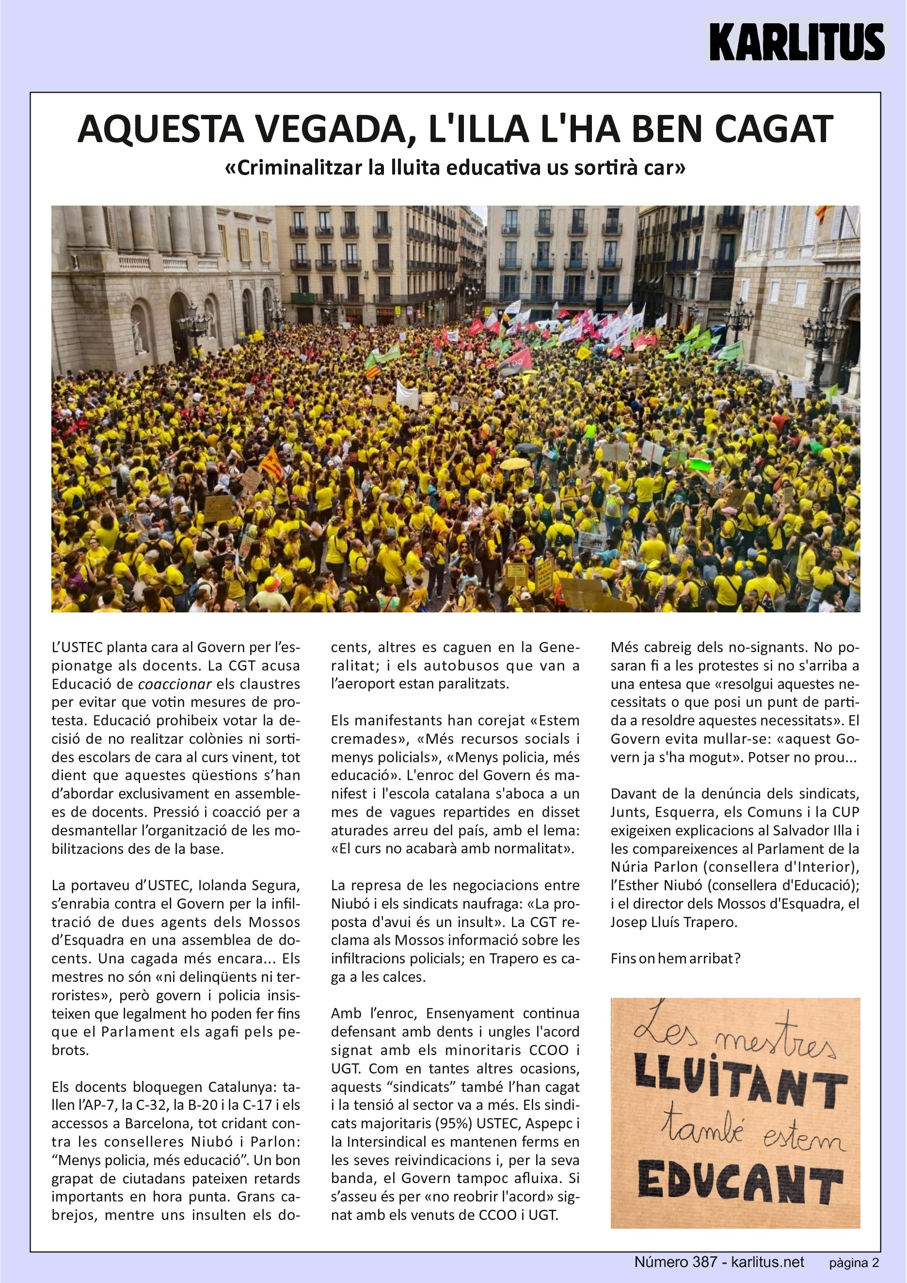 SEGONA PÀGINA
AQUESTA VEGADA, L'ILLA L'HA BEN CAGAT
«Criminalitzar la lluita educativa us sortirà car»
L’USTEC planta cara al Govern per l’espionatge als docents. La CGT acusa Educació de coaccionar els claustres per evitar que votin mesures de protesta. Educació prohibeix votar la decisió de no realitzar colònies ni sortides escolars de cara al curs vinent, tot dient que aquestes qüestions s’han d’abordar exclusivament en assemblees de docents. Pressió i coacció per a desmantellar l’organització de les mobilitzacions des de la base.
La portaveu d’USTEC, Iolanda Segura, s’enrabia contra el Govern per la infiltració de dues agents dels Mossos d’Esquadra en una assemblea de docents. Una cagada més encara... Els mestres no són «ni delinqüents ni terroristes», però govern i policia insisteixen que legalment ho poden fer fins que el Parlament els agafi pels pebrots.
Els docents bloquegen Catalunya: tallen l’AP-7, la C-32, la B-20 i la C-17 i els accessos a Barcelona, tot cridant contra les conselleres Niubó i Parlon: “Menys policia, més educació”. Un bon grapat de ciutadans pateixen retards importants en hora punta. Grans cabrejos, mentre uns insulten els docents, altres es caguen en la Generalitat; i els autobusos que van a l’aeroport estan paralitzats.
Els manifestants han corejat «Estem cremades», «Més recursos socials i menys policials», «Menys policia, més educació». L'enroc del Govern és manifest i l'escola catalana s'aboca a un mes de vagues repartides en disset aturades arreu del país, amb el lema: «El curs no acabarà amb normalitat».
La represa de les negociacions entre Niubó i els sindicats naufraga: «La pro-posta d'avui és un insult». La CGT reclama als Mossos informació sobre les infiltracions policials; en Trapero es ca-ga a les calces.
Amb l’enroc, Ensenyament continua defensant amb dents i ungles l'acord signat amb els minoritaris CCOO i UGT. Com en tantes altres ocasions, aquests “sindicats” també l’han cagat i la tensió al sector va a més. Els sindicats majoritaris (95%) USTEC, Aspepc i la Intersindical es mantenen ferms en les seves reivindicacions i, per la seva banda, el Govern tampoc afluixa. Si s’asseu és per «no reobrir l'acord» signat amb els venuts de CCOO i UGT.
Més cabreig dels no-signants. No posaran fi a les protestes si no s'arriba a una entesa que «resolgui aquestes necessitats o que posi un punt de partida a resoldre aquestes necessitats». El Govern evita mullar-se: «aquest Govern ja s'ha mogut». Potser no prou...
Davant de la denúncia dels sindicats, Junts, Esquerra, els Comuns i la CUP exigeixen explicacions al Salvador Illa i les compareixences al Parlament de la Núria Parlon (consellera d'Interior), l’Esther Niubó (consellera d'Educació); i el director dels Mossos d'Esquadra, el Josep Lluís Trapero.
Fins on hem arribat?