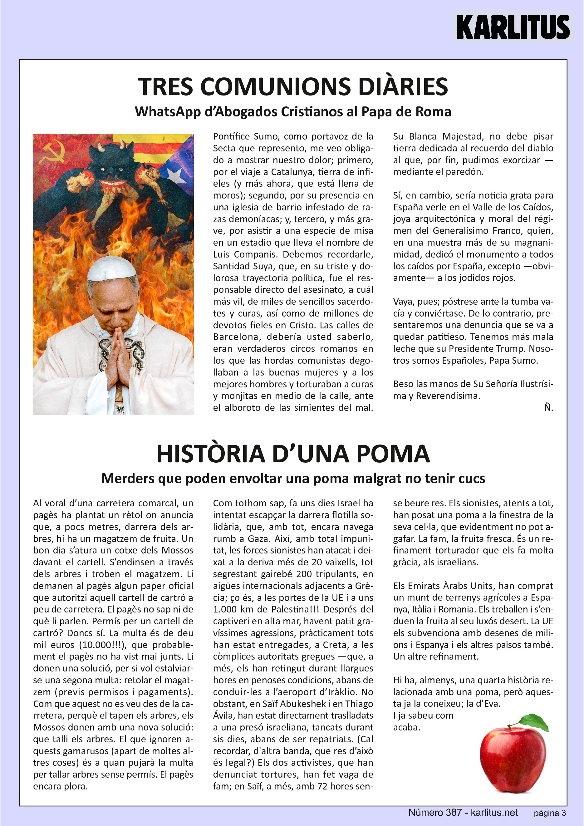 TERCERA PÀGINA
TRES COMUNIONS DIÀRIES
WhatsApp d’Abogados Cristianos al Papa de Roma
Pontífice Sumo, como portavoz de la Secta que represento, me veo obligado a mostrar nuestro dolor; primero, por el viaje a Catalunya, tierra de infieles (y más ahora, que está llena de moros); segundo, por su presencia en una iglesia de barrio infestado de razas demoníacas; y, tercero, y más grave, por asistir a una especie de misa en un estadio que lleva el nombre de Luis Companis. Debemos recordarle, Santidad Suya, que, en su triste y dolorosa trayectoria política, fue el responsable directo del asesinato, a cual más vil, de miles de sencillos sacerdotes y curas, así como de millones de devotos fieles en Cristo. Las calles de Barcelona, debería usted saberlo, eran verdaderos circos romanos en los que las hordas comunistas degollaban a las buenas mujeres y a los mejores hombres y torturaban a curas y monjitas en medio de la calle, ante el alboroto de las simientes del mal. Su Blanca Majestad, no debe pisar tierra dedicada al recuerdo del diablo al que, por fin, pudimos exorcizar —mediante el paredón.
Sí, en cambio, sería noticia grata para España verle en el Valle de los Caídos, joya arquitectónica y moral del régimen del Generalísimo Franco, quien, en una muestra más de su magnanimidad, dedicó el monumento a todos los caídos por España, excepto —obviamente— a los jodidos rojos.
Vaya, pues; póstrese ante la tumba vacía y conviértase. De lo contrario, presentaremos una denuncia que se va a quedar patitieso. Tenemos más mala leche que su Presidente Trump. Nosotros somos Españoles, Papa Sumo.
Beso las manos de Su Señoría Ilustrísima y Reverendísima.
Ñ.
HISTÒRIA D’UNA POMA
Merders que poden envoltar una poma malgrat no tenir cucs
Al voral d’una carretera comarcal, un pagès ha plantat un rètol on anuncia que, a pocs metres, darrera dels arbres, hi ha un magatzem de fruita. Un bon dia s’atura un cotxe dels Mossos davant el cartell. S’endinsen a través dels arbres i troben el magatzem. Li demanen al pagès algun paper oficial que autoritzi aquell cartell de cartró a peu de carretera. El pagès no sap ni de què li parlen. Permís per un cartell de cartró? Doncs sí. La multa és de deu mil euros (10.000!!!), que probablement el pagès no ha vist mai junts. Li donen una solució, per si vol estalviar-se una segona multa: retolar el magatzem (previs permisos i pagaments). Com que aquest no es veu des de la carretera, perquè el tapen els arbres, els Mossos donen amb una nova solució: que talli els arbres. El que ignoren aquests gamarussos (apart de moltes altres coses) és a quan pujarà la multa per tallar arbres sense permís. El pagès encara plora.
Com tothom sap, fa uns dies Israel ha intentat escapçar la darrera flotilla solidària, que, amb tot, encara navega rumb a Gaza. Així, amb total impunitat, les forces sionistes han atacat i deixat a la deriva més de 20 vaixells, tot segrestant gairebé 200 tripulants, en aigües internacionals adjacents a Grècia; ço és, a les portes de la UE i a uns 1.000 km de Palestina!!! Després del captiveri en alta mar, havent patit gravíssimes agressions, pràcticament tots han estat entregades, a Creta, a les còmplices autoritats gregues —que, a més, els han retingut durant llargues hores en penoses condicions, abans de conduir-les a l’aeroport d’Iràklio. No obstant, en Saïf Abukeshek i en Thiago Ávila, han estat directament traslladats a una presó israeliana, tancats durant sis dies, abans de ser repatriats. (Cal recordar, d'altra banda, que res d’això és legal?) Els dos activistes, que han denunciat tortures, han fet vaga de fam; en Saïf, a més, amb 72 hores sense beure res. Els sionistes, atents a tot, han posat una poma a la finestra de la seva cel·la, que evidentment no pot agafar. La fam, la fruita fresca. És un refinament torturador que els fa molta gràcia, als israelians.
Els Emirats Àrabs Units, han comprat un munt de terrenys agrícoles a Espanya, Itàlia i Romania. Els treballen i s’enduen la fruita al seu luxós desert. La UE els subvenciona amb desenes de milions i Espanya i els altres països també. Un altre refinament.
Hi ha, almenys, una quarta història relacionada amb una poma, però aquesta ja la coneixeu; la d’Eva. I ja sabeu com acaba.