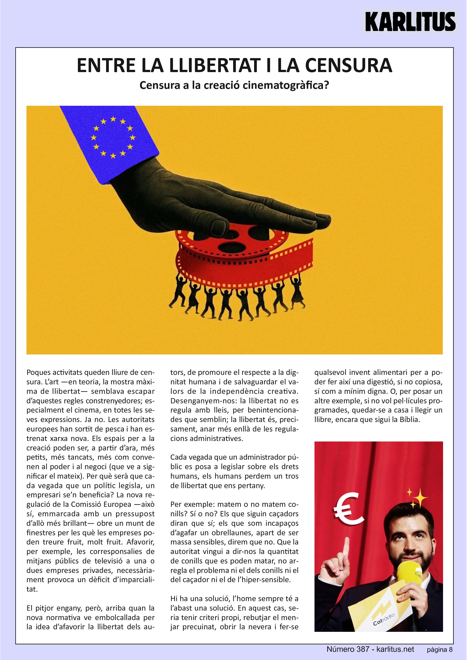 VUITENA PÀGINA
ENTRE LA LLIBERTAT I LA CENSURA
Censura a la creació cinematogràfica?
Poques activitats queden lliure de censura. L’art —en teoria, la mostra màxima de llibertat— semblava escapar d’aquestes regles constrenyedores; especialment el cinema, en totes les seves expressions. Ja no. Les autoritats europees han sortit de pesca i han estrenat xarxa nova. Els espais per a la creació poden ser, a partir d’ara, més petits, més tancats, més com convenen al poder i al negoci (que ve a significar el mateix). Per què serà que cada vegada que un polític legisla, un empresari se’n beneficia? La nova regulació de la Comissió Europea —això sí, emmarcada amb un pressupost d’allò més brillant— obre un munt de finestres per les què les empreses poden treure fruit, molt fruit. Afavorir, per exemple, les corresponsalies de mitjans públics de televisió a una o dues empreses privades, necessàriament provoca un dèficit d’imparcialitat.
El pitjor engany, però, arriba quan la nova normativa ve embolcallada per la idea d’afavorir la llibertat dels autors, de promoure el respecte a la dignitat humana i de salvaguardar el valors de la independència creativa. Desenganyem-nos: la llibertat no es regula amb lleis, per benintencionades que semblin; la llibertat és, precisament, anar més enllà de les regulacions administratives.
Cada vegada que un administrador públic es posa a legislar sobre els drets humans, els humans perdem un tros de llibertat que ens pertany.
Per exemple: matem o no matem conills? Sí o no? Els que siguin caçadors diran que sí; els que som incapaços d’agafar un obrellaunes, apart de ser massa sensibles, direm que no. Que la autoritat vingui a dir-nos la quantitat de conills que es poden matar, no arregla el problema ni el dels conills ni el del caçador ni el de l’hiper-sensible.
Hi ha una solució, l’home sempre té a l’abast una solució. En aquest cas, seria tenir criteri propi, rebutjar el menjar precuinat, obrir la nevera i fer-se qualsevol invent alimentari per a poder fer així una digestió, si no copiosa, sí com a mínim digna. O, per posar un altre exemple, si no vol pel·lícules programades, quedar-se a casa i llegir un llibre, encara que sigui la Bíblia.