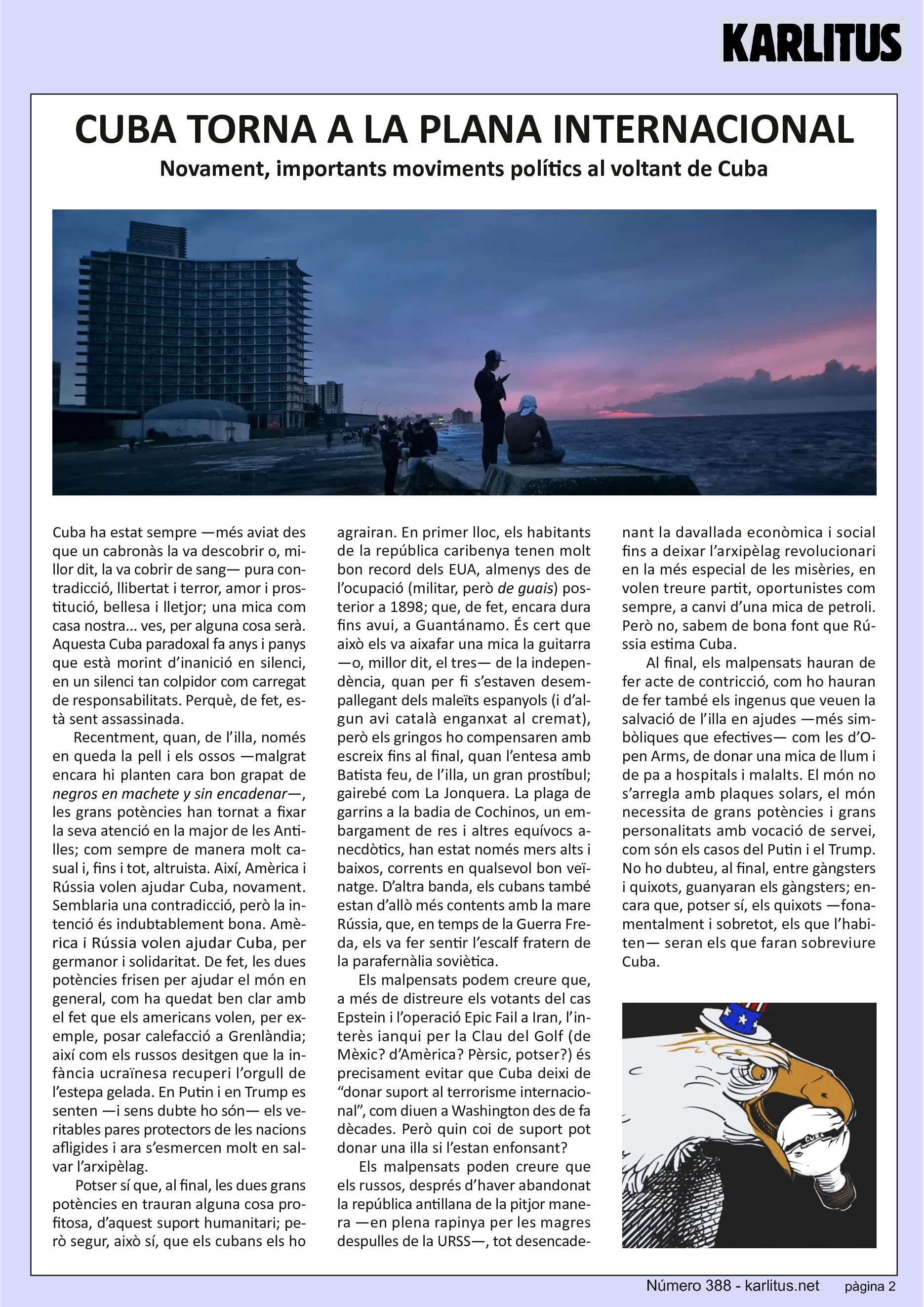 SEGONA PÀGINA
CUBA TORNA A LA PLANA INTERNACIONAL
Novament, importants moviments polítics al voltant de Cuba
Cuba ha estat sempre —més aviat des que un cabronàs la va descobrir o, millor dit, la va cobrir de sang— pura contradicció, llibertat i terror, amor i prostitució, bellesa i lletjor; una mica com casa nostra... ves, per alguna cosa serà. Aquesta Cuba paradoxal fa anys i panys que està morint d’inanició en silenci, en un silenci tan colpidor com carregat de responsabilitats. Perquè, de fet, està sent assassinada.
Recentment, quan, de l’illa, només en queda la pell i els ossos —malgrat encara hi planten cara bon grapat de ‘negros en machete y sin encadenar’—, les grans potències han tornat a fixar la seva atenció en la major de les Antilles; com sempre de manera molt casual i, fins i tot, altruista. Així, Amèrica i Rússia volen ajudar Cuba, novament. Semblaria una contradicció, però la intenció és indubtablement bona. Amèrica i Rússia volen ajudar Cuba, per germanor i solidaritat. De fet, les dues potències frisen per ajudar el món en general, com ha quedat ben clar amb el fet que els americans volen, per exemple, posar calefacció a Grenlàndia; així com els russos desitgen que la infància ucraïnesa recuperi l’orgull de l’estepa gelada. En Putin i en Trump es senten —i sens dubte ho són— els veritables pares protectors de les nacions afligides i ara s’esmercen molt en salvar l’arxipèlag.
Potser sí que, al final, les dues grans potències en trauran alguna cosa profitosa, d’aquest suport humanitari; però segur, això sí, que els cubans els ho agrairan. En primer lloc, els habitants de la república caribenya tenen molt bon record dels EUA, almenys des de l’ocupació (militar, però ‘de guais’) posterior a 1898; que, de fet, encara dura fins avui, a Guantánamo. És cert que això els va aixafar una mica la guitarra —o, millor dit, el tres— de la independència, quan per fi s’estaven desempallegant dels maleïts espanyols (i d’algun avi català enganxat al cremat), però els ‘gringos’ ho compensaren amb escreix fins al final, quan l’entesa amb Batista feu, de l’illa, un gran prostíbul; gairebé com La Jonquera. La plaga de garrins a la badia de Cochinos, un embargament de res i altres equívocs anecdòtics, han estat només mers alts i baixos, corrents en qualsevol bon veïnatge. D’altra banda, els cubans també estan d’allò més contents amb la mare Rússia, que, en temps de la Guerra Freda, els va fer sentir l’escalf fratern de la parafernàlia soviètica.
Els malpensats podem creure que, a més de distreure els votants del cas Epstein i l’operació Epic Fail a Iran, l’interès ianqui per la Clau del Golf (de Mèxic? d’Amèrica? Pèrsic, potser?) és precisament evitar que Cuba deixi de “donar suport al terrorisme internacional”, com diuen a Washington des de fa dècades. Però quin coi de suport pot donar una illa si l’estan enfonsant? Els malpensats poden creure que els russos, després d’haver abandonat la república antillana de la pitjor manera —en plena rapinya per les magres despulles de la URSS—, tot desencadenant la davallada econòmica i social fins a deixar l’arxipèlag revolucionari en la més especial de les misèries, en volen treure partit, oportunistes com sempre, a canvi d’una mica de petroli. Però no, sabem de bona font que Rússia estima Cuba.
Al final, els malpensats hauran de fer acte de constricció, com ho hauran de fer també els ingenus que veuen la salvació de l’illa en ajudes —més simbòliques que efectives— com les d’Open Arms, de donar una mica de llum i de pa a hospitals i malalts. El món no s’arregla amb plaques solars, el món necessita de grans potències i grans personalitats amb vocació de servei, com són els casos del Putin i el Trump. No ho dubteu, al final, entre gàngsters i quixots, guanyaran els gàngsters; encara que, potser sí, els quixots —fonamentalment i sobretot, els que l’habiten— seran els que faran sobreviure Cuba.